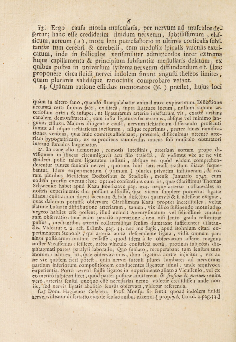 & Ya. Ergo caufa motus mufcularis, per nervum ad mnfculosde¬ fertur; hanc ede crediderim fluidum nerveum, fubtiiiflimum 5 elaf- licum, aereum (a ), motu leni putrefadorio in ultimis corticalis fubf- tantiae tum cerebri & cerebelli 9 tum meduHas (pinalis vafculis extri¬ catum, inde in folliculos verifimiliter admittendos inter extrema hujus capillamenta & principium fubftantise medullaris delatum, ex quibus poflea in univerfum fyflema nerveum diffundendum eft. Hxc proponere circa fluidi nervei indolem finunt angufti thefeos limites, quam plurimis validifque ratiociniis comprobare vetant. 14. Quanam ratione effedus memoratos Q6. ) praeftet, hujus loci 'quam in altero fano , quando drangulabatur animal mox expiraturum. Difleftione accurata certi fuimus facti, ex iliaca , fupra ligaturae locum , nullum rarUum ar¬ teriolam oriri j Sc infuper, ut ligaturarum arteriae injectarum vis, exadte arctans canalem demon liraretur, eam infra ligaturas fecuerainus, abfque vel minimo fan- guinis effluxa. Majoris diligentiae caufa, nervum ifchiaticum diflecando profecuti lumus ad ufque ischiaticam incifuram , nilque reperimus, praeter binas ramifica- tiones venofas, quce huic comites allidebant j praeterea, dilfecuimus attente arte¬ riam hypogaftricam 5 ex ea prodiens ramufculus unicus foii mufculo obturatori interno furculos largiebatur. ps,*. In cane alio demortuo , remotis inteftinis , arteriam aortam prope di- vifionem in iliacas circumligavit acu filo trajecta , Sc vidimus vix ac ne vix quidem polle talem ligaturam indi tui , abfque eo quod eadem comprehen¬ derentur plures funiculi nervei , quorum bini fatis eradi tra&um iliacae feque- bantur. Idem experimentum ( primum ) pluries privatim mftitueram , Sc co¬ ram pluribus Medicinae Dodoribus Sc Studiofis , menfe Januario 1747. cum, eodem prorfus eventu : haec optime confentiunt cum iis, quae Clariflimus Thomas SchwenKe habet apud Kaau Boerhaave pag. 22$. neque arteriae collaterales iu noflris experimentis dici pofiunt adfuifle, quae vicem fupplere potuerint ligatae iliacae: contrarium docet accurata & fida difle&io 5 quamvis Sc fi adedent exiguae, quas dabimus potuifle obfervare Claridimum Kaau propter incredibiles , velut naturae Lufus in diflributione arteriarum , tamen , vix illico fuftinendo motui adeo vegeto habiles elfe polfentj illud evincit Aneuryfmatum vel felicidime curato¬ rum obfervatio: tunc enim perada operatione , non nifi Jento gradu reftituitur pullus , mediantibus arteriis collateralibus fenfim dumtaxat fufficienter dilatan¬ dis. Videatur t. 2. a£l. Edimb. pag. nec me fugit , apud Bohnium citari ex¬ perimentum Stenonis , qui arteria aorta defeendente ligata. , vidit omnem par¬ tium pofticarum motum cefiafle , quod idem a fe obfervatum aderit magnus noder ViealTeniusj fcilicet, arido vinculo condridla aorta, protinus fubje£te£s dia¬ phragmati partes paralyfi laboralfei Quo fublato , recuperabant tum 1 en funi tum motum: nam ex iis,quse oblervavimus, dum ligatura aortae injicitur , vix ac ne vix quidem fieri poteft , quin nervei hirculi plures lumbares ad nervorum partium inferiorum cornpofitionem conducentes ligentur fimul : unde aequivoca experientia. Porro nervos fuifle ligatos in experimento allato a Viendenio , vel ex eo merito fufpicari licet, quod partes podicae, amitterent Sc fmjum Sc motum : enim vero , arterias fenfui quoque elfe neceflarias nemo videtur credidilfe, unde non zis,’fed nervis ligatis abolitio fensus obfervata, videtur referenda. faj Dom. Haguenot Celeberr. Prof. Monfp, fic fentit quoad indolem fluidi fcervei:videatur diflertatio ejus cie fenfationibus externis,[ prop.7.& Corol. ppag.jpJ
