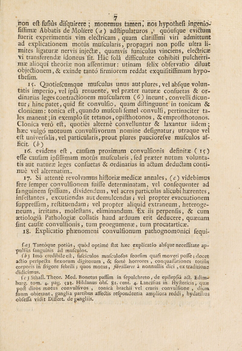 non eft fufius difquirere ; monemus tamen l nos hypothefi ingenio- fiffimae Abbatis de Moliere ( a) adftipulaturos ,1 qudufque eviftum inerit experimentis vim eledricam , quam clariflimi viri admittunt ad explicationem motus mufcularis, propagari non pofle ultra li¬ mites ligaturas nervis injedas, quamvis funiculus vinciens, eledricas vi transferendae idoneus fit. Hac fola difficultate cohibiti pulcherri¬ mae alioqui theoriae non affentimur: utinam felix obfervatio diluat objedionem, & exinde tanto firmiorem reddat exquifitiffimam hypo- thefim. . if. Quotiefcumque mufculus unus autplures, vel abfque volun¬ tatis imperio, vel ipfa renuente, vel praeter naturae confuetas & or¬ dinarias leges contradionem mufcu larem (6) ineunt, convelli dicun¬ tur,- hinc patet, quid fit convulfio, quam diftinguunt in tonicam <Sc clonicam: ton.ica eft,quando niufculi femel convulfi, pertinaciter ta¬ les manent; in exemplo fit tetanos, opifthotonos, & emprofthotonos. Clonica vero eft, quoties alterne convelluntur & laxantur iidem; haec vulgo motuum convulfivorum nomine defignatur, utraque vel eft univerfaUs, vel particularis,prout plures pauciorefve mufculos af¬ ficit. (b) 16. evidens eft , catifam proximam convulfionis definitae ( iy) elfe caufam ipfiEfimam motus mufcularis ,fed praeter nutum volunta¬ tis aut naturae leges confuetas & ordinarias in adum dedudam conti¬ nue vel alternatim.. 17. Si attente revolvamushiftoriaemedicae annales, (c) videbimus fere femper convulfionem fuiffe determinatam, vel confequenter ad fanguinem fpiflum, dividendum, vel acres particulas alicubi haerentes s infeftantes, excutiendas aut demulcendas,- vel propter evacuationem fuppreffam, reftituendamj vel propter aliquid extraneum, heteroge- neum, irritans, moleftans, eliminandum. Ex iis perpenfis, & cum aetiologia Pathologiae coliatis haud arduum erit deducere, quaenam lint caufse convulfionis, tum proegumenae, tum procatarticae. 18. Explicatio phaenomeni convulfionum pachognomonici fequi« faj Tantoque potius, quod optime flet hxc explicatio abfque neeeffitate ap- pulfus fanguinis ad mufculos. f bj Imo credibile eft, fafciculos mufculofos feorfim quafi moveri pofle j docet a&io perlpeda flexorum digitorum , <Sc forte horrores , conquaflationes totius; corporis in frigore febrili 5 quos motus, fibrillares a nonnullis dici , ex traditione didicimus. _ fcj Sthall. Theor. Med. Bonetus paflim in fepulchreto, de epilepfla ad. Edim- burg. tom. 4. pag. 521. Hildanus obf. gi. cent. 4. Lanciiius in Hyftericis, quae poft diros motus convulfivos , tonica brachii vel cruris convuifione , diem Inum obierant, ganglia partibus affectis refpondentia ampliora reddi, hydatibus / obfeifa vidit Differt, de gangliis»