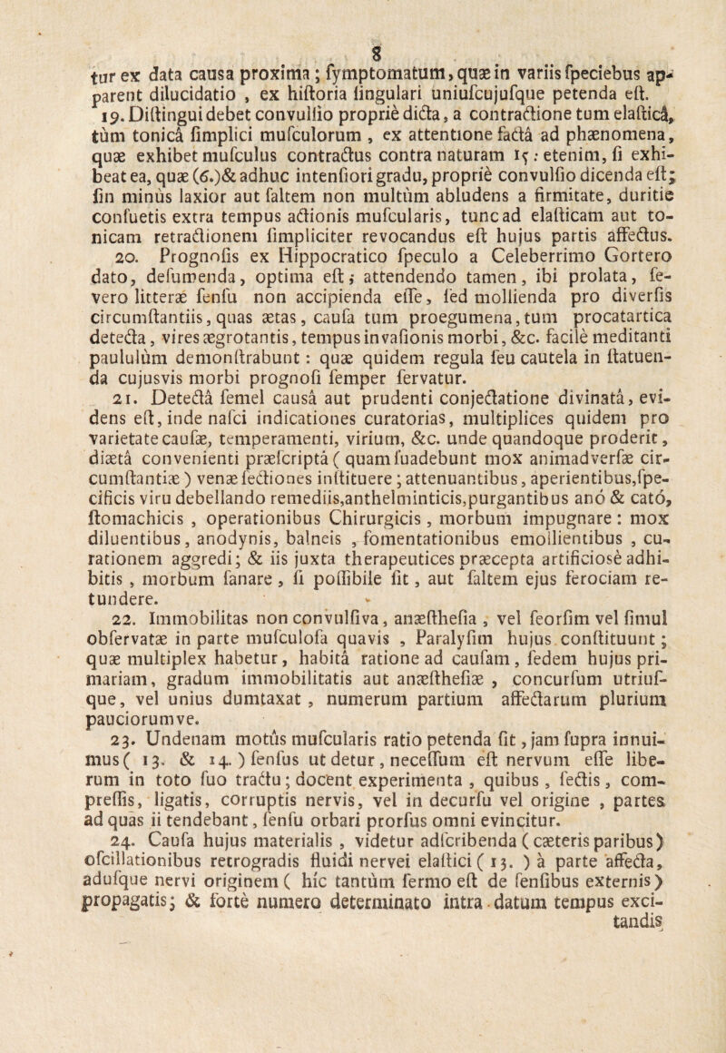 tur ex data causa proxima ; fymptomatum> quae in variis fpeciebus ap¬ parent dilucidatio , ex hiftoria lingulari uniufcujufque petenda eft. 19. Diftingui debet convuliio proprie dida, a eontradione tumelaftidl, tum tonica fimplici mufculorum , ex attentione facta ad phaenomena, quae exhibet mufculus contradus contra naturam : etenim, fi exhi¬ beat ea, quae (6.)& adhuc intenfiori gradu, proprie convulfio dicenda eft; fin minus laxior aut faltem non multum abludens a firmitate, duritie confuetis extra tempus adionis mufcularis, tunc ad elafticam aut to¬ ni cani retradionem fimpliciter revocandus eft hujus partis affedus. 20. Prognofis ex Hippocratico fpeculo a Celeberrimo Gortero dato, defumenda, optima eft,* attendendo tamen, ibi prolata, fe- vero litterae fenfu non accipienda efle, fed mollienda pro diverfis circumftantiis, quas aetas, caufa tum proegumena, tum procatartica deteda, vires aegrotantis, tempus in vafionis morbi, &c. facile meditanti paululum demonftrabunt: quae quidem regula feu cautela in ftatuen- da cujusvis morbi prognofi femper fervatur. 21. Deteda femel causa aut prudenti conjedatione divinata, evi¬ dens eft, inde nafci indicationes curatorias, multiplices quidem pro varietate caufae, temperamenti, virium, &c. unde quandoque proderic, diaeta convenienti praefcripta ( quamluadebunt mox animadverfae cir- cumftantiae) venae fediones inltituere; attenuantibus, aperientibus,fpe- cificis viru debellando remediis,anthelminticis,purgantibus ano & cato, ftomachicis , operationibus Chirurgicis, morbum impugnare: mox diluentibus, anodynis, balneis , fomentationibus emollientibus , cu¬ rationem aggredi; & iis juxta therapeutices praecepta artificiose adhi¬ bitis , morbum fanare , fi poffibile fit, aut faltem ejus ferociam re¬ tundere. 22. Immobilitas non convulfiva, anaefthefia , vel feorfim vel fimul obfervatae in parte mufculofa quavis , Paralyfim hujus conftituunt; quse multiplex habetur, habita ratione ad caufarn, fedem hujus pri¬ mariam, gradum immobilitatis aut anaefthefiae , concurfum utriuf* que, vel unius dumtaxat, numerum partium afFedarum plurium pauciorumve. 23. Undenam motus mufcularis ratio petenda fit, jam fupra innui¬ mus ( 13, & 14. ) fenilis ut detur, nece {Tum eft nervum efle libe¬ rum in toto fuo tradu; docent experimenta , quibus, fedis, com- prefiis, ligatis, corruptis nervis, vei in decurfu vel origine , partesi ad quas ii tendebant, fenfu orbari prorfus omni evincitur. 24. Caufa hujus materialis , videtur adfcribenda (caeteris paribus) ofcillationibus retrogradis fluidi nervei elaftici ( 13, ) a parte affeda, adufque nervi originem ( hic tantum fermo eft de fenfibus externis) propagatis; & forte numero determinato intra datum tempus exci¬ tandis