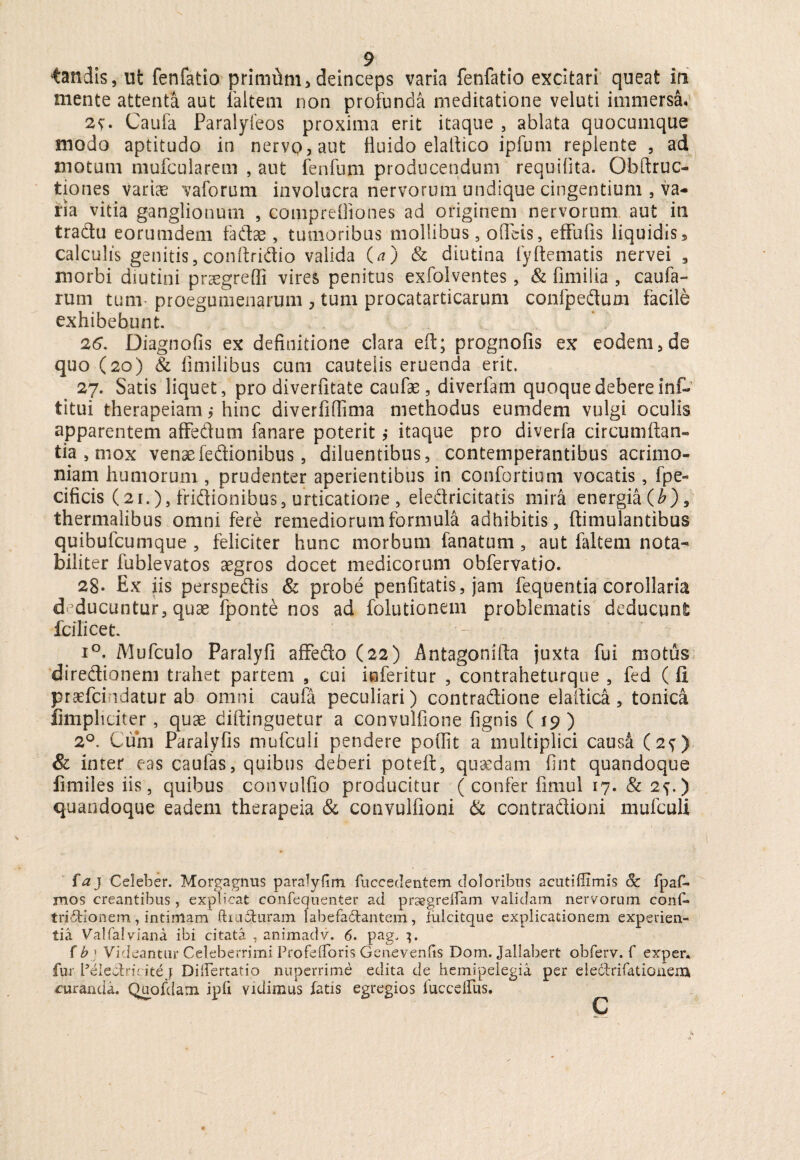 mente attenta aut faltem non profunda meditatione veluti immersa. Caufa Paralyfeos proxima erit itaque , ablata quocumque modo aptitudo in nervo, aut fluido elaltico ipfum replente , ad motum mufcularem , aut fenfum producendum requiflta. Obftruc- tiones variae vaforum involucra nervorum undique cingentium 5 va¬ ria vitia ganglionum , comprefliones ad originem nervorum aut in tradu eorumdem fadae, tumoribus mollibus, odeis, effufis liquidis, calculis genitis, conftridio valida (a) & diutina fyftematis nervei , morbi diutini praegredi vires penitus exfolventes, & fimiiia , caufa- rum tum- proegumenarum , tum procatarticarum confpedum facile exhibebunt. 26. Diagnofis ex definitione clara eft; prognofis ex eodem, de quo (20) & fimilibus cum cautelis eruenda erit. 27. Satis liquet, pro diverfitate caufae, diverfam quoque debere inf- titui therapeiam; hinc diverfidima methodus eumdem vulgi oculis apparentem affedum fanare poterit $ itaque pro diverfa circumflan¬ tia s mox venae fedionibus, diluentibus, contemperantibus acrimo¬ niam humorum , prudenter aperientibus in confortium vocatis, fpe- cificis (21.), fridionibus, urticatione , eledricitatis mira energia (£), thermalibus omni fere remediorum formula adhibitis, ftimulantibus quibufcumque , feliciter hunc morbum fanatum, aut faltem nota¬ biliter fublevatos aegros docet medicorum obfervatio. 28- Ex iis perspedis & probe penfitatis, jam fequentia corollaria deducuntur, quae fponte nos ad folutionem problematis deducunt fci licet. i°. Mufculo Paralyfi afFedo (22) Antagonifta juxta fui motus diredionem trahet partem 9 cui inferitor , contraheturque , fed ( fi praefciudatur ab omni caufa peculiari) contradione elaftica, tonica fimpliciter, quae diftinguetur a convulfione fignis ( 19) 2°. Cum Paralyfis mufculi pendere poffit a multiplici caus& (2?) & inter eas caulas, quibus deberi poteft, quaedam fint quandoque fi miles iis, quibus convulfio producitur (confer fimul 17. 8c 2y.) quandoque eadem therapeia & convulfioni & contradioni mufculi faj Celeber. Morgagnus paralylim fuccedentem doloribus acutiffimis Sc fpaf- mos creantibus, explicat confequenter ad praegrelfam validam nervorum conf» tri&ionem, intimam ftuchiram labefadantem, iulcitque explicationem experien¬ tia Valfalviana ibi citata , animadv. 6. pag. 3. fb> Videantur Celeberrimi ProfeiToris Genevenfis Dom. Jallabert obferv. f exper. fur Peieotri' ite j Differtatio nuperrime edita de hemipelegia per eledfrifatioiiexn, curanda. Quofdam ipfi vidimus fatis egregios luccdfus.