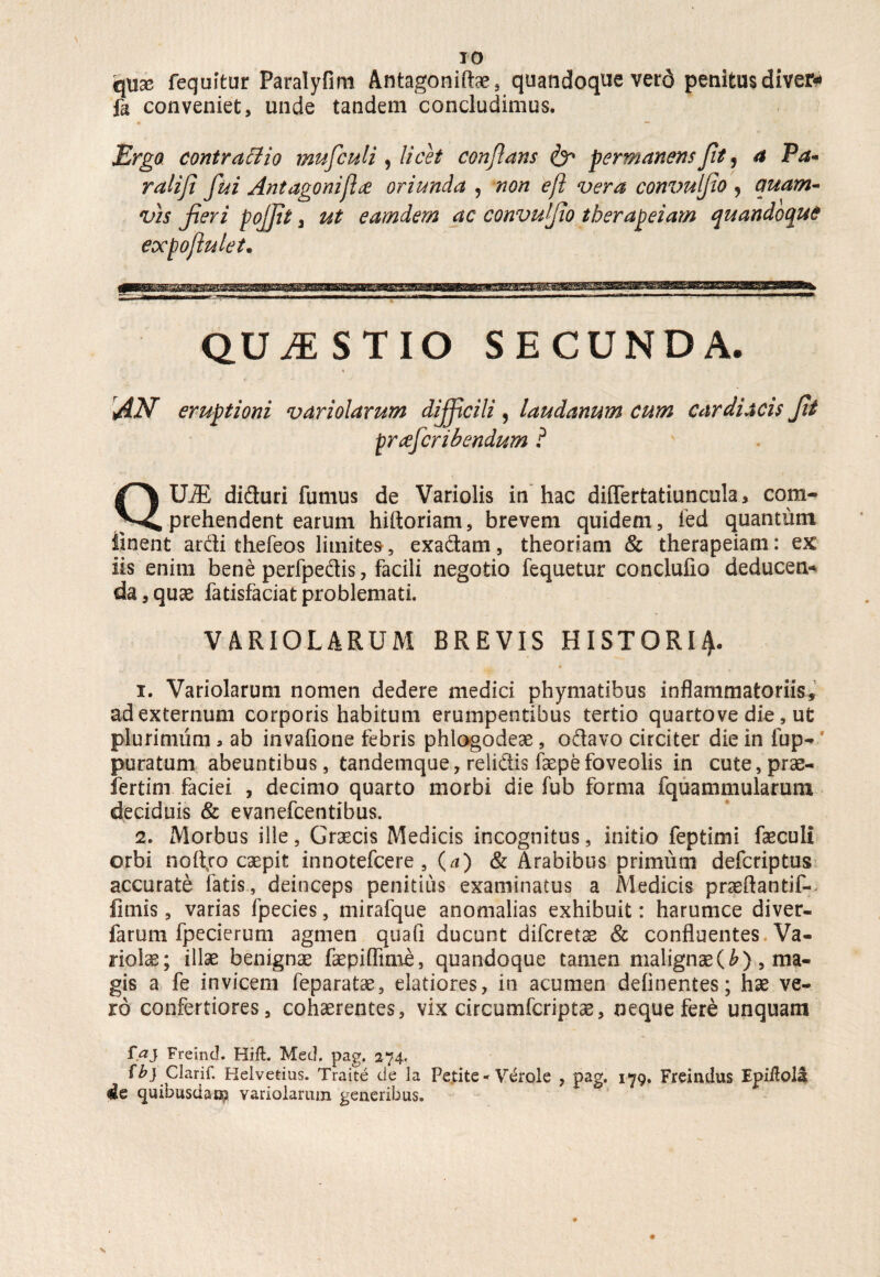 qtix fequitur Paralyfim Antagonilhe, quandoque verd penitus diver* fa conveniet, unde tandem concludimus. Ergo, contractio mufculi , licet conflans & permanens Jit, a Pa- ralifi fui Ant agoni fice oriunda 9 non eft vera convulfio j quam¬ vis fieri pojfit 3 ut earndern ac convufio therapeiam quandoque expojlulet. QUESTIO SECUNDA. « 'AN eruptioni variolarum difficili , laudanum cum cardiacis fit pr<efcribendum ? QUiE diduri fumus de Variolis in hac dilfertatiuncula, com¬ prehendent earum hiftoriam, brevem quidem, fed quantum linent ardi thefeos limites, exadam, theoriam & therapeiam: ex iis enim bene perfpedis, facili negotio fequetur conclulio deducen* da,quae fatisfaciatproblemati. VARIOLARUM BREVIS HISTORIA 1. Variolarum nomen dedere medici phymatibus inflammatoriis, ad externum corporis habitum erumpentibus tertio quartove die, ut plurimum * ab invafione febris phlogodeae, odavo circiter die in fup- puratum abeuntibus, tandetnque, relidis faepefoveolis in cute,prae- fertim faciei , decimo quarto morbi die fub forma fquammularum deciduis & evanefcentibus. 2. Morbus ille, Graecis Medicis incognitus, initio feptimi faeculi orbi noftjro caepit innotefcere , (a) & Arabibus primiim defcriptus accurate fatis, deinceps penitius examinatus a Medicis praeftantif-. limis, varias fpecies, mirafque anomalias exhibuit: harumce diver- farum fpecierum agmen quafi ducunt difcretae & confluentes Va¬ riolae; illae benignae faepiflime, quandoque tamen malignae(^), ma¬ gis a fe invicem feparatae, elatiores, in acumen delinentes; hae ve¬ ro confertiores, cohaerentes, vix circumfcriptae, neque fere unquam r.aj Freinc!. Hift. MecL pag. 274, fb} Clarif. Helvetius. Traite de la Petite * V^role , pag. 179. Freirulus Epiitola de quibusdam variolarum generibus.