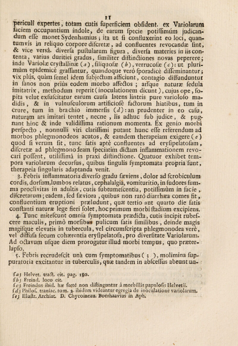 periculi expertes , totam cutis fuperficiem oblident, ex Variolarum faciem occupantium indole, de earum fpecie potiffimum judican¬ dum effe monet Sydenhamius3 ita ut fi confluxerint eo loci, quan¬ tumvis in reliquo corpore difcretae, ad confluentes revocandae fint, & vice versa, diverfa puftularum figura, diverfa materies in iis con¬ tenta, varius duritiei gradus, fimiliter diftindiones novas peperere; inde Variolae cryftallinae (a) , filiquofae (b), verrucofae (c): ut pluri¬ mum epidemice graffantur, quandoque vero fporadice diffeminantur; vix pliis, quamfemel idem fubjedum afficiunt, contagio diffunduntur in fanos non prius eodem morbo affedos ; arfque naturae fedula imitatrix, methodum reperit (inoculationem dicunt ), cujus ope, fo- pita velut exfufcitatur earum caufa latens linteis pure variolofo ma¬ didis, & in vulnufculorum artificiofe fadorum hiatibus, tum in crure, tum in brachio immerfis (d): an prudenter in eo cafu, naturam ars imitari tentet , necne , Jis adhuc fub judice, & pug¬ nant hinc & inde validiflima rationum momenta. Ex genio morbi perfpedo , nonnulli viri clariffimi putant hunc effe referendum ad morbos phlegmonodeos acutos, & eam dem therapeiam exigere ( e ) quod fi verum fit, tunc fatis apte confluentes ad eryfipelatofam, difcretae ad phlegmonodeam fpeciatim didam inflammationem revo¬ cari poffent, utiliffima in praxi diffindione. Quatuor exhibet tem¬ pora variolarum decurfus, quibus lingulis fymptomata propria funt, therapeia Angularis adaptanda venit. 3. Febris inflammatoria diverfo gradu faeviens, dolor ad fcrobiculum cordis, dorfum,lumbos relatus, cephalalgia, vomituritio, in fudores funi- ma proclivitas in adultis, cutis fubtumefcentia, potiffinium in facie , difcretarum;eadem,fed faeviora ,quibus non rard diarrhaea comes fit, confluentium eruptioni praeludunt, quse tertio aut quarto die fatis conflanti naturae lege fieri folet, hoc primum morbi ftadium excipiens. 4. Tunc mitefcunt omnia fymptomata praedida, cutis incipit rubef- cere maculis, primo morfibus pulicum fatis fimilibus, deinde magis magifque elevatis in tubercula, vel circumfcripta phlegmonodea vere, vel diffufa fecum cohaerentia erylipelatofa, pro diverfitate Variolarum* Ad odavum ufque diem prorogatur illud morbi tempus, quo praeter- lapfo, 5. Febris recrudefcit una cum fymptomatibus( 3 ), molimina fup- puratoria excitantur in tuberculis, quae tandem in abfceffus abeunt un- faj Helvet. trad. cit. pag. igo. fbj Freind. loco cit. fcj Freindus ibici, hae fort6 non diffinguntor a morbillis papulofis Helvetii. {dj Philof. traniac, tom. 2- ibidem videantur egregia de inoculatione variolarum, U} Illuftr. Archiat. D, Chycoineau. Boerhaavius in Aph,