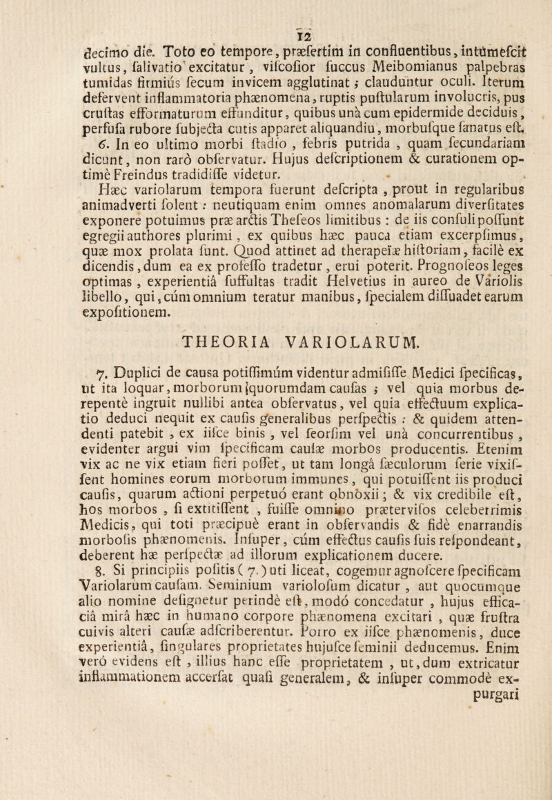 decimo die. Toto eo tempore,praefertim in confluentibus, intumefdt vultus, falivatio excitatur, vilcoiior fuccus Meibomianus palpebras tumidas firmius fecum invicem agglutinat ,* clauduntur oculi. Iterum defervent inflammatoria phaenomena, ruptis puftularum involucris, pus cruftas efforma turum effunditur, quibus una cum epidermide deciduis, perfufa rubore fubjeda cutis apparet aliquamdiu, morbufque lanatas eft. 6. In eo ultimo morbi ftadio , febris putrida , quam fecundariam dicunt, non raro obfervatur. Hujus defcriptionem & curationem op¬ time Freindus tradidiflfe videtur. - Haec variolarum tempora fuerunt defcripta , prout in regularibus animadverti folent: neutiquam enim omnes anomalarum diverfitates exponere potuimus prae ardis Thefeos limitibus: de iis confulipoliunt egregii authores plurimi, ex quibus haec pauca etiam excerpfimus, quae mox prolata funt. Quod attinet ad therapeiae hifioriam, facile ex dicendis, dum ea ex profelfo tradetur, erui poterit. Prognofeos leges optimas , experientia fuffultas tradit Helvetius in aureo de Variolis libello, quis cum omnium teratur manibus, fpecialem dilfuadet earum expolitionem. THEORIA VARIOLARUM. 7. Duplici de causa potiflimum videntur admififle Medici fpecificas, ut ita loquar, morborum (quorumdam caufas ,• vel quia morbus de¬ repente ingruit nullibi antea obfervatus, vel quia etfeftuum explica¬ tio deduci nequit ex caufis generalibus perfpedis : & quidem atten¬ denti patebit 3 ex iilce binis , vel feorfim vel una concurrentibus , evidenter argui vim lpecificam caulae morbos producentis. Etenim vix ac ne vix etiam fieri polfet, ut tam longa faeculorum ferie vixif- fent homines eorum morborum immunes, qui potuiffent iis produci caufis, quarum adioni perpetuo erant obnbxii; & vix credibile eft, hos morbos , fi extitilfent , fuilfe omnino praatervifos celeberrimis Medicis, qui toti praecipue erant in obfervandis & fide enarrandis morbofis phaenomenis. Infuper, cum effedus caufis fuis refpondeant, deberent hae perfpedae ad illorum explicationem ducere. 8. Si principiis politis( 7.)uti liceat, cogemur agnofcerefpecificam Variolarumcaufam. Seminium variolofum dicatur, aut quocumque alio nomine defignetur perinde eft, modo concedatur , hujus effica¬ cia mira haec in humano corpore phaenomena excitari , quae fruftra cuivis alteri caufae adfcriberentur. Porro ex iifce phaenomenis, duce experientia, lingulares proprietates hujufcefeminii deducemus. Enim vero evidens eft , illius hanc effe proprietatem , ut,dum extricatur inflammationem accerfat quafi generalem, & infuper commode ex¬ purgari