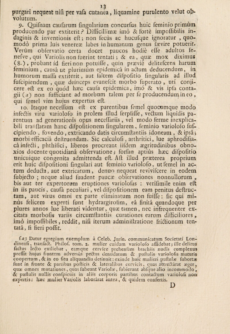 purgari nequeat nifi per vafa cutanea , liquamine purulento velut ob¬ volutum. ■» 9- Quifnam caufarum fingnlarium concurfus huic feminio primum producendo par extiteritr* Difficillimae imo & forte impoffibilis in¬ daginis & inventionis eft; non fecus ac hucufque ignoratur quo¬ modo prima Juis venerem labes in humanum genus 1‘aevire potuerit* Verum oblervatio certa docet paucos hodie efle adultos fe- nefve,qui Variolis non fuerint tentati j & ea, quae mox diximus (8-), probant id fieri non potuiffie, quin praevie delitefcens harum feminium , causa ut plurimum epidemica in adum deducendum, in humorum mafla extiterit, aut lallem dilpofitio fingularis ad illud fufcipiendum , quae deinceps evanefcit morbo fuperato , uti conji¬ cere e-ft ex eo quod hasc caufa epidemica, imo & vis ipfa conta¬ gii (a) non fufficiant ad morbum talem per fe producendum in eo , qui femel vim hujus expertus eft. 10. Itaque neceffum eft ex parentibus femel quocumque modo infedis viru variolofo in prolem illud ferpfiffe, vedum liquidis pa¬ rentum ad generationis opus neceffariis, vel modo ferine inexplica¬ bili tranflatam hanc difpolitionem lingularem, feminio variolofo fuf- cipiendo , fovendo , extricando datis circumftantiis idoneam, & ipsa i morbi efficacia de/truendam. Sic calculofi , arthritici, lue aphrodifia- cainfedi, phthifici, liberos procreant iifdem aegritudinibus obno¬ xios docente quotidiana obfervatione i forfan aptius haec difpofitio unicuique congenita admittenda eft. Aft illud praeterea proprium erit huic difpofitioni fingulari aut feminio variolofo, ut femel in ac¬ tum deduda, aut extricatum, denuo nequeat revivifcere in eodem fubjedo ; neque aliud fuadent paucae obfervationes nonnullorum bis aut ter expertorum eruptiones variolofas : verifimile enim eft in iis paucis, caufa peculiari, vel difpofitionem eam penitus deftruc- tam, aut virus omni ex parte eliminatum non fuifte: fic qui mi¬ nus felicem experti funt hydrargiroiim, ea finita quandoque per plures annos lue liberati videntur, quse tamen, nec infrequenter ex¬ citata morbofis variis circumftantiis curationes earum difficiliores p imo impoffibiles, reddit, nifi iterum adminiftratione fridionum ten- tata, fi fieri poffit. ia} Datur egregium exemplum a Celeb. Jurin. communicatum Societati Lon- clinenfi, tranfad. Philof. tom. 2. mulier cuidam variolofo allidebat 5 ille delirus fa&us ledto exiliebat , eamque cervice prehenfam brachiis nudis complexus prellit hujus frontem adversus pe£tus denudatum & pullulis variololis maturis coopertum , & in eo litu aliquandiu detinuit: exinde huic mulieri pullulae fubortse funt in fronte Sc partibus pollicis & lateralibus cervicis, quas attre&arat aeger, quae omnes mutationes, quas fuheunt Variolae, fubierunt abfque alio incommodo, Sc pullulis nullis confpicuis in aliis corporis partibus conta&um varioloh non expertis; haec mulier Vari olis laborarat antea, & quidem confertis.