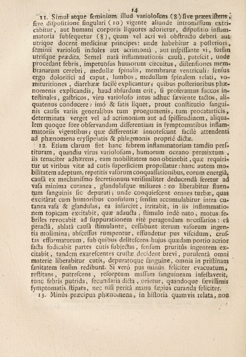 live difpofitione lingulari { io) vigente aliunde intromiflum extri¬ cabitur, aut humani corporis liquores adorietur, difpofico inflam¬ matoria fubfequetur (8), quam vel acri vei obftrudo deberi aut utrique docent medicinae principes: unde habebitur a polieriori, ftmi.nii variolofi indoles aut acrimonia , aut infpiflante vi, forfan utrifque praedita. Semel nata inflammationis caufa, patefcit, unde procedant febris, impetuofus humorum circuitus, diftenfiones niem^ branarum cerebri, medullae fpinalis, membrana ventriculi; fenfus ergo dolorifici ad caput, lumbos, medullam fpinalem relati, vo- mituritiones , diarrbaeae facile explicantur,* quibus poflerioribus phae¬ nomenis explicandis, haud abfurdum erit, ii proferamus fuccos in- teftinales, galtricos, viru variolofo intus adhuc faeviente tados, ali¬ quatenus conducere: imo & fatis liquet, prout conflitutio fangui- nis caufis variis generalibus tum proegurnenis, tum procatarticis, determinata verget vel ad acrimoniam aut ad fpiflitudinem, aliqua- lem quoque fore obfervandam differentiam in lymptomatibus inflam¬ matoriis vigentibus,* quae differentiae innotefcunt facile attendenti ad phaenomena eryfipelatis & phlegmonis proprie didae. 12. Etiam clarum fiet hanc febrem inflammatoriam tamdiu perf- tituram, quandiu virus variolofum, humorum oceano permixtum , iis tenaciter adhaerens, eam mobilitatem non obtinebit, quae requiri¬ tur ut viribus vitae ad cutis fuperficiem propellatur: hanc autem mo¬ bilitatem adeptum, repetitis vaforumconquaflationibus, eorum, energia, caufa ex mechanifmo fecretionumverilimiliter deducenda feretur ad vafa minima cutanea , glandulafque miliares : eo liberabitur fluen¬ tum (anguinis fic depurati; unde conquiefcent omnes turbae, quas excitarat cum humoribus confufum; fenfim accumulabitur intra cu¬ tanea vafa & glandulas, ea infarciet, irritabit, in iis inflammatio¬ nem topicam excitabit, quae adauda , (limulo inde nato, motus fe¬ briles revocabit ad fuppurationem rite peragendam neceffarios: ea perada, ablata caufa (limula n ter, ceflabunt iterum vaforum ingen*- tia molimina; abfceflus rumpentur, effundetur pus vifcidum, cruf tas efformaturum , fub quibus delitelcens hujus quaedam portio acrior fada fodicabit partes cutis fubjedas, fenfum pruritus ingentem ex¬ citabit , tandem exarefcentes cruftae decident brevi, purulenta omni materie liberabitur cutis, depuratoque (anguine, omnia in priflinam fanitatem fenfim redibunt Si vero pus minus feliciter evacuatum, reftitans, putrefcens , reforptum maflani fanguineam infeflaverit, tunc febris putrida, fecundaria dida , orietur, quandoque faeviflimis fymptomatis Itipata, nec nifi perita manu fsepius curanda feliciter. 13» Minus praecipua phaenomena, in hiftoria quamvis relata, nou