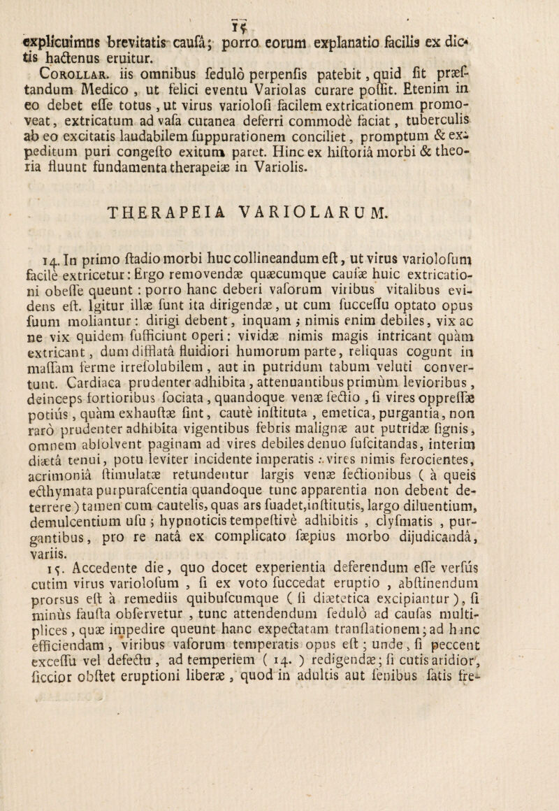 . # I* explicuimus brevitatis caufa; porro eorum explanatio facilis ex dic* tis hadenus eruitur. Corollar. iis omnibus fedulo perpenfis patebit, quid fit prof¬ landum Medico , ut felici eventu Variolas curare pollit. Etenim in eo debet effe totus, ut virus variolofi facilem extricationem promo¬ veat , extricatum ad vafa cutanea deferri commode faciat, tuberculis ab eo excitatis laudabilem fuppurationem conciliet, promptum & ex¬ peditum puri congefto exitum paret. Hinc ex hiftoria morbi & theo¬ ria fluunt fundamenta therapeiae in Variolis. THERAPEIA VARIOLARUM. 14. In primo ftadio morbi huc collineandum eft, ut virus variolofum facile extricetur: Ergo removendae quaecumque caufae huic extricatio- ni obeffe queunt: porro hanc deberi vaforum viribus vitalibus evi¬ dens eft. Igitur illae funt ita dirigendae, ut cum fucceflu optato opus fuum moliantur: dirigi debent, inquam ,* nimis enim debiles, vix ac ne vix quidem fufficiunt operi: vividae nimis magis intricant quam extricant, dum difflata fluidiori humorum parte, reliquas cogunt in maffam ferme irrefolubilem , aut in putridum tabum veluti conver¬ tunt. Cardiaca prudenter adhibita , attenuantibus primum levioribus, deinceps fortioribus fociata , quandoque venae fedio , fi vires opprefiae potius, quam exhauftae fint, caute inflituta , emetica, purgantia, non raro prudenter adhibita vigentibus febris malignae aut putridae fignis, omnem abiolvent paginam ad vires debiles denuo fufcitandas, interim diaeta tenui, potu leviter incidente imperatis .-.vires nimis ferocientes, acrimonia ftimulatae retundentur largis venae fedionibus ( a queis edhymata purpurafcentia quandoque tunc apparentia non debent de¬ terrere ) tamen cum cautelis, quas ars fuadet,inftitutis, largo diluentium, demulcentium ufu ; hypnoticis tempeftive adhibitis , clyfmatis , pur¬ gantibus, pro re nata ex complicato fae.pius morbo dijudicanda, variis. 1^. Accedente die, quo docet experientia deferendum efle verfus cutim virus variolofum , fi ex voto fuccedat eruptio , abftinendum prorsus eft a remediis quibufcumque (fi diaetetica excipiantur), fi minus faufta obfervetur , tunc attendendum fedulo ad caufas multi¬ plices , quae impedire queunt hanc expedatam tranflationem; ad hinc efficiendam, Viribus vaforum temperatis opus eft ; unde > fi peccent exceflu vel defedu , ad temperiem ( 14. ) redigendae; fi cutis aridior, ficcior obftet eruptioni liberae, quod in adultis aut lenibus fatis fre-