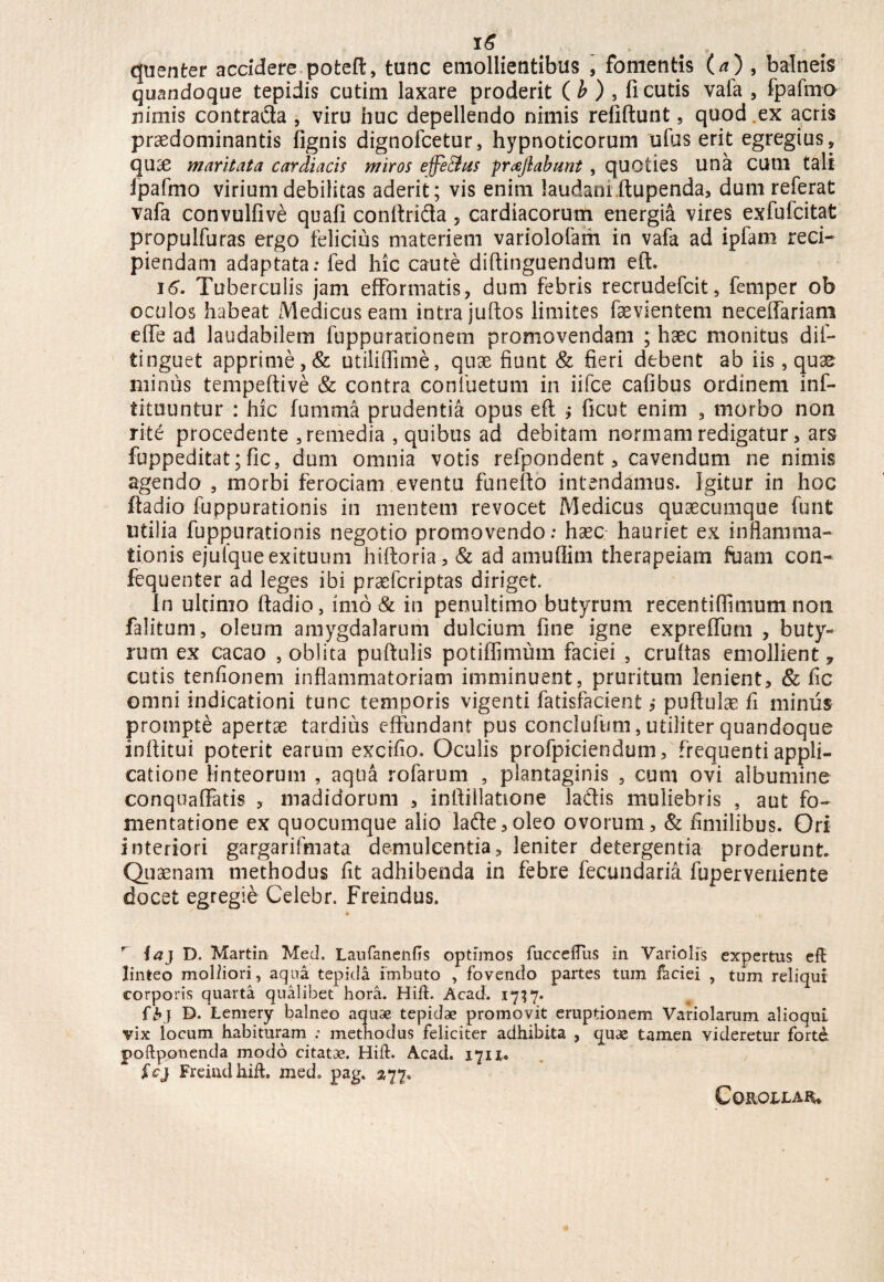 quenter accidere poteft, tunc emollientibus , fomentis (a) , balneis quandoque tepidis cutim laxare proderit ( b ) 5 fi cutis vafa , fpafmo nimis contrafla , viru huc depellendo nimis refiftunt 5 quod .ex acris prasdominantis fignis dignofcetur, hypnoticorum ufus erit egregius, qu£ maritata cardiacis miros effectus proflabunt , quoties una CUlll tali fpafmo virium debilitas aderit; vis enim laudanr ftupenda, dum referat vafa convulfive quali conftrida , cardiacorum energia vires exfufcitat propulfuras ergo felicius materiem variolofam in vafa ad ipfam reci¬ piendam adaptata: fed hic caute diftinguendum eft. 16. Tuberculis jam efFormatis, dum febris recrudefcit, femper ob oculos habeat Medicus eam intra juftos limites faevientem neceffariam efie ad laudabilem fuppurationem promovendam ; haec monitus dif- tinguet apprime,& utiliflime, quae fiunt & fieri debent ab iis, quas minus tempeftive & contra conluetum in iifce cafibus ordinem inf- tituuntur : hic fumma prudentia opus eft ; ficut enim , morbo non rite procedente , remedia , quibus ad debitam normam redigatur, ars fuppeditat; fic, dum omnia votis refpondent, cavendum ne nimis agendo , morbi ferociam eventu funefto intendamus. Igitur in hoc ffadio fuppurationis in mentem revocet Medicus quaecumque funt utilia fuppurationis negotio promovendo: haec- hauriet ex inflamma¬ tionis ejulque exituum hiftoria, & ad amuflim therapeiam fuam con- fequenter ad leges ibi praefcriptas diriget. In ultimo ftadio, imo & in penultimo butyrum recentiflimum non falitum, oleum amygdalarum dulcium fine igne expreflum , buty¬ rum ex cacao , oblita puftulis potiffimum faciei , cruftas emollient 7 cutis tenfionem inflammatoriam imminuent, pruritum lenient, & fic omni indicationi tunc temporis vigenti fatisfacient ,* puftulae fi miniis prompte apertae tardius effundant pus conclufum, utiliter quandoque inftitui poterit earum excifio. Oculis profpiciendum, frequenti appli¬ catione linteorum , aqua rofarum , plantaginis , cum ovi albumine conquaffatis , madidorum , inftillatione la&is muliebris , aut fo¬ mentatione ex quocumque alio Iade,oleo ovorum, & fimilibus. Ori interiori gargarifmata demulcentia, leniter detergentia proderunt. Quaenam methodus fit adhibenda in febre fecundaria fuperveriiente docet egregie Celebr. Freindus. * r ia} D. Martin Meti. Laufanenfis optimos fucceffiis in Variolis expertus eft linteo molliori, aqua tepida imbuto , fovendo partes tum faciei , tum reliqui corporis quarta qualibet hora. Hilt. Acad. 1737. {$>} D. Lemery balneo aquae tepidae promovit eruptionem Vaholarum alioqui vix locum habituram ; methodus feliciter adhibita , quae tamen videretur forte, poftponenda modo citatae. Hift. Acad. 171X. £cj Freind hift. med» pag. 377« COROXXAR,