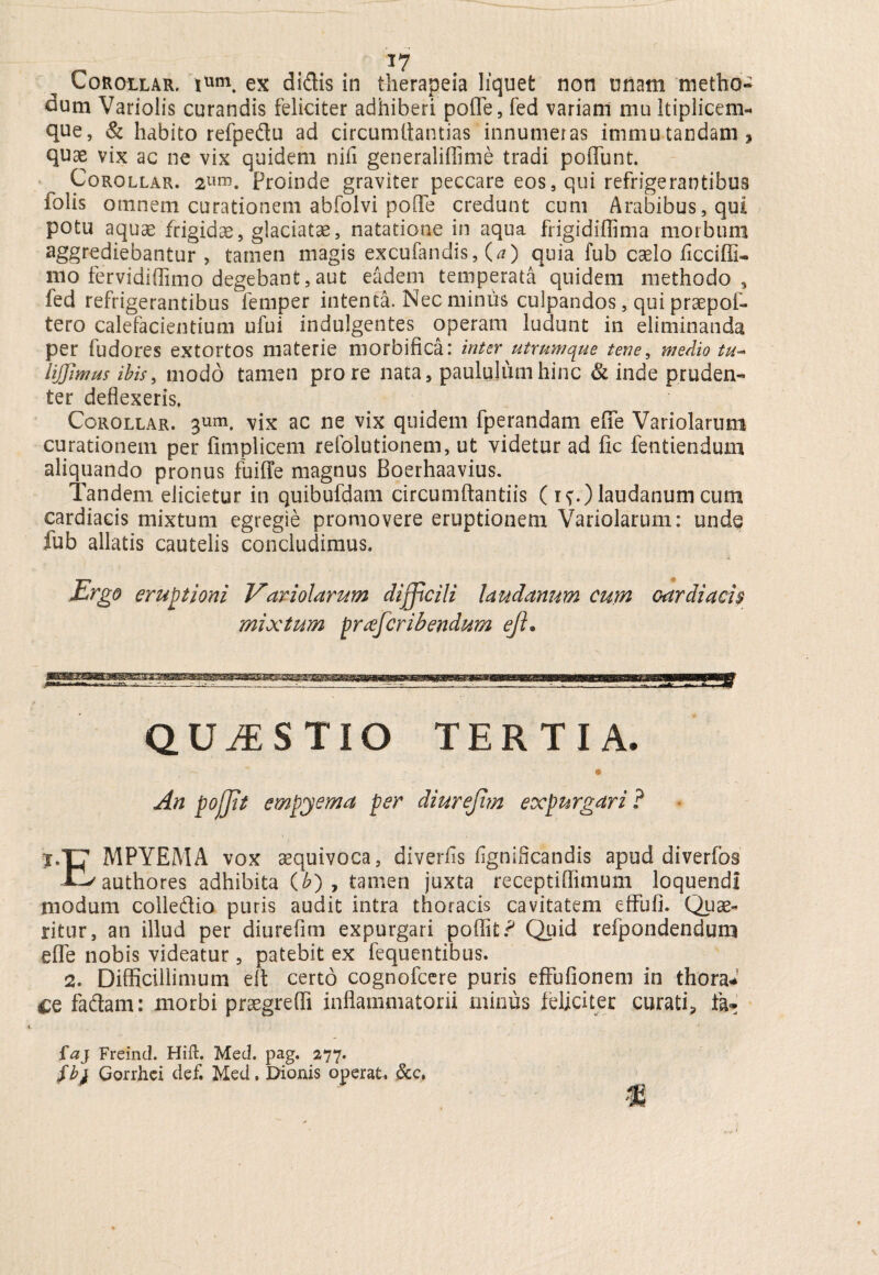Corollar. ium. ex di&is in therapeia liquet non unam metho¬ dum Variolis curandis feliciter adhiberi polle, fed variam mu ltiplicem- que, & habito refpe&u ad circumdandas innumeras immutandam, quae vix ac ne vix quidem nifi generalifiime tradi poiTunt. Corollar. 2Um. Proinde graviter peccare eos, qui refrigerantibus folis omnem curationem abfolvi polle credunt cum Arabibus, qui potu aquae frigidae, glaciatae, natatione in aqua frigidiflima morbum aggrediebantur , tamen magis excufandis, (a) quia fub caelo iicciffl- 1110 fervidiflimo degebant, aut eadem temperata quidem methodo, led refrigerantibus femper intenta. Nec minus culpandos, qui praepof- tero calefacientium ufui indulgentes operam ludunt in eliminanda per fudores extortos materie morbifica: inter utrumque tene, medio tu- liffimus ibis, modo tamen pro re nata, paululum hinc & inde pruden¬ ter deflexeris. Corollar. 3um. vix ac ne vix quidem fperandam efie Variolarum curationem per fimplicem refolutionem, ut videtur ad fic fentiendum aliquando pronus fuiffe magnus Boerhaavius. Tandem elicietur in quibufdam circumflandis (if.) laudanum cum cardiacis mixtum egregie promovere eruptionem Variolarum: unde fub allatis cautelis concludimus. Ergo eruptioni V'aviolarum difficili laudanum cum cardiacis mixtum prafcribendum ejl. QUESTIO TERTIA. e An pofjit empyema per diurejim expurgari ? 1.T7 MPYEMA vox aequivoca, diverfls fignificandis apud diverfos Jf-^authores adhibita (&) , tamen juxta receptiffimum loquendi modum coileflio puris audit intra thoracis cavitatem effufi. Quae- ritur, an illud per diurefim expurgari poflit? Quid refpondendum effe nobis videatur, patebit ex fequentibus. 2. Difficillimum efl certo cognofcere puris effbfionem in thora* ce fadtam: morbi praegredi inflammatorii minus feliciter curati, fa- faj Freind. Hift. Med. pag. 277. fbj Gorrhci def. Med. Dionis operat, &c,