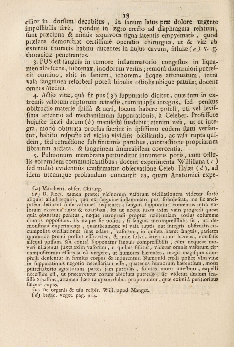 cilior in dorfum decubitus , in fanum latus prae dolore urgente impoffibilis fere, pondus in asgro eredo ad diaphragma relatum, funt praecipua & minus aequivoca figna latentis empyematis, quod praefens demonftrat certifiime operatio chirurgica, ut & vise ab externo thoracis habitu ducentes in hujus cavum, fiftulae(^) v. g. thoracicae penetrantes. 3. PUS efl fanguis in tumore inflammatorio congeftus in liqua¬ men albefcens, fubtenax, inodorum verfus; remora diuturniori putref* cit omnino, abit in faniem, ichorem,* ficque attenuatum, intra vafa fanguinea reforberi potefl bibulis ofliolisubique patulis; docent omnes Medici. 4. Adio vit^,qua fit pus (3) fuppuratio dicitur, quae tum in ex¬ tremis vaforum ruptorum retradis, tum in ipfis integris, fed penitus obltrudis» materie fpiflfa & acri, locum habere potefl, uti vel levii- lima attentio ad mechanifmum fuppurationis, a Celeber. Profeflore hujufce licaei datum (b) manifefte fuadebit: etenim vafa, ut ut inte¬ gra, modo obturata prorfus fuerint in ipfiflimo eodem flatu verfan- tur, habito refpedu ad vicina vividius ofciliantia, ac vafa rupta qui¬ dem , fed retradione fub finitimis partibus, contradione propriarum fibrarum ardata, & fanguinetn immeabilem coercentia. 5. Pulmonum membraiia pertunditur innumeris poris, cum cellu¬ lis eorumdem communicantibus, docent experimenta Willifiana ( c ) fed multo evidentius confirmatur obfervatione Celeb. Halaei id), ad idem utcumque probandum concurrit ea, quam Anatomici expe- f a} Marchetti. obfer. Chirurg. {b} D. Fizes. tamen praeter vicinorum vaforum ofcillationem videtur forte aliquid aliud requiri, quo ex fanguine inflammato pus fobolefcatj me fic anci- pitem detinent obfervationes fequentes $ fanguis fupponitur contentus intra va¬ forum extrema*rupta <3t coartata, ita ut neque juxta axim vafis progredi queat quia obturatur penitus , neque retrogredi propter refillentiam totius columnae cruoris oppolitam. Iis itaque fic pofids , fi fanguis incompreffibilis iit , uti de- monftrant experimenta , quantacumque vi vafa ruptis aut integris obftru&is cir- cumpofita ofcillationes fuas edant , vaforum, in quibus haeret fanguis, parietes quomodo premi poiiint efficaciter, & inde folvi, atteri eruor haerens, non fatis afiequi polium. Sin contra fnpponatur fanguis compreffibilis , ciim nequeat mo¬ veri ullatenus juxta axim vaforum, in quibus liftitur 5 videtvir omnis vaforum cir* cumpofitorum efficacia eo vergere, ut humores haerentes, magis magifque com- preffi denfentur in firmius corpus & indurentur. Numquid credi pollet vim vitas in fuppurationis negotio necelfariam elfe , quatenus humorum haerentium, motu putrefaciorio agitatorum partes jam putridas , folutas motu inteftino , expelli necelfum eft, ut praecaveatur eorum abfoluta putredo 5 fic videtur dudum fen- fifle Sthallius, attamen h^c tanquam dubia proponuntur, quae eximia peritioribus llncere cupio. fcj De organis & ufu refpir. Will. apud Manget* fdj Sttfic, veget, pag. a 14.