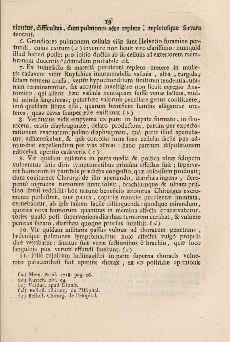 T9 riuntar, difficultas, dum pulmones aere replere i repletorque fervare tentant. 6. Grandiores pulmonum cellulae vifae funt Helvetio foramine per¬ tundi , cujus exitum (a ) invenire non licuit viro clariflimo: numquid illud haberi pofTet pro initio du&usab iis cellulis ad exteriorem mem¬ branam ducentis .^admodum probabile elt. 7. Ex tumefa&o & materia purulenta repleto uretere in mulie¬ ris cadavere vidit Ruyfchius innumerabilia vafcuia , alba , turgida, fetam tenuem crafla , verius hypochondrium finiftrum tendentia> ubi- nam terminarentur, fat accurate inveftigare non licuit egregio Ana¬ tomico , qui afferit haec vafcuia neudquam fuifle venas ia&eas, mul¬ to minus fanguineas; putat haec vaforum peculiare genus conilituere, imo quafdam fibras eife, quarum beneficio lumbis alligantur ure¬ teres , quas cavas femper effe exiftimat. (b) 8. Verducius vidit empyema ex pure in hepate formato, io tho¬ racem, erofo diaphragmate, delato produdum, partim per expedo- rationem evacuatum:pulmo diaphragmati, qua parte illud aperieba¬ tur, adhaerefcebat, & ipfe corrofus intra fuas cellulas facile pus ad¬ mittebat expellendum per vias aereas : hanc partium difpolitionem edocebat apertio cadaveris. ( c ) 9. Vir quidam militaris in parte media & poftica ulnae fclopeto vulneratus fatis diris fymptomatibus primum affedus fuit ; iu per ve¬ nit humorum in partibus praedidis congeftio,quae abfceffum produxit; dum cogitarent Chirurgi de illo aperiendo, diarrhaea ingens , dere¬ pente ingruens tumorem huncfolvit, brachiumque & ulnam prif- tino ftatui reddidit:hoc naturae beneficio attonitus Chirurgus excre¬ menta perluftrat, quae pauca , copiolae materiei purulentae immixta, cernebantur, ab ipfa tamen facile diftinguenda:quodque mirandum, quoties nova humorum quantitas in membra affeda coacervabatur, toties paulo pofi: fuperveniens diarrhaea tumorem curabat ,& vulnere penitus fanato , diarrhaea quoque prorfus fubftitit. ( d) 10. Vir quidam militaris paflus vulnus ad thoracem penetrans , laedenfque pulmones fymptomatibus huic affedui vulgo propriis dire vexabatur: fanatus fuit venae fedionibus e brachio, quae loco fanguinis pus verum effundi finebant. (e) 11. ; Filio cujufdam ludimagiftri in parte fuperna thoracis vulne¬ rato paracenthefi fuit apertus thorax ; ex eo poftridie apertionis faj Mem. Acad. 1718. pag. ad- f b f Ruyfch. ohf. 94. fcj Verduc. apud Dionis. fdj Belloft. Chirurg. de PHopital. Belloft* Chirurg, de PHopital.