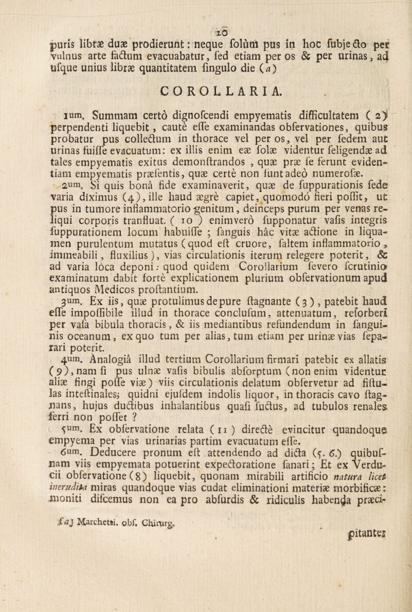 puris librae duae prodierunt: neque foliitn pus in hoc fubjedo pet vulnus arte fadum evacuabatur, fed etiam per os & per urinas, ad ufque unius librae quantitatem fingulo die (a) COROLLARIA. ium. Summam certo dignofcendi empyematis difficultatem ( 2) perpendenti liquebit, caute effe examinandas obfervationes, quibus probatur pus colledum in thorace vel per os, vel per fedem aut urinas fuiffe evacuatum: exiliis enim eae folae videntur feligendae ad tales empyematis exitus demonftrandos , quae prae fe ferunt eviden¬ tiam empyematis praetentis, quae certe non luntadeo numerofae. 2um. Si quis bona fide examinaverit, quae de fuppurationis fede varia diximus (4), ille haud aegre capiet, quomodo fieri poffit, ut pus in tumore inflammatorio genitum, deinceps purum per venas re¬ liqui corporis tranfluat. ( 10 ) enimvero fupponatur vafis integris fuppurationem locum habuiffe ; fanguis hac vitae adione in liqua¬ men purulentum mutatus (quod eft cruore, faltem inflammatorio 9 immeabili, fluxilius), vias circulationis iterum relegere poterit, & ad varia loca deponi: quod quidem Corollarium fevero fcrutinio examinatum dabit forte explicationem plurium obfervationum apud antiquos Medicos proflantium. 3um. Ex iis, quae protulimus de pure flagnante (3 ), patebit haud effe impoffibile illud in thorace conclufum, attenuatum, reforberl per vafa bibula thoracis, & iis mediantibus refundendum in fangui- nis oceanum, ex quo tum per alias, tum etiam per urinae vias fepa- rari poterit. 4um» Analogia illud tertium Corollarium firmari patebic ex allatis (9), nam fi pus ulnae vafis bibulis abforptum (non enim videntur aliae fingi poffe viae) viis circulationis delatum obfervetur ad fiftu* las inteftinales, quidni ejufdem indolis liquor, in thoracis cavo ftag- nans, hujus dudibus inhalantibus quafi ludus, ad tubulos renales ferri non poffet ? 5yrn0 £x obfervatione relata (11) direde evincitur quandoque empyema per vias urinarias partim evacuatum effe. 6um. Deducere pronum eft attendendo ad dida (?. 6.) quibuf- nam viis empyemata potuerint expedoratione fanari; Et ex Verdu^ cii obfervatione (8) liquebit, quonam mirabili artificio natura licet inerudita miras quandoque vias cudat eliminationi materiae morbificae: moniti difcemus non' ea pro abfurdis & ridiculis habenda praeci- £aj Marchctfei. obf. Chirurg, jPitantei