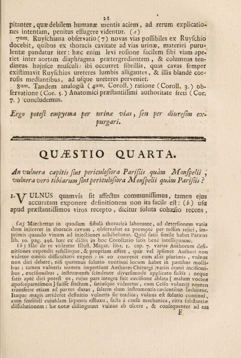 1 T pitanter,qusedebilem humanae mentis aciem, ad rerum explicatio® nes intentam, penitus effugere videntur, (a) 7um. Ruyfchiana obfervatio(7) novas vias poffibiles ex Ruyfchio docebit, quibus ex thoracis cavitate ad vias urinae, materiei puru¬ lentae pandatur iter: haec enim levi rofione facilem fibi viam ape¬ riet inter aortam diaphragma praetergredientem , & columnas ten¬ dineas hujufce mufculi: ibi occurret fibrillis, quas cavas femper exiftimavit Ruyfchius ureteres lumbis alligantes, & illis blande cor- rofis mediantibus, ad ufque ureteres perveniet. 8umo Tandem analogia ( 4um. Coroll. ) ratione (Corolh 3.) ob- fervatione (Cor. s-) Anatomici praeftantiffimi authoritate freti (Con 7. ) concludemus. Ergo poteft empyema per urina vias} feu per diurejim ex¬ purgari. QUESTIO QUARTA. An vulnera capitis fint peri culofora Parijiis quam Monfpelii f vulnera vero tibiarum Jtnt periculojtora Monfpelii quam Parijiis ? I*\T ^RNUS quamvis fit affedus communiffimus, tamen ejus V accuratam exponere definitionem non ita facile eft: (£) ufu apud prseftantiffimos viros recepto , dicitur follita cohsufio recens, faj Marchettus in quodam fiftula thoracica laborante, ad deterfionem varia dum injiceret in thoracis cavum , cbfervabat ea prompte per tulfim rejici, im¬ primis quando vinum ad injediones adhibebatur. Quid fatis fimiie habet Paraeus lib. 10. pag. 296. haec ex didis in hoc Corollario fatis bene intelliguritur. {b} Hac de re videatur Iliuft. Magat. libr. i. cap. 7. varias Authorum defi¬ nitiones expendit refellitque, & propriam affert , quae vel ipfimet Authori non videtur omnis difficultatis expers .* in eo convenit cum aliis plurimis , vulnus non dici debere, nili quatenus folutio continui locum habet in partibus molli-* bus j tamen vulneris nomen impertiunt Authores Chirurgi Jvariis cranii incifioni- bus , excifionibus , inftriimenfb fcindente diverfimode applicato fadis 5 neque fatis apte dici poteffc os, cujus pars integra fuit excifione ablata [ malum, vocant; apofceparnifmonj fuifle fradum, fatiufque videretur, cum Celfo vulneris nomen transferre etiam ad partes duras , faltem dum inftrumentiscaedentibus laeduntur,, Itaque magis arrideret definitio vulneris fic tradita j vulnus eft folutio continui , cum fenfibili cujufdam liquoris effluxu, fada a caufa mechanica, citra fubftantiae dllfolutionem; hae notas diftinguunt vulnus ab ulcere , & confequenter ad eas