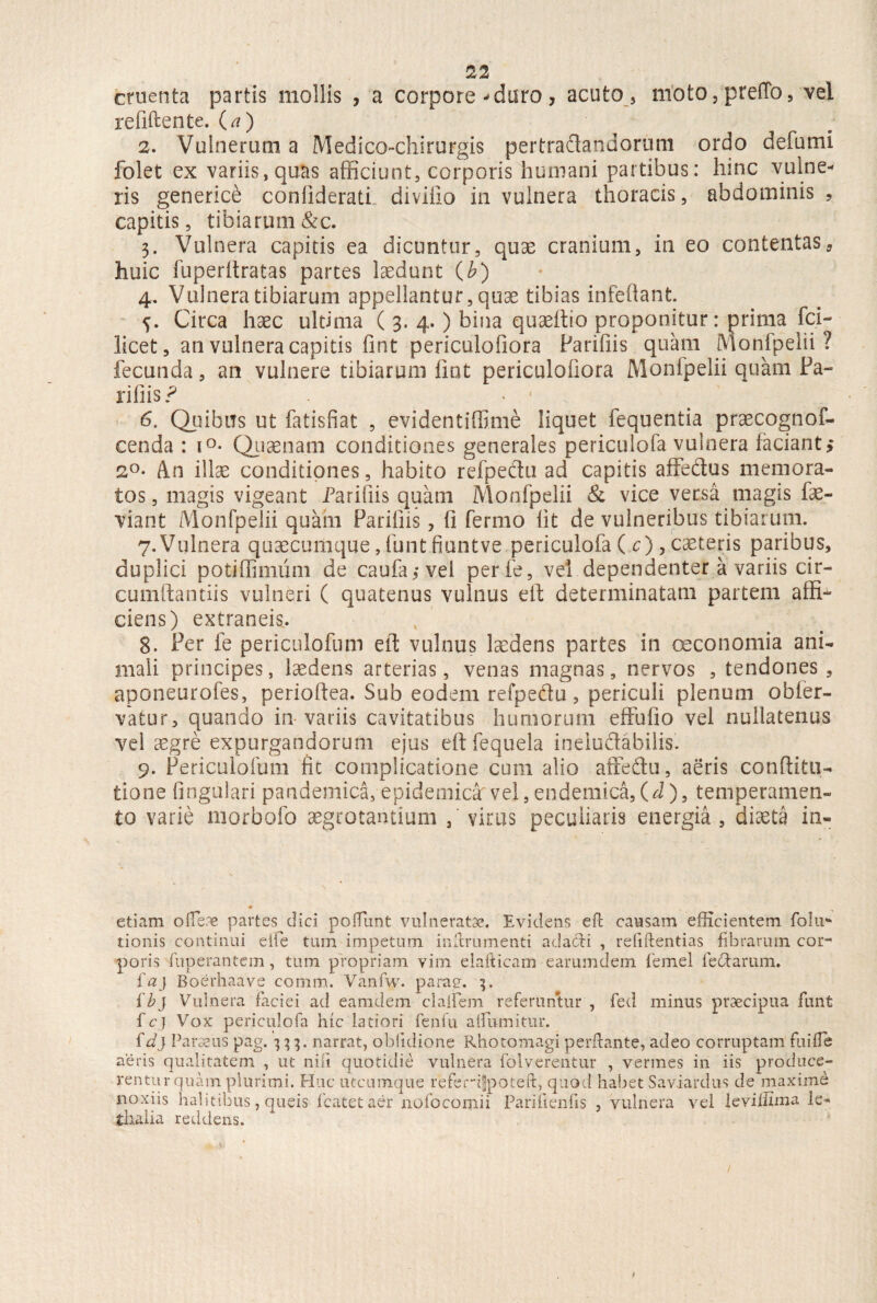 cruenta partis mollis , a corpore •'duro, acuto , moto, preffo, vel refiftente. (a) 2. Vulnerum a Medico-chirurgis pertradandorum ordo defumi folet ex variis, quas afficiunt, corporis humani partibus: hinc vulne¬ ris genericb conliderati divino in vulnera thoracis, abdominis, capitis, tibiarum&c. 3. Vulnera capitis ea dicuntur, quae cranium, in eo contentas, huic fuperltratas partes laedunt (b) 4. Vulnera tibiarum appellantur, quse tibias infeffant. Circa haec ultima ( 3. 4.) bina quaeftio proponitur: prima fci- licet, an vulnera capitis fint periculofiora Parifiis quam Monfpelii ? fecunda, an vulnere tibiarum fiot periculofiora Monfpelii quam Pa¬ liliis ? • 1 6. Quibus ut fatisfiat , evidentiffime liquet fequentia praecognof- cenda : i°- Quaenam conditiones generales periculofa vulnera faciant, 2°- An illae conditiones, habito refpectu ad capitis affectus memora¬ tos , magis vigeant Parifiis quam Monfpelii & vice versa magis fae- viant Monfpelii quam Parifiis, fi fermo fit de vulneribus tibiarum. 7. Vulnera quaecumque, funt fiuntve periculofa ( c), caeteris paribus, duplici potiffimum de caufa3 vel perfe, vel dependenter a variis cir- cumftantiis vulneri ( quatenus vulnus e It determinatam partem affi¬ ciens) extraneis. 8. Per fe periculofum eft vulnus laedens partes in oeconomia ani¬ mali principes, laedens arterias, venas magnas, nervos , tendones , aponeurofes, perioftea. Sub eodem refpedu, periculi plenum obfer- vatur, quando in variis cavitatibus humorum effufio vel nullatenus vel iegre expurgandorum ejus eft fequela ineludabilis. 9. Periculofum fit complicatione cum alio affedu, aeris conftitu- tione fingulari pandemica, epidemica' vel, endemica, (d), temperamen¬ to varie morbofo aegrotantium virus peculiaris energia, diaeta in- etiam o flere partes dici poifunt vulneratae. Evidens eft causam efficientem folii* tionis continui eife tum impetum inftrumenti adacti , refiftentias fibrarum cor¬ poris fuperantem, tum propriam vim elafticam earumdem femel ledarum. faj Boerhaave comm. Vanfw. parae. ih) Vulnera faciei ad eamclem claflem referuntur , fed minus praecipua funt fcj Vox periculofa hic latiori fenfu aflumitur. id) Parius pag. 333. narrat, obfidioric Rhotomagi perflante, adeo corruptam fui fle aeris qualitatem , ut nili quotidie vulnera folyerentur , vermes in iis produce¬ rentur quam plurimi. Huc utcumque referifpoteft, quod habet Saviardus de maxime noxiis halitibus, queis fcatetaer nofo corni i Parifienfis , vulnera vel leviilima le* dialia reddens.