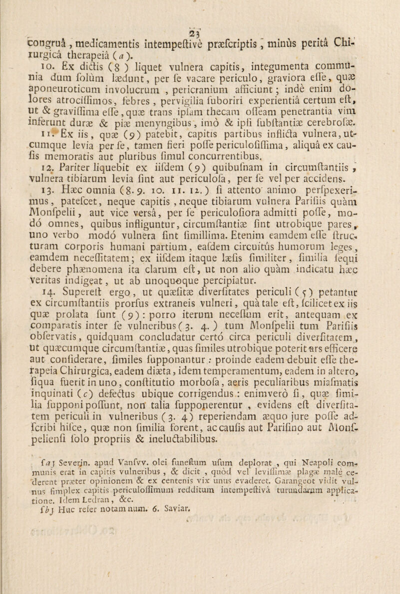 congrua , medicamentis intempeftive praefcriptis, minus perita Chi¬ rurgica therapeia (a). 10. £x didis (8 ) liquet vulnera capitis, integumenta commu¬ nia dum folum laedunt, per fe vacare periculo, graviora eiFe, quae aponeuroticum involucrum , pericranium afficiunt; inde enim do¬ lores atrociffimos, febres, pervigilia fuboriri experientia certum eft, ut & graviffima ede , quae trans ipiam thecam o fleam penetrantia vim inferunt durae & pias menyngibus, imo & ipfi fubftantiae cerebrofae. 11. Ex iis, quae (9) patebit, capitis partibus infti&a vulnera, ut¬ cumque levia perfe, tamen fieri poffe periculofiffima, aliqua ex cau¬ lis memoratis aut pluribus fimul concurrentibus, 12. Pariter liquebit ex iifdem (9) quibufnatn in circumflandis , vulnera tibiarum levia fint aut periculofa, perfe vel per accidens. 13. Haec omnia (8-9. 10. 11. 12.) fi attento'animo perfpexeri- rnus, patefcet, neque capitis , neque tibiarum vulnera Paridis quam Monfpelii, aut vice versa, perfe periculofiora admitti poffe, mo¬ do omnes, quibus infliguntur, circumdandae fint utrobique pares uno verbo modo vulnera fint fimillima. Etenim eamdem efle ftruc* turam corporis humani partium, eafdem circuitus humorum leges, eamdem neceflitatem; ex iifdem itaque laefis fimiliter, fimilia fequi debere phaenomena ita clarum eft, ut non alio quam indicatu haec veritas indigeat, ut ab unoquoque percipiatur. 14. Supereit ergo, ut quaefitae diverfitates periculi (?) petantur ex circumflandis prorfus extraneis vulneri, qua tale eft, fcilicetex iis quae prolata funt (9): porro iterum neceflum erit, antequam ex comparatis inter fe vulneribus ( 3. 4.) tum Monfpelii tum Paridis obfervatis, quidquam concludatur certo circa periculi diverfitacem, ut quaecumque circumflandae, quas fimiles utrobique poteritars efficere aut confiderare, fimiles fupponantur: proinde eadem debuit efle the¬ rapeia Chirurgica, eadem diaeta, idem temperamentum, eadem in altero, liqua fuerit in uno, conftitutio morbofa, aeris peculiaribus miafmatis inquinati (c) defedtus ubique corrigendus : enimvero fi, quae finii- lia fupponi poflunt, non talia fuppojierentur , evidens eft diverfita- tem periculi in vulneribus ( 3. 4) reperiendam aequo jure poffe ad- feribi hifce, quae non fimilia forent, ac caulis aut Parifino aut Monf- pelienfi folo propriis & ineluftabilibus. 4 ' / * < faj Severjn. apud Vanfvv. olei funeftum ufum deplorat , qui Neapoli com¬ munis erat in capitis vulneribus , & dicit , quod vel leviffimae plagae male ce¬ derent praeter opinionem & ex centenis vix unus evaderet. Garangeot vidit vul¬ nus fimplex capitis periculoffimum redditum intempeftiva turundarum applica¬ tione. idcmLedran, &c. • , ibj Huc refer notamnum. 6. Saviar.