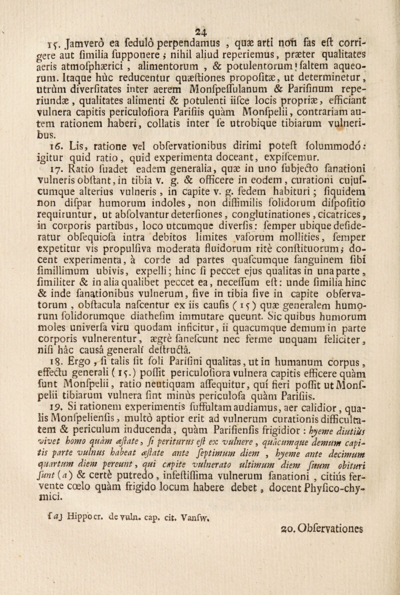 if. Jamvero ea fedulo perpendamus , quae arti noti fas eft corri¬ gere aut fimilia fupponere ,• nihil aliud repedemus, praeter qualitates aeris atmofphaerici , alimentorum , & potulentorum ifaltem aqueo- rum. Itaque huc reducentur quaeftiones propofitae, ut determinetur, utrum diverfitates inter aerem Monfpeffulanum & Parifinum repe- riundae, qualitates alimenti & potulenti iifce locis propriae, efficiant vulnera capitis periculofiora Parifiis quam Monfpelii, contrariam au¬ tem rationem haberi, collatis inter fe utrobique tibiarum vulneri¬ bus. 16. Lis, ratione vel obfervationibus dirimi pofceft folummodo: igitur quid ratio, quid experimenta doceant, expifcemur. 17. Ratio fuadet eadem generalia, quae in uno fubjedo fanationi vulnerisobftant,in tibia v. g. & officere in eodem, curationi cujuf- cumque alterius vulneris, in capite v. g. fedem habituri; fiquidem non difpar humorum indoles, non diflimilis folidorum difpofitio requiruntur, ut abfolvanturdeterfiones, conglutinationes,cicatrices, in corporis partibus, loco utcumque diverfis: femper ubiquedefide- ratur obfequiofa intra debitos limites vaforum mollities, femper expetitur vis propulfiva moderata fluidorum rite conftituorum,- do¬ cent experimenta, a corde ad partes quafcumque fanguinem fibi fimillimum ubivis, expelli; hinc li peccet ejus qualitas in una parte, limiliter & in alia qualibet peccet ea, nece (Tum eft: unde fimilia hinc & inde fanationibus vulnerum, five in tibia live in capite obferva- torum , obftacula nafcentur ex iis caufis (15) quae generalem humo¬ rum folidorumque diathefim immutare queunt Sic quibus humorum moles univerfa viru quodam inficitur, ii quacumque demum in parte corporis vulnerentur, aegre fanefcunt nec ferme unquam felidter, nifi hac causa generali deftrudta. 18. Ergo , fi talis fit foli Parifini qualitas, ut in humanum corpus, effedu generali (i{.) poflit periculofiora vulnera capitis efficere quam funt Monfpelii, ratio neutiquam aflfequitur, qui fieri poflit ut Monf¬ pelii tibiarum vulnera fmt miniis periculofa quam Parifiis. 19. Si rationem experimentis fuffultam audiamus, aer calidior, qua¬ lis Monfpelienfis, multo aptior erit ad vulnerum curationis difficulta¬ tem & periculum inducenda, quam Parifienfis frigidior: byeme diutius vivet homo quam aftate, fi periturus eft ex vulnere , quacumque demum capi~ tis parte vulnus habeat <eftate ante fieptimum diem , hyeme ante decimum quartum diem pereunt, qui capite vulnerato ultimum diem fimtm obituri fiunt {a) & certe putredo, infeftiflima vulnerum fanationi , citius fer¬ vente coelo quam frigido locum habere debet 9 docent Phyfico-chy- mici. faj Hippo cr. devuln. cap. cit. Vanfw. 2Q. Obfervationes