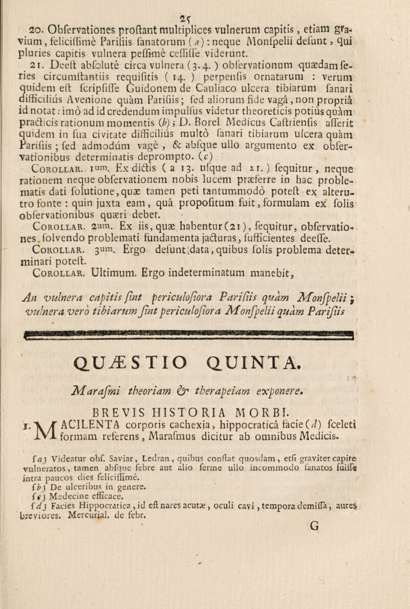 fi? 20. Obfervationes proflant multiplices vulnerum capitis 5 etiam gra¬ vium , feliciflime Parifiis fanatorum (a): neque Monfpelii defunt 3 qui pluries capitis vulnera peffime ceffiffe viderunt. 21. Deeft abfolute circa vulnera (3.4. ) obfervationum quaedam fe¬ ries circumflandis requifitis ( 14. ) perpenfis ornatarum : verum quidem eft fcripfiffe Guidonem de Cauliaco ulcera tibiarum fanari difficilius Avenione quam Parifiis; fed aliorum fide vaga, non propria id notat: imo ad id credendum impulfus videtur theoreticis potius quam pradicis rationum momentis (b)iD. Borei Medicus Caftrienfis afferit quidem in fu a civitate difficilius multo fanari tibiarum ulcera quam Parifiis ; fed admodum vage , & abfque ullo argumento ex obfer- vationibus determinatis deprompto, (c) Corollar. ium. Ex didtis (a 13. ufque ad it. ) fequitur, neque rationem neque obfervationem nobis lucem praeferre in hac proble¬ matis dati folutione, quae tamen peti tantummodo poteft ex alteru¬ tro fonte : quin juxta eam, qua propofitum fuit, formulam ex folis obfervationibus quaeri debet. Corollar. 2um. Ex iis, quae habentur(21), fequitur, obfervatio¬ nes folvendo problemati fundamenta jaduras, fufficientes deeffe. Corollar. 3um. Ergo defuntfdata, quibus folis problema deter¬ minari poteft. Corollar. Ultimum. Ergo indeterminatum manebit. An vulnera capitis fint periculojiora Parifiis quam Monfpelii j vulnera vero tibiarum Jint periculojiora Monfpelii quam Parifiis QUESTIO QUINTA. f Marafmi theoriam & therapeiam exponere. BREVIS HISTORIA MORBI. j.X K AC1LENTA corporis cachexia, hippocratica facie (J) fceleti IVI formam referens, Marafmus dicitur ab omnibus Medicis» f#j Videatur obf. Saviar, Ledran, quibus condat quosdam, etfi graviter capite vulneratos, tamen abfque febre aut alio ferme ullo incommodo fanatos fuiifig intra paucos dies feliciflime. {bj De ulceribus in genere. {f j Medecine efficace. id} Facies Hippocratica , id eft nares acutae, oculi cavi, tempora demifla, aures breviores. Mercurial. de febr. G