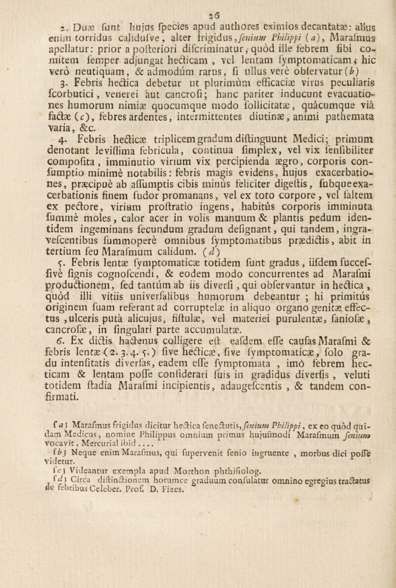 t. Duas funfc hnjus fpscies apud authores eximios decantatas: alius enim torridus calidufve , alter frigidus Jenium Philippi (a) , Marafmus apellatur: prior a pofteriori difcriminatur, quod rlle febrem fibi co¬ mitem femper adjungat hedicam , vel lentam fymptomaticam,- hic vero neutiquam, Sc admodum rarus, fi ullus vere obfervatur [b) 3. Febris hedica debetur ut plurimum efficacia virus peculiaris fcorbutici, venerei aut cancrofi; hanc pariter inducunt evacuatio¬ nes humorum nimiae quocumque modo fo Ilici tatae, quacumque via fadae(^), febres ardentes, intermittentes diutinae, animi pathemata varia, &c. 4. Febris hedicae triplicemgradum diflinguunt Medici; primum denotant leviflima febricula, continua fimplex, vel vix fenfibiliter compofita , imminutio virium vix percipienda aegro, corporis con- fumptio minime notabilis: febris magis evidens, hujus exacerbatio¬ nes, praecipue ab affumptis cibis minus feliciter digeltis, fubqueexa- cerbationis finem fudor promanans, vel ex toto corpore, vel faltem ex pedore, virium proftratio ingens, habitus corporis imminuta lumine moles, calor acer in volis manuum & plantis pedum iden¬ tidem ingeminans fecundum gradum defignant, qui tandem, ingra- vefcentibus fummopere omnibus fymptomatibus praedidis, abit in tertium feo Marafmum calidum, (d) Febris lentae fymptomaticae totidem funt gradus, iifdem fuccef- five lignis cognofcendi, & eodem modo concurrentes ad Marafmi produdionem, fed tantum ab iis diverfi , qui obfervantur in hedica , quod illi vitiis univerfaiibus humorum debeantur ; hi primitus originem fuam referant ad corruptelae in aliquo organo genitae effec¬ tus ,ulceris puta alicujus, filtulce, vel materiei purulentae, faniofae, cancrofe, in fingulari parte accumulatae. 6. Ex didis hadenus colligere e it eafdetn efie caufas Marafmi & febris lentse (2. 3.4. s-) five hedicae, five fymptomaticae, folo gra¬ du intenlitatis diverfas, eadem effe fymptomata , imd febrem hec- ticam & lentatu poffe conliderari fuis in gradidus diverlis , veluti totidem ftadia Marafmi incipientis, adaugefccntis , & tandem con¬ firmati. f a} Marafmus frigidus dicitur he&ica fene£tutis,femum Philippi, ex eo quod qui-* dam Medicus, nomine Philippus omnium primus hujufmodi Marafmum finium vocavit, Mercurial i b i d .... f b} Neque enim Marafmus, qui fupervenit fenio ingruente , morbus dici poffe videtur. fcj Videantur exempla apud Morthon phthifiolog. fd\ Circa diffinitionem horumce graduum confulatur omnino egregius tradatus de febribus Celeber. Prof. D. Fizes.