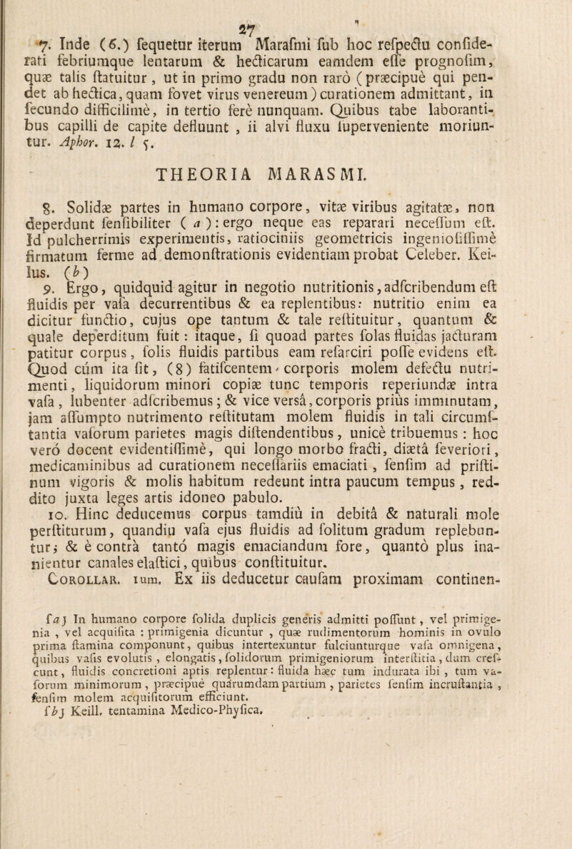 S7 7. Inde (6.) fequetur iterum Marafmi fub hoc refpedu confide- rati febriumque lentarum & heflicarum eamdem dte prognofim, quae talis ftatuitur, ut in primo gradu non raro ( praecipue qui pen¬ det ab heflica, quam fovet virus venereum) curationem admittant, in fecundo difficilime, in tertio fere nunquam. Quibus tabe laboranti¬ bus capilli de capite defluunt , ii alvi fluxu iuperveniente moriun¬ tur. Afhor. 12,. I 5. THEORIA MARASMI. g. Solidae partes in humano corpore, vitae viribus agitataea non deperdunt fenfibiliter ( a ): ergo neque eas reparari neceflum eft. Id pulcherrimis experimentis, ratiociniis geometricis ingeniofilfime firmatum ferme ad demonftrationis evidentiam probat Celeber. Kei- lus. (b) 9. Ergo, quidquid agitur in negotio nutritionis,adfcribendum eft fluidis per vafa decurrentibus & ea replentibus: nutritio enim ea dicitur fundtio, cujus ope tantum & tale reftituitur, quantum & quale deperditum fuit: itaque, fi quoad partes folas fluidas jadtiram patitur corpus, folis fluidis partibus eam refarciri pofle evidens eft. Quod cum ita fit, (8) fatifcentem* corporis molem defediu nutri¬ menti , liquidorum minori copiae tunc temporis reperiundae intra vafa, lubenter adfcribemus; & vice versa, corporis prius imminutam, jam affunipto nutrimento reftitutam molem fluidis in tali circumf- tantia vaforum parietes magis diftendentibus, unice tribuemus : hoc vero docent evidentiflime, qui longo morbo fradi, diaeta feveriori s medicaminibus ad curationem necefiariis emaciati , fenfim ad prifti- num vigoris & molis habitum redeunt intra paucum tempus, red¬ dito juxta leges artis idoneo pabulo. 10, Hinc deducemus corpus tam diu in debita & naturali mole perftiturum, quandiu vafa ejus fluidis ad folitum gradum replebun¬ tur; & e contra tanto magis emaciandum fore, quanto plus ina¬ nientur canales elaftici, quibus conftituitur. Corollar. Ium, Ex iis deducetur oaufam proximam continen- faj In humano corpore folida duplicis generis admitti poliunt, vel primige¬ nia , vel acquifita : primigenia dicuntur , quae rudimentorum hominis in ovulo prima flamina componunt, quibus intertexuntur fulciunturque vafa omnigena, quibus vafis evolutis , elongatis , (olidorum primigeniorum interftitia , dum cref- cunt, fluidis concretioni aptis replentur: fluida haec tum indurata ibi , tum va¬ forum minimorum, praecipue quarumdam partium , parietes fenfim incruftanpa , fenfim molem acquifitorum efficiunt. lb} Keilh tentamina Medico-Phyfica.