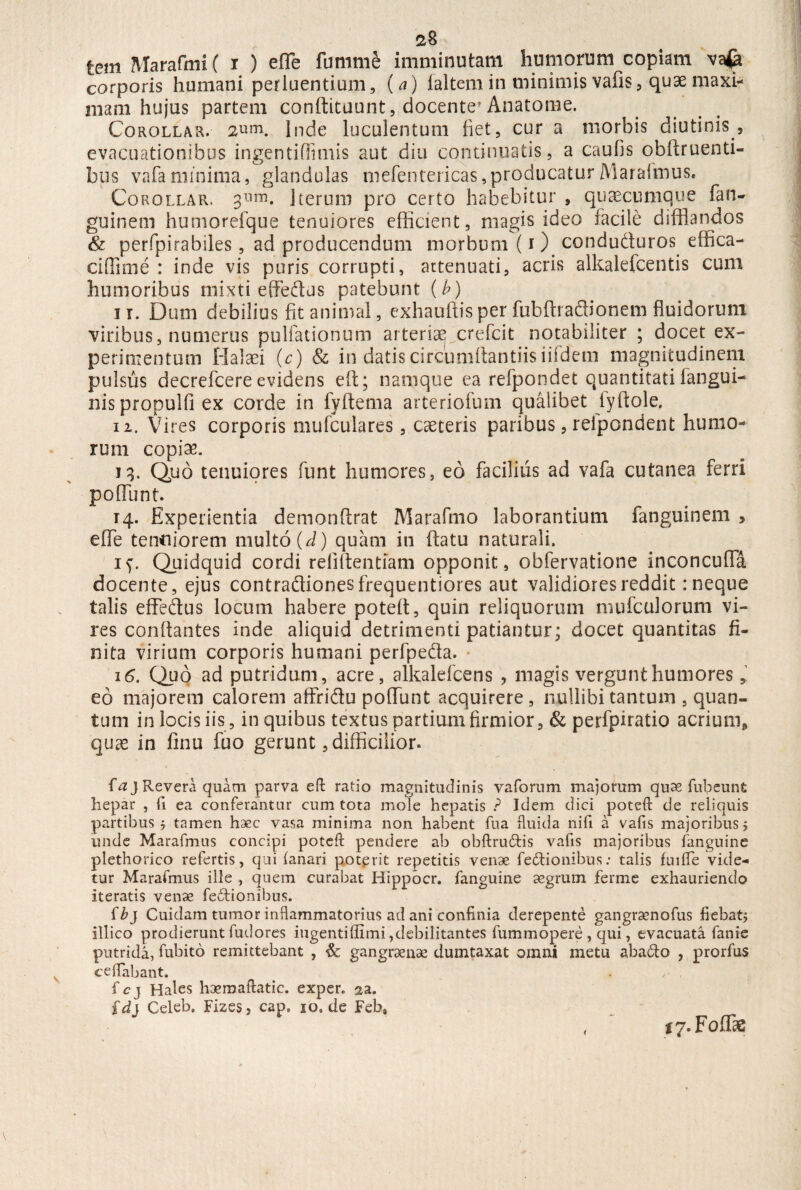 tem Marafmi ( i ) effle fumme imminutam humorum copiam vafe corporis humani perluentium, (^) laltem in minimis vafis, quae maxi¬ mam hujus partem conftituunt, docente* Anatome. Corollar. aum. Inde luculentum fiet, cur a morbis diutinis , evacuationibus ingentifflimis aut diu continuatis, a caulis obftruenti- bus vafaminima, glandulas mefentericas,producaturMaralmus. Corollar. 3lim. Iterum pro certo habebitur , qutecumque fan- guinem humorefque tenuiores efficient, magis ideo facile difflandos & perfpirabiles, ad producendum morbum (i ) conduduros effica- cifflmie : inde vis puris corrupti, attenuati, acris alkalefcentis cum humoribus mixti effedus patebunt (b) 11. Dum debilius fit animal, exhauftisper fubfhadionem fluidorum viribus, numerus pultationum arteriae crefcit notabiliter ; docet ex¬ perimentum Halaei (c) & in datis circumflandis iifdem magnitudinem pulsus decrefcere evidens eft; namque ea refpondet quantitati iangui- nis propulfi ex corde in fyltema arteriofum qualibet lyftole. 12. Vires corporis mufculares, caeceris paribus, refpondent humo¬ rum copiae. 13. Quo tenuiores funt humores, eo facilius ad vafa cutanea ferri poliunt. 14. Experientia demonftrat Marafmo laborantium fanguinem , effle tenuiorem multo (d) quam in (latu naturali. if. Quidquid cordi refiftentiam opponit, obfervatione inconcuffa docente, ejus contradionesfrequentiores aut validiores reddit: neque talis effedus locum habere potelt, quin reliquorum mufculorum vi¬ res conflantes inde aliquid detrimenti patiantur; docet quantitas fi¬ nita virium corporis humani perfpeda. 16. Quo ad putridum, acre, alkalefcens * magis vergunt humores, eo majorem calorem affridu pofflunt acquirere, nullibi tantum , quan¬ tum in locis iis, in quibus textus partium firmior, & perfpiratio acrium* quae in finu fuo gerunt, difficilior. faj Revera quam parva eft ratio magnitudinis vaforum majorum quae fui?eunt hepar , ii ea conferantur cum tota mole hepatis ? Idem dici poteft de reliquis partibus j tamen haec vasa minima non habent fua fluida nifi a vafis majoribus > unde Marafmus concipi poteft pendere ab obflrudtis vafis majoribus fanguine plethorico refertis, qui fanari poterit repetitis venae fe&ionibus .* talis fui fle vide¬ tur Marafmus ille , quem curabat Hippocr. fanguine aegrum ferme exhauriendo iteratis venae fe£tionibus. ibj Cuidam tumor inflammatorius ad ani confinia derepente gangraenofus fiebat; illico prodierunt fudores ingenti{fimi,debilitantes fummopere , qui, evacuata fanie putrida, fubito remittebant , & gangraenae dumtaxat omni metu abacto , prorfus ceffabant. . fcj Hales haemaftatic. exper. aa. fd} Celeb. Fizes, cap. io»de Feb, ty. F offis <