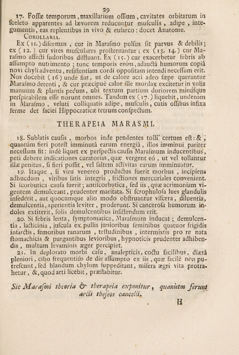 17- Foffae temporum , maxillarium offium , cavitates orbitarum m fceieto apparentes ad laevorem reducuntur mufculis adipe , inte¬ gumentis, eas replentibus in vivo & euiarco: docet Anatome. Corollaria. Ex ( ii.)difcemus , cur in Marafmo pulfus fit parvus & debilis; ex ( 12. ) cur vires mufculares profternantur; ex (13. 14.) cur Ma¬ rafmo affecti fudoribus diffluant. Ex (iv-) cur exacerbetur febris ab aflumpto nutrimento ; tunc temporis enim, adaufta humorum copia novi chyli adventu, refiftentiam cordi oppofitam intendi neceffum erit. Nos docebit (16) unde fiat, ut de calore acri adeo faepe querantur jyiarafmo detenti, & cur praecipue calor ille mordax excitetur in yolis manuum & plantis pedum, ubi textum partium duriorem minufque perlpirabilem effe norunt omnes. Tandem ex ( 17.) liquebit, undenarii in Marafmo, veluti colliquatis adipe, mufculis, cutis offibus infixa ferine det faciei Hippocraticae tetrumconfpedtum. THERAPEIA MARASMI. 18- Sublatis caufis , morbos inde pendentes tolli? certum e(t:& l quantum fieri poteft imminuta earum energia , illos imminui pariter necellum fit: inde liquet ex p.erfpedtis caufis M ara imum inducentibus, peti debere indicationes curatorias, quae vergent eo , ut vel tollantur illae penitus, fi fieri poffit, vel faltem a&ivitas earum imminuatur, 19. Itaque , fi viru venereo produ&us fuerit morbus , incipiens adhucdutn , viribus fatis integris , fri&iones merciiriales convenient. Si Icorbutica-caufa fuerit; antifcorbutica, fed iis,qUaeacrimoniam vi¬ gentem demulceant, prudenter maritata. Si fcrophulofa lues glandulis infederit, aut quocumque alio modo obftruantur vifcera, diluentia, demulcentia,aperientia leviter, proderunt. Si cancerofa humorum in¬ doles extiterit, folis demulcentibus infiftendum erit. 20. Si febris lenta, fymptomatica, Marafmum inducat ; demulcen¬ tia , la&icinia , jufcula ex. pullis junioribus feminibus quatuor frigidis infarctis, femoribus ranarum , teftudinibus , intermixtis pro re nata ftomachicis & purgantibus levioribus, hypnoticis prudenter adhiben¬ dis , multum levaminis aeger percipiet. 21. In deplorato morbi cafu, analepticis, codu facilibus, diaeta pleniori, cibo frequentius de die affumpto ex iis , quae facile non pu~ trefcunt, fed blandum chylum fuppeditant, mifera aegri vita protra¬ hetur, &, quod arti licebit, praedabitur. Sic Marafmi theoria & therapeia exponitur 9 quanutm ferunt artii thefeos cancelli. H