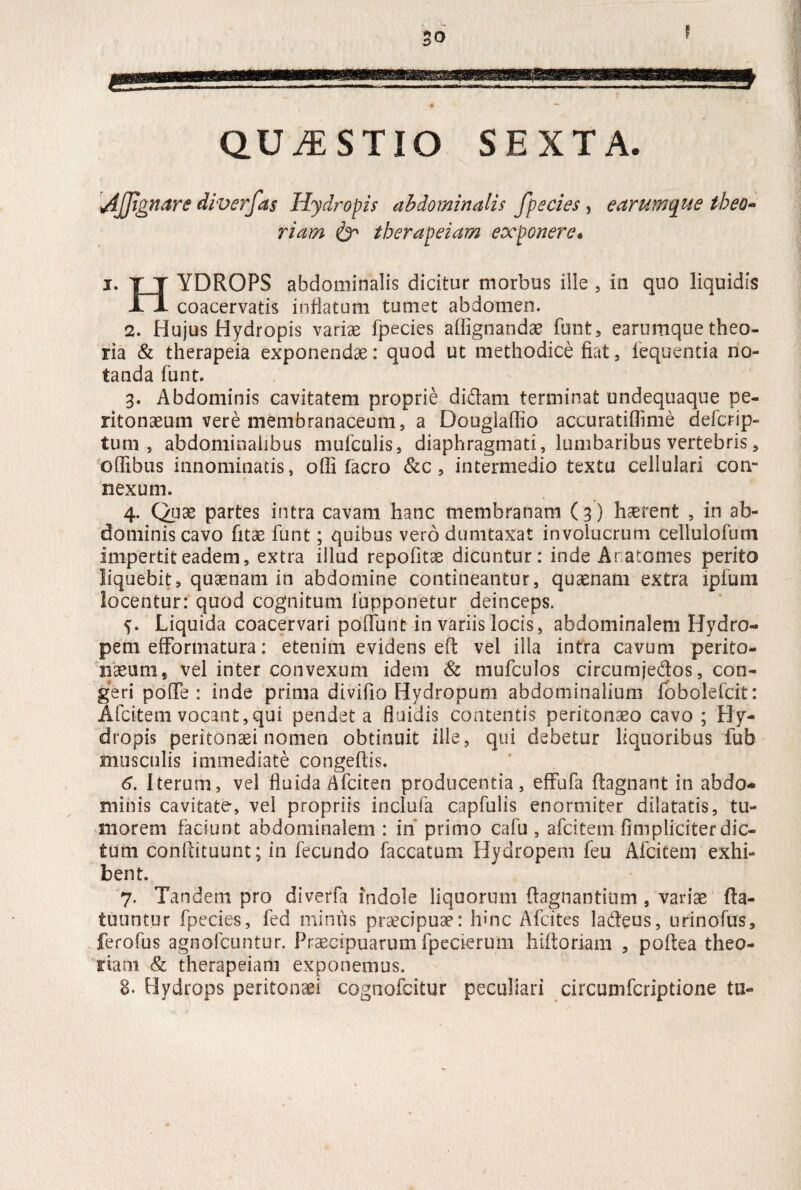 QUESTIO SEXTA. \4JJtgnare diverfas Hydropis abdominalis fpecies, e arum que tbeo- riam & therapeiam exponere• i. T T YDROPS abdominalis dicitur morbus ille , in quo liquidis n coacervatis inflatum tumet abdomen. 2. Hujus Hydropis variae fpecies affignandae funt, earumque theo¬ ria & therapeia exponendae: quod ut methodice fiat, fequentia no¬ tanda funt. 3. Abdominis cavitatem proprie didam terminat undequaque pe¬ ritonaeum vere membranaceum, a Douglaflio accuratiflime defcrip- tum , abdominalibus mufculis, diaphragmati, lumbaribus vertebris, offibus innominatis, olfi facro &c, intermedio textu cellulari con¬ nexum. 4. Quae partes intra cavam hanc membranam (3) haerent , in ab¬ dominis cavo fitae funt; quibus vero dumtaxat involucrum cellulofum impertit eadem, extra illud repofitae dicuntur: inde Anatomes perito liquebit, quaenam in abdomine contineantur, quaenam extra ipfum locentur: quod cognitum fupponetur deinceps. Liquida coacervari poliunt in variis locis, abdominalem Hydro¬ pem efFormatura : etenim evidens efl: vel illa intra cavum perito¬ naeum* vel inter convexum idem & mufculos circumjedos, con¬ geri poffe : inde prima divifio Hydropum abdominalium fobolefcit: Afcitem vocant,qui pendet a fluidis contentis peritonaeo cavo ; Hy¬ dropis peritonaei nomen obtinuit ille, qui debetur liquoribus fub musculis immediate congeftis. 6. Iterum, vel fluida Afciten producentia, effufa ftagnant in abdo¬ minis cavitate, vel propriis inclufa capfulis enormiter dilatatis, tu¬ morem faciunt abdominalem : in primo cafu , afcitem (impliciter dic¬ tum condituum; in fecundo faecatum Hydropem feu Afcitem exhi¬ bent. 7. Tandem pro diverfa indole liquorum ftagnantium , variae fta- tuuntur fpecies, fed minus praecipuae: hinc Afcites la&eus, urinofus, ferofus agnofeuntur. Praecipuarum fpecierum hidoriam , poftea theo¬ riam & therapeiam exponemus. ©. Hydrops peritonaei cognofcitur peculiari circumfcriptione tu-