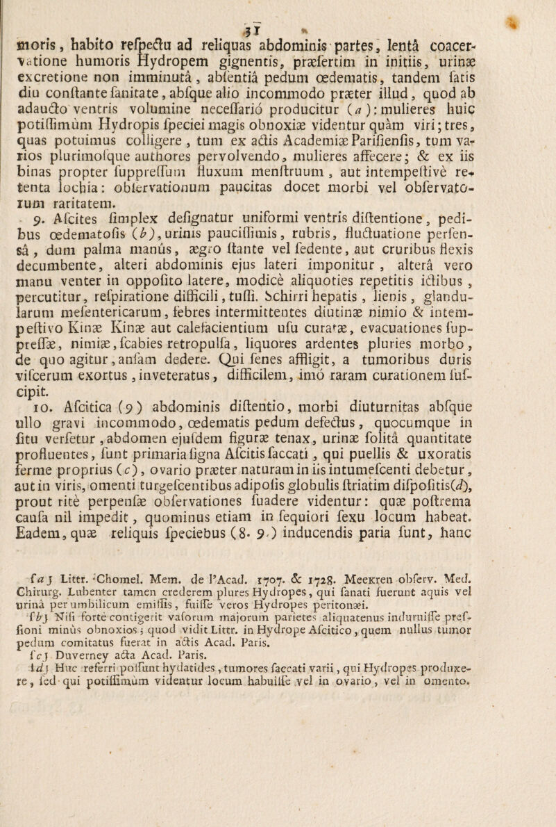 i x * moris, habito refpeftu ad reliquas abdominis partes, lenta coacer¬ vatione humoris Hydropem gignentis, praefertim in initiis, urinae excretione non imminuta, ablentia pedum oedematis, tandem fatis diu conflantefanitate,abfquealio incommodo praeter illud, quod ab adaudo ventris volumine neceffario producitur O): mulieres huic potiffimum Hydropis fpeciei magis obnoxiae videntur quam viri; tres, quas potuimus colligere , tum ex adis *^cademiaeParifienfis, tum va¬ rios plurimofque authores pervolvendo, mulieres affecere; & ex iis binas propter fuppreffmn fluxum menftruum 3 aut intempeflive re+ tenta lochia: oblervationurn paucitas docet morbi vel obfervato- rum raritatem. 9. Afcites fimplex defignatur uniformi ventris diflentione, pedi¬ bus oedeniatofis (b), urinis pauciflimis, rubris, fluduatione perfen- sa , dum palma manus, xgco flante vel ledente, aut cruribus flexis decumbente, alteri abdominis ejus lateri imponitur, altera vero manu venter in oppofito latere, modice aliquoties repetitis idibus , percutitur, refpiratione difficili, tufli. bchirri hepatis, lienis, glandu¬ larum mefentericarum, febres intermittentes diutinse nimio & intem- peftivo Kinae Kinae aut calefacientium ufu curatae, evacuationes fup- preflae, nimiae,fcabies retropulfa, liquores ardentes pluries morbo, de quo agitur,anfam dedere. Qpi fenes affligit, a tumoribus doris vifcerutn exortus,inveteratus, difficilem, imo raram curationem fuf- cipit. 10. Afcitica(9) abdominis diflentio, morbi diuturnitas abfque ullo gravi incommodo, oedematis pedum defedus, quocumque in fitu verfetur , abdomen ejufdem figurae tenax, urinae folita quantitate profluentes, funt primariafigna Afcitisfaecati, qui puellis & uxoratis ferme proprius (c), ovario praeter naturam in iis intumefeenti debetur, aut in viris, omenti turgefeentibus adipoiis globulis flriatim difpofitis(J), prout rite perpenfae obfervationes fuadere videntur: quae poftrema caufa nil impedit, quominus etiam in fequiori fexu locum habeat. Eadem, quae reliquis fpeciebus(8- 90 inducendis paria funt, hanc faj Littr. :Chomel. Mem. de PAcad. 1707. 6c 1728. MeeKren obferv. Med» Ghirurg. Lubenter tamen ^crederem plures Hydropes, qui fanati fuerunt aquis vel lirina per umbilicum emillis, fuiffe veros Hydropes peritonaei. f b} Nili forte contigerit vaforum majorum parietes aliquatenus induruifle pref. fioni minus obnoxios 5 quod vidit Littr. in Hydrope Afcitico, quem nullus tumor pedum comitatus fuerat in adis Acad. Paris. fcj Duverney ada Acad. Paris. id} Huc referri poifiint hydatides , tumores faecati varii, qui Hydropes produxe¬ re, fed qui potiffimum vitientur locum habuilfe vel in ovario, vel in omento.