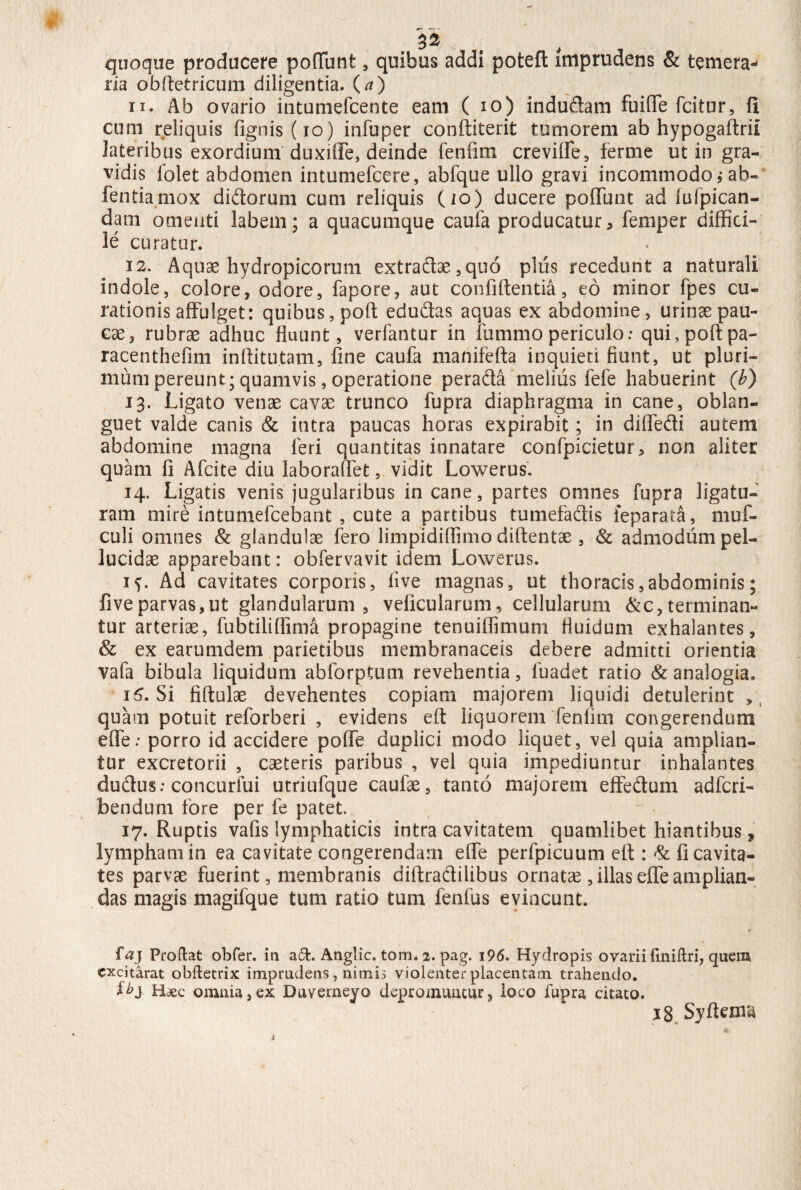 22 quoque producere pofTunt , quibus addi poteft imprudens & temera¬ ria obftetricum diligentia. (a) 11. Ab ovario intumefcente eam ( io) indudam fuifle fcitur, fi cum reliquis {ignis (io) infuper conftiterit tumorem ab hypogaftrii lateribus exordium duxiffe, deinde fenfim creviffe, ferme ut in gra¬ vidis folet abdomen intumefcere, abfque ullo gravi incommodo j ab- fentiamox didorum cum reliquis (io) ducere pofTunt ad fulpican- dam omenti labem; a quacumque caufa producatur, femper diffici¬ le curatur. 12. Aquas hydropicorum extradae,quQ plus recedunt a naturali indole, colore, odore, fapore, aut confidentia, eo minor fpes cu¬ rationis affulget: quibus, pofi edudas aquas ex abdomine, urinas pau¬ cae, rubrae adhuc fluunt, verfantur in funimo periculo: qui, pofi: pa- racenthefim inftitutam, fine caufa manifefta inquieti fiunt, ut pluri¬ mum pereunt; quamvis, operatione perada melius fele habuerint (b) 13. Ligato venae cavae trunco fupra diaphragma in cane, oblan- guet valde canis & intra paucas horas expirabit; in diffedi autem abdomine magna leri quantitas innatare confpidetur, non aliter quam fi Afcite diu laboraffet, vidit Lowerus. 14. Ligatis venis jugularibus incane, partes omnes fupra ligatu¬ ram mire intumefcebant , cute a partibus tumefadis feparata, muf- culi omnes & glandulae fero limpidiffimo diftentae , & admodum pel¬ lucidae apparebant: obfervavit idem Lowerus. if. Ad cavitates corporis, live magnas, ut thoracis,abdominis; fiveparvas,ut glandularum, veficularum, cellularum determinan¬ tur arteriae, fubtiliflima propagine tenuiffimum fluidum exhalantes, & ex earumdem parietibus membranaceis debere admitti orientia vafa bibula liquidum abforptum revehentia, fuadet ratio & analogia. 15. Si fiftulae devehentes copiam majorem liquidi detulerint ,, quam potuit reforberi , evidens eft liquorem fenfim congerendum effe: porro id accidere poffe duplici modo liquet, vel quia amplian¬ tur excretorii , caeteris paribus , vel quia impediuntur inhalantes du&us: concurfui utriufque caufae, tanto majorem effedum adferi- bendum fore per fe patet. 17. Ruptis vafis lymphaticis intra cavitatem quamlibet hiantibus, lympham in ea cavitate congerendam effe perfpicuum eft : d fi cavita¬ tes parvae fuerint, membranis diftra&ilibus ornata , illas effe amplian¬ das magis magifque tum ratio tum fenfus evincunt. ftfj Prodat obfer. in a£t. Anglic. tom. 2. pag. 196. Hydropis ovarii fmidri, quem excitarat obdetrix imprudens, nimii violenter placentam trahendo. Haec omnia,ex Duverneyo depromuntur, loco fupra citato. 18. Syftema