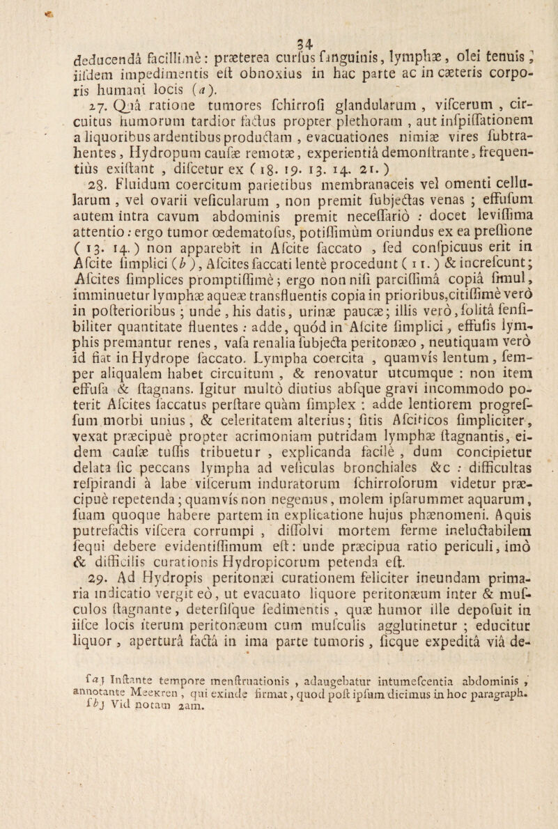 deducenda facillime: praeterea curfus (inguinis, lymphae, olei tenuis i iifdem impedimentis eft obnoxius in hac parte ac in caeteris corpo¬ ris humani locis (a). 27. Qua ratione tumores fchirrofi glandularum , vifcerum , cir¬ cuitus humorum tardior fadus propter plethoram , aut infpifTationem a liquoribus ardentibus produflam , evacuationes nimiae vires fubtra- hentes, Hydropum caufae remotae, experientiademonitrante5 frequen¬ tius exiftant , difcetur ex C 18* *9- 13. H- 2l-) 28. Fluidum coercitum parietibus membranaceis vel omenti cellu¬ larum , vel ovarii veficularum , non premit fubjedas venas ; effufum autem intra cavum abdominis premit neceflario ; docet leviffima attentio; ergo tumor oedematofus, potiffimum oriundus ex ea preflione ( 13. 14.) non apparebit in Afcite faecato , fed confpicuus erit in Afcite fimplici (b ), Afcites faecati lente procedunt ( n.) & increfcunt; Afcites fimplices promptiflime ; ergo non nili parciflima copia fitnul , imminuetur lymphae aqueae transfluentis copia in prioribus,citiffime vero in pofterioribus; unde , his datis, urinae paucae; iliis vero, io lita fenfi- biiiter quantitate fluentes: adde, quod in Afcite fimplici, eftufis lym¬ phis premantur renes, vafa renalia fubjeda peritonaeo , neutiquam vero id fiat in Hydrope faecato. Lympha coercita , quamvis lentum, fem- per aliqualem habet circuitum , & renovatur utcumque : non item efrufa & ftagnans. Igitur multo diutius abfque gravi incommodo po¬ terit Afcites faecatus perflare quam fimplex : adde lentiorem progref- fum morbi unius, & celeritatem alterius; fitis Afcfticos fimpliciter, vexat praecipue propter acrimoniam putridam lymphae ftagnantis, ei¬ dem caufae tuflis tribuetur , explicanda facile , dum concipietur delata fic peccans lympha ad veficulas bronchiales &c .* difficultas refpirandi a labe vifcerum induratorum fchirroforum videtur prae¬ cipue repetenda ; quamvis non negemus, molem ipfarummet aquarum, fuam quoque habere partem in explicatione hujus phaenomeni. Aquis putrefadis vifcera corrumpi , diflolvi mortem ferme ineluflabilem fequi debere evidentiffimum eft: unde praecipua ratio periculi, imo & difficilis curationis Hydropicorum petenda eft. 29. Ad Hydropis peritonaei curationem feliciter ineundam prima¬ ria indicatio vergit eo, ut evacuato liquore peritonaeum inter & muf- culos ftagnante, deterfifque fedimentis , quae humor ille depofuit in iifce locis iterum peritonaeum cum mufculis agglutinetur ; educitur liquor, apertura fadta in ima parte tumoris, ficque expedita via de- . • ia} Inftante tempore menftruationis , adaugebatur intumefeentia abdominis , annotante MeeKren , qui exinde firmat, quod pofe ipfum dicimus in hoc paragraph. ib} Vid notam zam.
