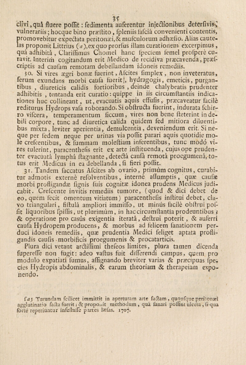 clivi, qua fluere poflit: fedimenta auferentur injedionibus deterfivis ^ vulnerariis; hocque bino pradtito 5 fpleniis lafcia convenienti contentis, promovebitur expedata peritonaei,&mufculorum adhaefio. Alias caute¬ las proponit Littrius (^), ex quo prorfus illam curationem excerpimus, qua adhibita , Clariflimus Chomel hanc fpeciem femel profpere cu¬ ravit. Interirii cogitandum erit Medico de recidiva praecavenda, praefl criptis ad caufam remotam debellandam idoneis remediis. 30. Si vires aegri bonae fuerint, Afcites fimplex, non inveteratus, ferum exundans morbi caufa fueritf, hydragogis, emeticis, purgan¬ tibus , diureticis calidis fortioribus , deinde chalybeatis prudenter adhibitis , tentanda erit curatio: quippe in iis circumflandis indica¬ tiones huc collineant, ut, evacuatis aquis effufis, praecaveatur facile rediturus Hydrops vafa roborando. Si obftruda fuerint, indurata fchir- ro vifcera, temperamentum ficcum, vires non bene fteterint in de¬ bili corpore, tunc ad diuretica calida quidem fed mitiora diluenti¬ bus mixta, leviter aperientia, demulcentia, deveniendum erit. Sine¬ que per fedem neque per urinas via poflit parari aquis quotidie mo¬ le crefcentibus, & fummam moleftiam inferentibus, tunc modo vi¬ res tulerint, paracenthefis erit ex arte inftituenda, cujus ope pruden¬ ter evacuata lympha ftagnante, deteda caufa remota proegumena, to¬ tus erit Medicus in ea debellanda , fi fieri poflit. 31. Tandem faecatus Afcites ab ovario, primum cognitus, curabi¬ tur admotis externe refolventibus, interne aflumptis, 'quae caufae morbi profligandae Agnis fuis cognitae idonea prudens Medicus judi¬ cabit. Crefcente invitis remediis tumore, (quod & dici debet de eo, quem fecit omentum vitiatum) paracenthefis inftitui debet, cla¬ vo triangulari, fiftula ampliori immiifo, ut minus facile obffrui pof- fit liquoribus fpiflis, ut plurimum, in hac circumflantia prodeuntibus; & operatione pro casiis exigentia iterata, deftrui poterit , & auferri caufa Hydropem producens, & morbus ad felicem fanationem per¬ duci idoneis remediis, quae prudentia Medici feliget aptata profli¬ gandis caufis morbificis proegumenis & procatarticis. Plura dici vetant ardiflimi thefeos limites, plora tamen dicenda fuperefle non fugit: adeo vaftus fuit differendi campus, quem pro modulo expatiati fumus, aflignando breviter varias & praecipuas fpe- cies Hydropis abdominalis, & earum theoriam & therapeiam expo¬ nendo. faj Turundam fcilicet immittit in aperturam arte fidam, quoufque peritonsei agglutinatio fada fuerit 5 & propcmit methodum, qua fanari poifint ulcera , fi qua forte reperiuntur infeltaife partes Issfas. 1707.