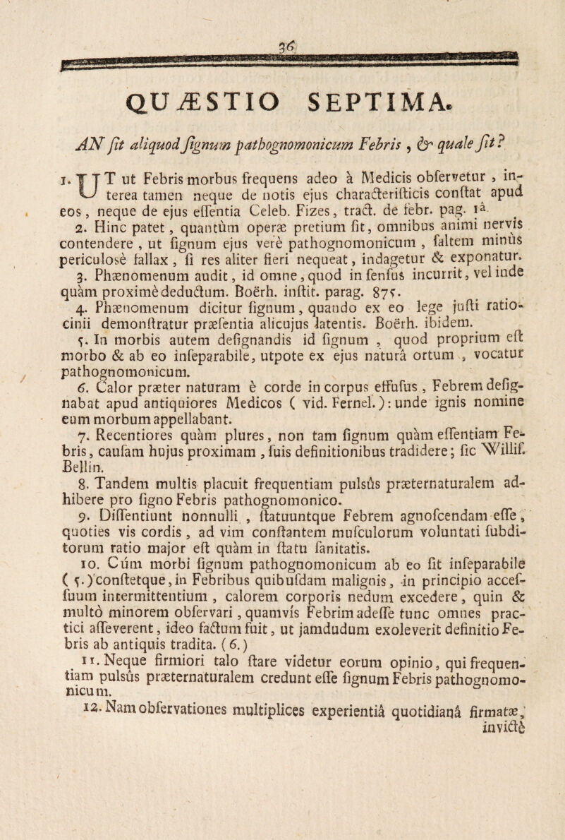 QUESTIO SEPTIMA. \ AN fit aliquod Jignum pathognomonicum Febris , & quale Jit ? f TT ut Febris morbus frequens adeo a Medicis obfervetur , in- vJ terea tamen neque de notis ejus charaderifticis conflat apud eos, neque de ejus effentia Celeb. Fizes, trad. de iebr. pag. ia 2. Hinc patet, quantum operas pretium fit, omnibus animi nervis contendere , ut fignum ejus vere pathognomonicum , faitem minus periculose fallax , fi res aliter fieri nequeat, indagetur & exponatur» 3. Phaenomenum audit, id omne, quod in fenfus incurrit, vel inde quam proxime dedu&um. Boerh. inftit. parag. 8?t- 4. Phaenomenum dicitur fignum, quando ex eo lege jufti ratio¬ cinii demonftratur praefentia alicujus latentis. Boerh. ibidem.. 5. In morbis autem defignandis id fignum , quod proprium eft morbo & ab eo infeparabile, utpote ex ejus natura ortum , vocatur pathognomonicum. 6. Calor praeter naturam e corde in corpus effufus , Febrem defig- nabat apud antiquiores Medicos ( vid. Fernel.): unde ignis nomine eum morbum appellabant. 7. Recentiores quam plures, non tam fignum quam effentiam Fe¬ bris, caufam hujus proximam , fuis definitionibus tradidere; fic Willif. Bellin. 8. Tandem multis placuit frequentiam pulsus prseternaturalem ad¬ hibere pro figno Febris pathognomonico. 9. Diflentiunt nonnulli , ftatuuntque Febrem agnofcendam efife, quoties vis cordis, ad vim conflantem mufculorum voluntati fubdi- torum ratio major eft quam io flatu fanitatis. 10. Cum morbi fignum pathognomonicum ab eo fit infeparabile ( ^.)confl:etque,iii Febribus quibufdam malignis, in principio accef- fuum intermittentium , calorem corporis nedum excedere, quin & multo minorem obfervari, quamvis Febrim adede tunc omnes prac- tici affeverent, ideo fadum fuit, ut jamdudum exoleverit definitio Fe¬ bris ab antiquis tradita. (6.) 11. Neque firmiori talo flare videtur eorum opinio, qui frequen¬ tiam pulsus pr^ternaturalem credunt ede fignum Febris pathognomo- siicum. 12. Namobiervationes multiplices experientia quotidiana firmatae; invidit