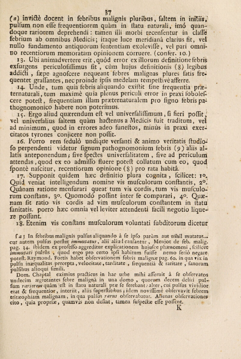 (a) invide docent in febribus malignis pluribus, faltem in initiis, pullum non e(Te frequentiorem quam in ltatu naturali, imo quan¬ doque rariorem deprehendi: tamen ilii morbi recenfentur in clafle febrium ab omnibus Medicis; itaque luce meridiana clarius fit, vel nullo fundamento antiquorum lentendam exoleviffe, vel pari omni¬ no recentiorum memoratam opinionem corruere, (confer. 10.) 13. Ubi animadvertere erit, quod error ex illorum definitione febris exfurgens periculofiffimus fit , cum hujus definitionis (8) legibus addidi , faepe agnofcere nequeant febres malignas plures fatis fre¬ quentet gralfantes, nec proinde ipfis medelam tempeffive afferre. 14. Unde, tum quia febris aliquando exiffit fine frequentia pras- ternaturali, tum maxime quia plenus periculi error in praxi fobolef* cere poteft, frequentiam illam praeternaturalem pro figno febris pa- thognomonico habere non poterimus, if. Ergo aliud quaerendum eft vel univerfaliffimum, fi fieri poffit,' vel univerfalius faltem quam hadenus a Medicis fuit traditum, vel ad minimum, quod in errores adeo funeflos, minus in praxi exer¬ citatos tyrones conjicere non poffit. 16. Porro rem fedulo undique verfanti & animo veritatis fludio- fo perpendenti videtur fignum pathognomonium febris (9) aliis al¬ latis anteponendum,-five fpe&es univerfalitatem , fi ve ad periculum attendas, quod ex eo admiffo fluere poteff collatum cum eo, quod fponte nafcitur, recentiorum opinione (8) pro rata habita. 17. Supponit quidem hsec definitio plura cognita, fcilicet: 10. Quid veniat intelligendum nomine vis mufculorum conflantis, 20» Qua nam ratione menfurari queat tum vis cordis, tum vis mufculo¬ rum conflans, 30. Quomodo poffint inter fe comparari, 40. Quae¬ nam fit racio vis cordis ad vim mufculorum conflantem in ltatu fanitatis. porro haec omnia vel leviter attendenti facili negotio lique¬ re poliunt. 18. Etenim vis conftans mufculorum voluntati fubditorum dicetur {aj In febribus malignis pulfus aliquando a fe ipfo parum aut nihil mutatus... cur autem pulfus perftet immutatus, alii aliud caufantur , Menjot de feb. malig. pag. 34. ibidem ex profhflo aggreditur explicationem hujufce phaenomeni , fcilicet immutati pulsus , quod ergo pro certo ipfi habitum fuilfe nemo ferio negare poteft. Raymond. Fortis habet obfervationem febris malignae pag. 60. in qua rix in pulfu inaequalitas percepta, velocitate, tarditate , frequentia & raritate , fanorum puifibus alloqui fimili. Dom. Chaptal eximius pra&icus in hac urbe mihi afferuit a fe obfervatos Undecim aegrotantes febre maligna in una domo , quorum decem deliri pul- fum rariorem quam eft in ftatu naturali prae fe ferebant: alter, cui pulfus vividior erat Sc frequentior, interiit, aliis fuperftitibus j idem noviffime obiervavit febrem tritaeophiam malignam, in qua pulfus rarus obfervabatur. Alienas obfervationem cito, quia propriae, quamvis non defmt, tamen fufpe&ae effe poftent.