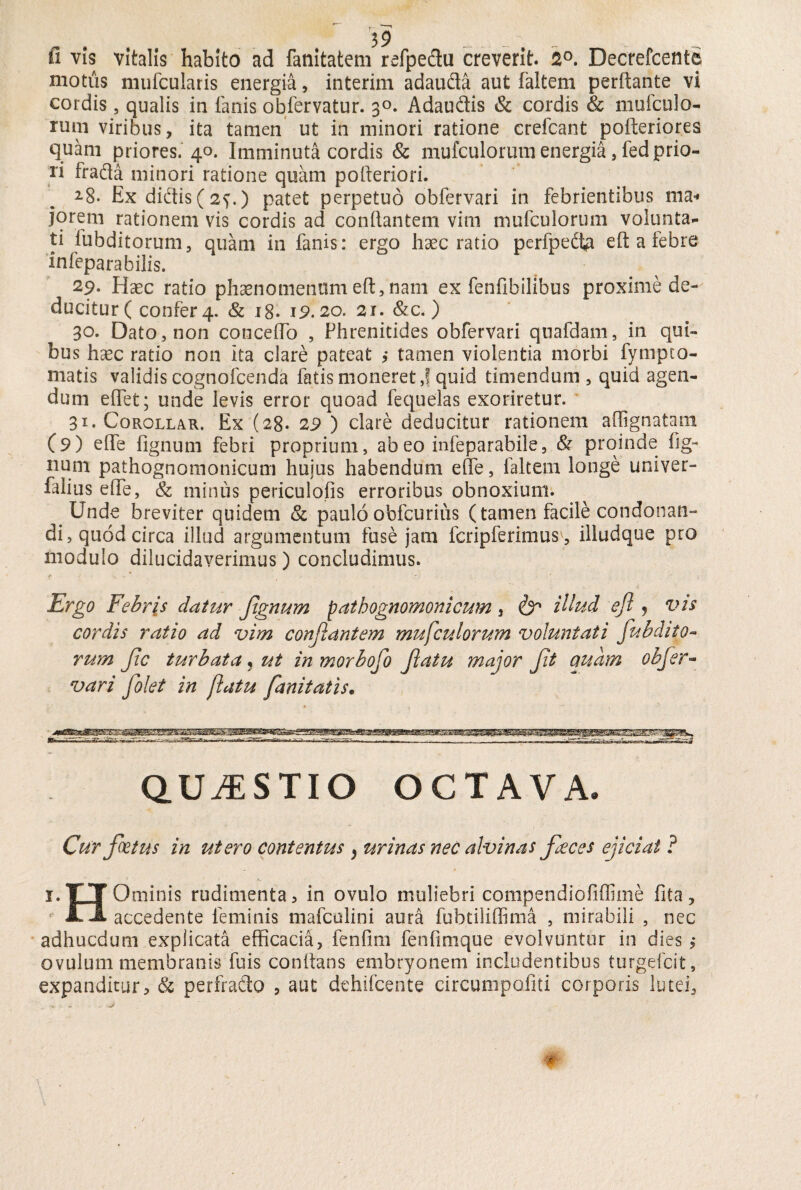fi vis vitalis habito ad fanitatem refpedu creverit. 2°. Decrefcente motus mufcularis energia, interim adauda aut laltem perflante vi cordis, qualis in lanis obfervatur. 3°. Adaudis & cordis & mufculo- runi viribus, ita tamen ut in minori ratione crefcant pofteriores quam priores. 40. Imminuta cordis & mufculorutn energia, fed prio¬ ri frada minori ratione quam pofleriori. 28. Ex didis (2?.) patet perpetuo obfervari in febrientibus ma¬ jorem rationem vis cordis ad conflantem vim mufculorum volunta¬ ti fubditorum, quam in fanis: ergo haec ratio perfpeita eft a febre infepara bilis. 29* Haec ratio phaenornemini eft, nam ex fenfibilibus proxime de¬ ducitur ( confer 4. & 18. 19.20. 21. &c.) 30. Dato, non conceflo , Phrenitides obfervari quafdam, in qui¬ bus haec ratio non ita clare pateat ,* tamen violentia morbi fymuto¬ niatis validis cognofcenda fatis moneret,! quid timendum, quid agen¬ dum eflet; unde levis error quoad fequelas exoriretur. 31. Corollar. Ex (28- 29 ) clare deducitur rationem aftignatam (9) efle lignum febri proprium, ab eo infeparabile, & proinde lig¬ num pathognomonicuui huius habendum efle, faltem longe univer- faiius efle, & minus periculofis erroribus obnoxium. Unde breviter quidem & pauloobfcurius (tamen facile condonan¬ di, quod circa illud argumentum fuse jam fcripferimusv, illudque pro modulo dilucidaverimus) concludimus. Ergo Febris datur Jtgnum patbognomonicum 3 & illud eft , vis cordis ratio ad vim conjiantem mufculorum voluntati fubdito¬ rum fc turbata* ut inmorbofo flatu major ft nuam obfer¬ vari folet in flatu fanitatis. QUESTIO OCTAVA. Cur fatus in utero contentus , urinas nec alvinas faces ejiciat ? 1 TT Ominis rudimenta , in ovulo muliebri compendiofiffiine fita, JL JL accedente feminis mafculini aura fubtiliffima , mirabili , ncc adhucdum explicata efficacia, fenflm fenfimque evolvuntur in dies ,* ovulum membranis fuis conflans embryonem includentibus turgefcit, expanditur, & perfrado 5 aut dehifcente circumpofiti corporis lutei,