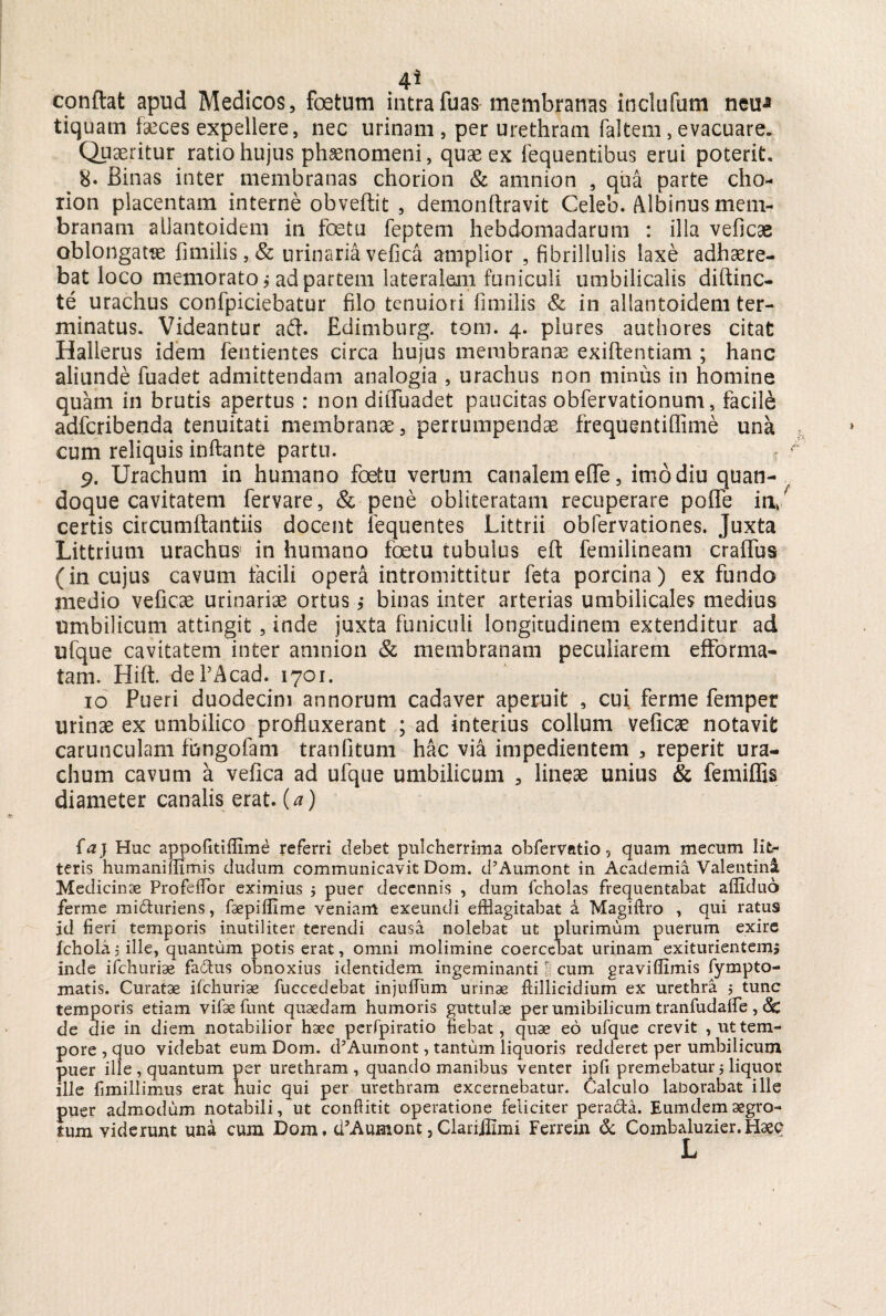 .4* conflat apud Medicos, foetum intrafuas membranas inclufum neip tiquatn faeces expellere, nec urinam, per urethram faltem,evacuare. Quaeritur ratio hujus phsenomeni, quae ex lequentibus erui poterit. 8. Binas inter membranas chorion & amnion , qua parte cho- rion placentam interne obveflit , demonflravit Celeo. Albinus mem¬ branam allantoidem in foeta feptem hebdomadarum : illa veficae oblongatse fimilis, & urinaria vefica amplior , fibrillulis laxe adhaere¬ bat loco memorato j ad partem lateralem funiculi umbilicalis diftinc- te urachus confpiciebatur filo tenuiori iimilis & in allantoidem ter¬ minatus. Videantur ad. Edimburg. tom. 4. plures authores citat Hallerus idem fentientes circa hujus membranae exiflentiam ; hanc aliunde fuadet admittendam analogia , urachus non minus in homine quam in brutis apertus : non diiTuadet paucitas obfervationum, facile adfcribenda tenuitati membranee, perrumpendae frequentiffime una cum reliquis inflante partu. 9. Urachum in humano foetu verum canalem efle, imo diu quan- , doque cavitatem fervare, & pene obliteratam recuperare poffe in/ certis circumflant iis docent lequentes Littrii obfervationes. Juxta Littrium urachus' in humano foetu tubulus eft femilineam craffbs (in cujus cavum facili opera intromittitur feta porcina) ex fundo medio veficae urinariae ortus,* binas inter arterias umbilicales medius umbilicum attingit , inde juxta funiculi longitudinem extenditur ad ufque cavitatem inter amnion & membranam peculiarem effbrma¬ tam. Hift. deTAcad. 1701. 10 Pueri duodecim annorum cadaver aperuit , cui ferme fempet urinae ex umbilico profluxerant ; ad interius collum veficae notavit carunculam fungofam tranfitum hac via impedientem , reperit Ura¬ chum cavum a vefica ad ufque umbilicum , lineae unius & femiffis diameter canalis erat, {a) fa) Huc appofitiflime referri debet pulcherrima obfervatio, quam mecum lit- teris humaniffimis dudum communicavit Dom. d5Aumont in Academia Valentina Medicinas Profeffor eximius $ puer decennis , dum fcholas frequentabat afliduo ferme mi£hiriens, faepiffime veniam exeundi efflagitabat a Magiftro , qui ratus id fieri temporis inutiliter terendi causa nolebat ut plurimum puerum exire fchola 5 ille, quantum potis erat, omni molimine coercebat urinam exiturientems inde ifchuriae factus obnoxius identidem ingeminanti f cum graviffimis fympto- matis. Curatae ifchuriae fuccedebat injulTum urinae flillicidium ex urethra j tunc temporis etiam vifae funt quaedam humoris guttulae per umibilicum tranfudaffe , 6c de die in diem notabilior haec perfpiratio fiebat , quae eo ufque crevit , ut tem¬ pore , quo videbat eum Dom. d’Aumont, tantum liquoris redderet per umbilicum puer ille, quantum per urethram, quando manibus venter ipfi premebatur $ liquor ille fimillimus erat huic qui per urethram excernebatur, dalculo laborabat ille puer admodum notabili, ut conflitit operatione feliciter peracta. Eumdemaegro¬ tum viderunt una cum Dom. cCAumont, Clariihmi Ferrein & Combaluzier. Haec