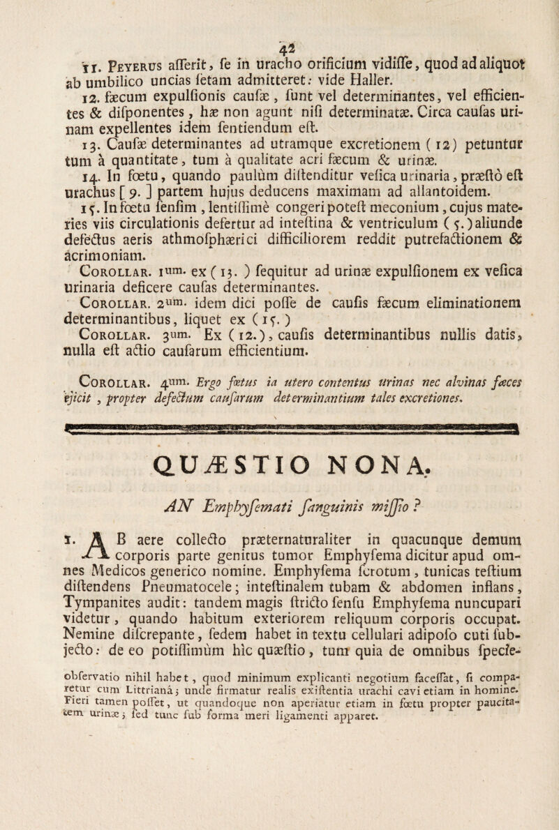 4 2 ji. Peyerus aflerit, fe in uracho orificium vidiiTe, quod ad aliquot ab umbilico uncias fetam admitteret; vide Haller. 12. faecum expulfionis caufae, funt vel determinantes, vel efficien¬ tes & difponentes, hae non agunt nifi determinatae. Circa caufas uri¬ nam expellentes idem fentiendum eft. 13. Caufae determinantes ad utramque excretionem (12) petuntur tum a quantitate, tum a qualitate acri faecum & urinae. 14. In foetu, quando paulum diftenditur vefica urinaria, praeflo eft urachus [ 9. ] partem hujus deducens maximam ad allantoidem. i?. In foetu fenfim, lentiffime congeri poteff meconium, cujus mate¬ ries viis circulationis defertur ad inteftina & ventriculum ( f.) aliunde defedus aeris athmofphaerici difficiliorem reddit putrefadionem & acrimoniam. Corollar. ex ( 13. ) fequitur ad urinae expulfionem ex vefica urinaria deficere caufas determinantes. Corollar. 2lim- idem dici poffe de caufis faecum eliminationem determinantibus, liquet ex (if. ) Corollar. 3«m. Ex (12.), caufis determinantibus nullis datis^ nulla eft adio caufarum efficientium. Corollar. 4^. Ergo fatus ia utero contentus urinas nec alvinas faces 'ejicit , propter defe&um caufarum determinantium tales em et ion es. QUESTIO NONA, AN Emphyfema/i fanguinis mijjio ? 1. A B aere colledo praeternaturaliter in quacunque demum a \ corporis parte genitus tumor Emphyfema dicitur apud om¬ nes IVIedicos generico nomine. Emphyfema fcrotum, tunicas teftium diftendens Pneumatocele; inteftinalem tubam & abdomen inflans, Tympanites audit: tandem magis ftrido fenfu Emphyfema nuncupari videtur, quando habitum exteriorem reliquum corporis occupat. Nemine difcrepante, federn habet in textu cellulari adipofo cutifub- jedo; de eo potiflimum hicquaeftio, tum quia de omnibus fpecfe- obfervatio nihil habet, quod minimum explicanti negotium facefiat, (i compa¬ retur cum Littrianaj unde firmatur realis exiftentia urachi cavi etiam in homine. Vieri tamen pollet, ut quandoque non aperiatur etiam in foetu propter paucita*» &em urinae 5 led tunc fub forma meri ligamenti apparet.