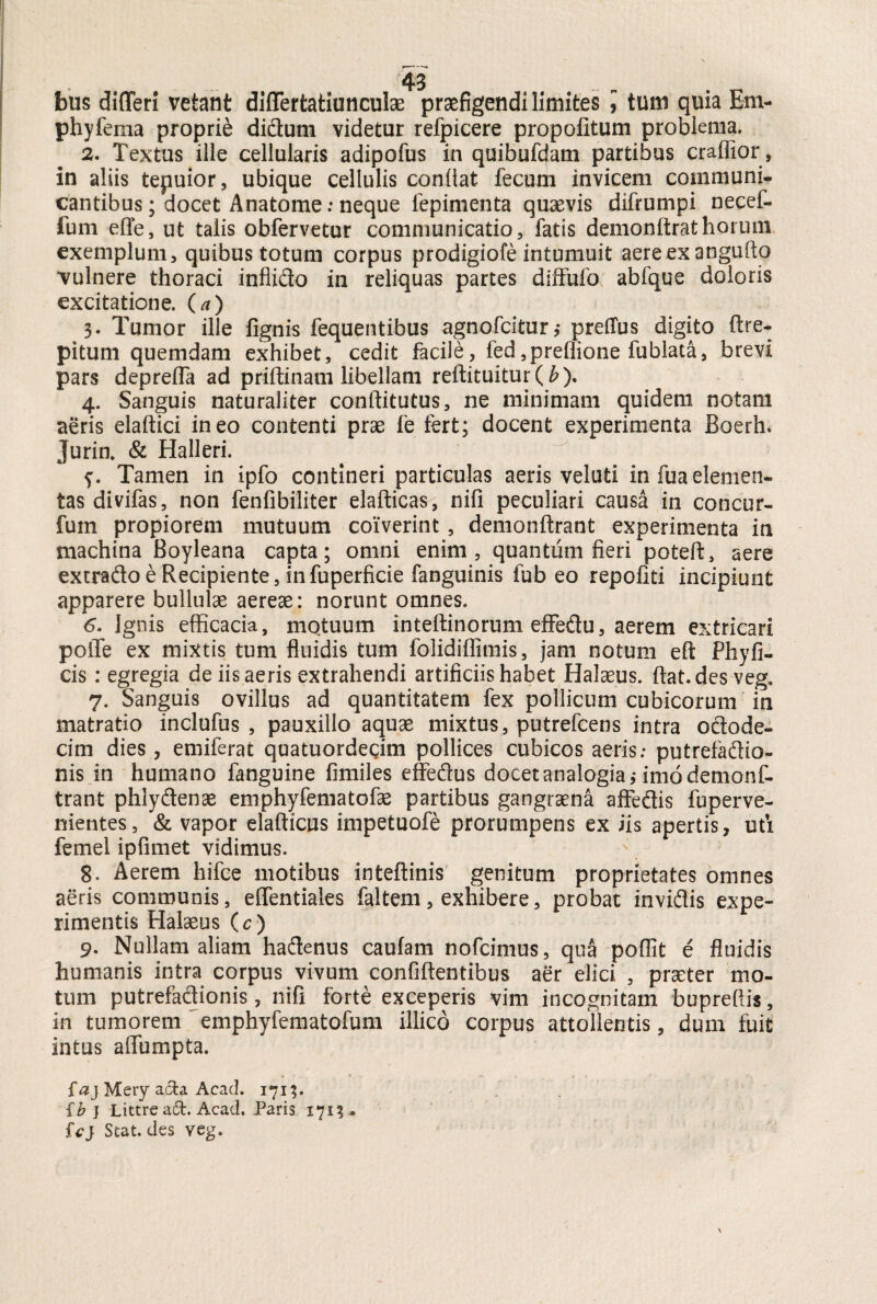 bus difleri vetant differtatiunculae praefigendi limites ] tum quia Em- phyfema proprie didum videtur refpicere propofitum problema, 2. Textus ille cellularis adipofus in quibufdam partibus craffior, in aliis tepuior, ubique cellulis confiat fecum invicem communi¬ cantibus ; docet Anatome: neque fepinienta quaevis difrumpi necef- fum eflfe, ut talis obfervetur communicatio, fatis demonftrathorum exemplum, quibus totum corpus prodigiofe intumuit aereexangufto vulnere thoraci inflido in reliquas partes diffufo abfque doloris excitatione, O) 3. Tumor ille lignis fequentibus agnofcitur,- preflus digito ftre- pitum quemdam exhibet, cedit facile, fed ,preflione fublata, brevi pars deprelfa ad priftinam libellam reftituitur(b). 4. Sanguis naturaliter conftitutus, ne minimam quidem notam aeris elaftici ineo contenti prae fe fert; docent experimenta Boerh. Jurin. & Halleri. Tamen in ipfo contineri particulas aeris veluti infuaelemen- tas divifas, non fenfibiliter elafticas, nifi peculiari causa in concur- fum propiorem mutuum coiverint, demonftrant experimenta in machina Boyleana capta; omni enim, quantum fieri poteft, aere extrado e Recipiente, infuperficie fanguinis fub eo repofiti incipiunt apparere bullulae aereae: norunt omnes. 6. Ignis efficacia, motuum inteffinorum effedu, aerem extricari polTe ex mixtis tum fluidis tum folidiffimis, jam notum efi; Pfayfi- cis: egregia de iis aeris extrahendi artificiis habet Halaeus. fiat, des veg. 7. Sanguis ovillus ad quantitatem fex pollicum cubicorum in matratio inclufus , pauxillo aquae mixtus, putrefcens intra odode- cim dies, emiferat quatuordegim pollices cubicos aeris; putrefadio- nis in humano fanguine fimiles effedus docet analogia j imo demonf¬ trant phlydenae emphyfematofae partibus gangraena affedis fu perve¬ nientes , & vapor elafticus impetuofe prorumpens ex iis apertis, uti femel ipfimet vidimus. 8. Aerem hifce motibus inteftinis genitum proprietates omnes aeris communis, efientiales faltem, exhibere, probat invidis expe¬ rimentis Halaeus (c) 9. Nullam aliam hadenus caulam nofcimus, qua poffit e fluidis humanis intra corpus vivum confiftentibus aer elici , praeter mo¬ tum putrefactionis , nifi forte exceperis vim incognitam buprefiis, in tumorem emphyfematofum illico corpus attollentis, dum fuit intus afiumpta. {aj Mery acta Acad. 171;. {b } Littre a£t. Acad. Paris 1713. ic} Seat, des veg.