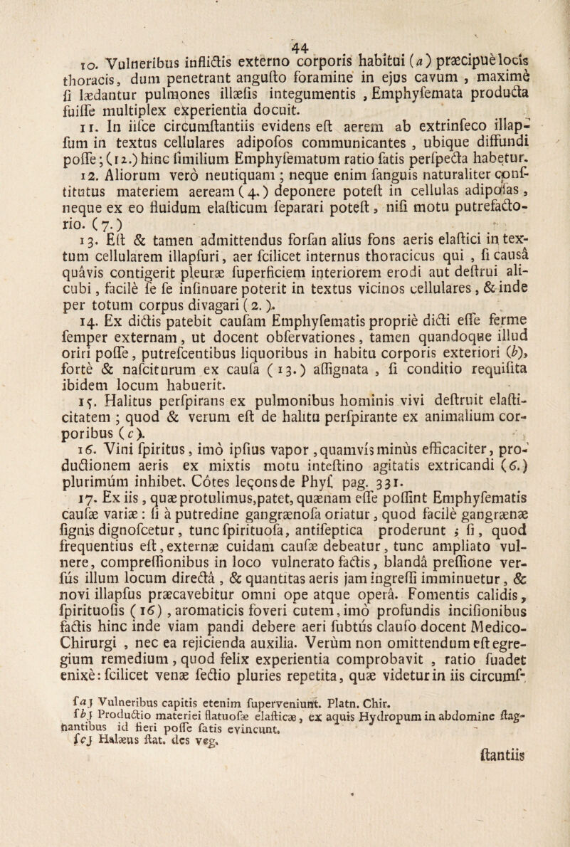 to. Vulneribus inflidis externo corporis habitui (*) praecipue locis thoracis, dum penetrant angufto foramine in ejus cavum , maxime fi ludantur pulmones illaefis integumentis , Emphyfemata produda fuiffe multiplex experientia docuit. i r. In iifce cirdumftantiis evidens eft aerem ab extrinfeco illap» funi in textus cellulares adipofos communicantes , ubique diffundi poffe; (rz.) hinc lini ilium Emphyfematum ratio fatis perfpeda habetur. 12. Aliorum vero neutiquam ; neque enim fanguis naturaliter cpnf- titutus materiem aeream (4.) deponere poteft in cellulas adipcdas , neque ex eo fluidum elafticum feparari poteft * nifi motu putrefado- rio. (7.) • 13. Eft & tamen admittendus forfan alius fons aeris elaftici intex¬ tum cellularem illapfuri, aer fcilicet internus thoracicus qui , fi causa quavis contigerit pleurae fuperficiem interiorem erodi aut deftrui ali¬ cubi , facile fe fe infinuare poterit in textus vicinos cellulares , & inde per totum corpus divagari (2. ). 14. Ex didis patebit caufarn Emphyfematis proprie didi efle ferme femper externam, ut docent obfervationes, tamen quandoque illud oriri poffe, putrefcentibus liquoribus in habitu corporis exteriori (£)> forte & nafciturum ex caufa (13.) affignata , fi conditio requifita ibidem locum habuerit. if. Halitus perfpirans ex pulmonibus hominis vivi deftruit elafti- citatem ; quod & verum eft de halitu perfpirante ex animalium cor¬ pori bus(r). 16. Vini fpiritus, imo ipfius vapor , quamvis minus efficaciter, pro- dudionem aeris ex mixtis motu inteftino agitatis extricandi (6.) plurimum inhibet Cotes leqonsde Phy£ pag. 331. 17. Ex iis 3 quaeprQtulimus,patet, quaenam effe poflint Emphyfematis caulae variae: fi a putredine gangraenofa oriatur , quod facile gangraenae fignis dignofcetur, tunc fpirituofa, antifeptica proderunt ; fi, quod frequentius eft,externae cuidam caufae debeatur, tunc ampliato vul¬ nere, compreflionibus in loco vulnerato fadis, blanda preffione ver- fus illum locum direda , & quantitas aeris jam ingredi imminuetur, & novi illapfus praecavebitur omni ope atque opera. Fomentis calidis, fpirituofis (16) , aromaticis foveri cutem,imo profundis incifionibus fadis hinc inde viam pandi debere aeri fubtus claufo docent Medico- Chirurgi , nec ea rejicienda auxilia. Verum non omittendum eft egre¬ gium remedium, quod felix experientia comprobavit , ratio fuadefc enixe: fcilicet venae fedio pluries repetita, quae videtur in iis circumf* ftfj Vulneribus capitis etenim fuperveniunt. Platn. Chir. fi?j Produ&io materiei flatuofae elafticae, ex aquis Hydropum in abdomine flag¬ itantibus id beri pofle fatis evincunt. fcj Halius flat, des yeg» ftantiis