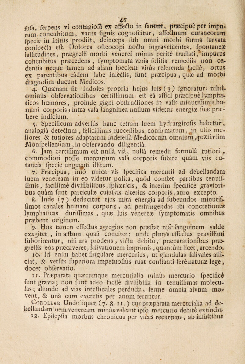 4$ jufa, ferpens vi contagio® ex affetfo in fanum,' praecipui per impu¬ ram concubitum, variis (ignis cognofcitur, affedtuum cutaneorum ipecie in initiis prodiit, deinceps fub omni morbi forma larvata confpe&a eft. Dolores ofteocopi nodu ingravefcentes, fpontaneae laffitudines, praegredi morbi venerei mimis perite tra&ati/impurus concubitus praecedens , fymptomata varia folitis remediis non ce¬ dentia neque tamen ad aliam fpeciem vinis referenda facile, ortus ex parentibus eadem labe infectis, funt praecipua, quae ad morbi diagnofim ducunt Medicos. 4. Quaenam fit indoles propria hujus luis (3) ignoratur; nihil¬ ominus obfervationibus certiflimum eft ea affici praecipue lympha¬ ticos humores, proinde gigni obftrudiones in vafis minutiffimis hu¬ mani corporis i intra vafa (anguinea nullum videtur energiae fuae prie- bere indicium. 5. Specificum adverfiis hanc tetram luem hydrargirofis habetur, analogia detedtum, feliciffimis fucceffibus confirmatum, in ufus me¬ liores & tutiores adaptatum lndefeffa Medicorum omnium, praefer tina Monfpelienfium , in obfervando diligentia. 6. Jam certiffimum eft nulla via, nulla remedii formula tutiori , commodiori poflfe mercurium vafa corporis fubire quam viis cu¬ taneis fpecie unguepti illitum. 7. Praecipua, imo unica vis fpecifica mercurii ad debellandam luem veneream in eo videtur pofita, quod conftet partibus tenuit fimis, facillime divifibilibus,fphaericis, & interim fpecifice graviori¬ bus quam funt particulae cujufvis alterius corporis, auro excepto. g. Inde (7) deducitur ejus mira energia ad fubeundos minutif- fimos canales humani corporis, ad perfringendas ibi concretiones lymphaticas duriffimas , quae luis venereae fymptornatis omnibus praebent originem. 9. Hos tamen effedlus egregios non praeftat niJHangtiinem valde exagitet , in aeftum quali concitet: unde plur/s effedlus praviffimi fuborirentur, nili ars prudens , vidtu debito, praeparationibus prae- greffis eos praecaveret, falivationem imprimis, quantum licet, arcendo. 10. Id enim habet lingulare mercurius, ut glandulas falivales affi¬ ciat, & verfus fuperiora impetuofms ruat conflanti fere naturae lege, docet obfervatio. ir. Praeparata quaecumque mercurialia minus mercurio fpecifice funt gravia; non funt adeo facile divifibilia in tenuiflimas molecu- las; aliunde ad vias intelfinales perdudta, ferme omnia alvum mo¬ vent, & una cum excretis per anum feruntur. Corollar Unde liquet (7. 8. 11. ) cqr praeparata mercurialia ad de¬ bellandam luem veneream mimis valeant iplo mercurio debite extinflo, Epilepfia morbus chronicus per vices recurrens, ab infultibu*