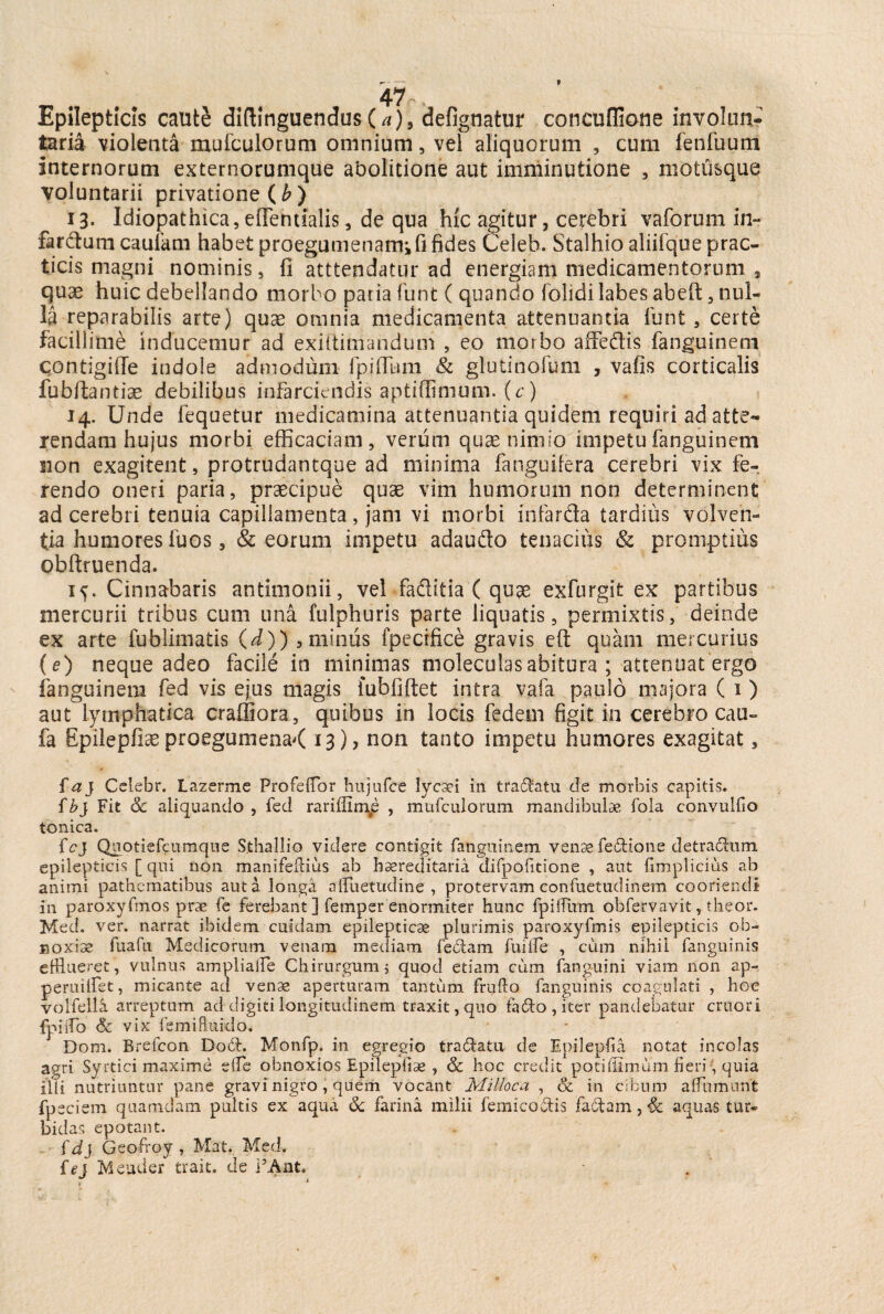 Epilepticis caut& diftinguendus(//)9 defignatur concuffione involun¬ taria violenta mufculorum omnium, vel aliquorum , cum fenilium internorum externorumque abolitione aut imminutione , motusque voluntarii privatione ( b ) 13. Idiopathica, effentialis, de qua hic agitur, cerebri vaforum in- far dum caufam habet proegumenamifi fides Celeb. Stalhio aliifque prac- ticis magni nominis, fi atttendatur ad energiam medicamentorum , quae huic debellando morbo paria funt ( quando folidi labes abeft, nul¬ la reparabilis arte) quae omnia medicamenta attenuantia funt , certe facillime inducemur ad exiltimandum , eo morbo affedis fanguinem contigiffe indole admodum fpiflum & glutinofum , vafis corticalis fubftantiae debilibus infarciendis aptiflimum. (c) 14. Unde fequetur medicamina attenuantia quidem requiri ad atte¬ rendam hujus morbi efficaciam, verum quae nimio impetu fanguinem non exagitent, protrudantque ad minima fanguifera cerebri vix fe¬ rendo oneri paria, praecipue quae vim humorum non determinent ad cerebri tenuia capillamenta, jam vi morbi infarda tardius volven¬ tia humores fuos, & eorum impetu adaudo tenacius & promptius obftruenda. 1^. Cinnabaris antimonii, vel faditia ( quae exfurgit ex partibus mercurii tribus cum una fulphuris parte liquatis, permixtis, deinde ex arte fublimatis (d)) , minus fpecrfice gravis eft quam mercurius (e) neque adeo facile in minimas moleculasabitura ; attenuat ergo fanguinem fed vis ejus magis fubfiftet intra vafa paulo majora ( 1) aut lymphatica craffiora, quibus in locis fedem figit in cerebro cau- fa Epilepfiae proegumena< 13), non tanto impetu humores exagitat, faj Cslebr. Lazerme Profefflor hujufce lycsei in tranatu de morbis capitis. fbj Fit Sc aliquando , fed rarifiime , mufculorum mandibulae fola convulfio tonica. fcj Quotiefcumque Sthallio videre contigit fanguinem venae fe&ione detradfem epilepticis [ qui non manifeftius ab hereditaria difpofitione , aut fimplicius ab animi pathematibus aut a longa aftuetudine , protervam confuetudinem cooriendi in paroxyfmos prae fe ferebant ] femper enormiter hunc fpifiiim obfervavit, theor. Med. ver. narrat ibidem cuidam epilepticae plurimis paroxyfmis epilepticis ob¬ noxiae fuafu Medicorum venam mediam feclam fuiife , cum nihil fanguinis efflueret, vulnus amplialfe Chirurgum, quod etiam cum fanguini viam non ap- peruifflet, micante ad venae aperturam tantum frifflo fanguinis coagulati , hoc volfella arreptum ad digiti longitudinem traxit, quo fado,iter pandebatur cruori fpiiTo Sc vix femifluido. Dom. Brefcon Do£l. Monfp. in egregio tra&atu de Epilepfia notat incolas agri Syrtici maxime dfe obnoxios Epilepfiae , Sc hoc credit poti (limum fieri, quia illi nutriuntur pane gravi nigro, quem vocant Milloca , oc in cibum a (fumant fpeciem quamdam pultis ex aqua Sc farina milii femico&is fa£tam, Sc aquas tur* bidas epotant. fdj Geofroy , Mat. Med. fej Meuder trait. de PAnt.