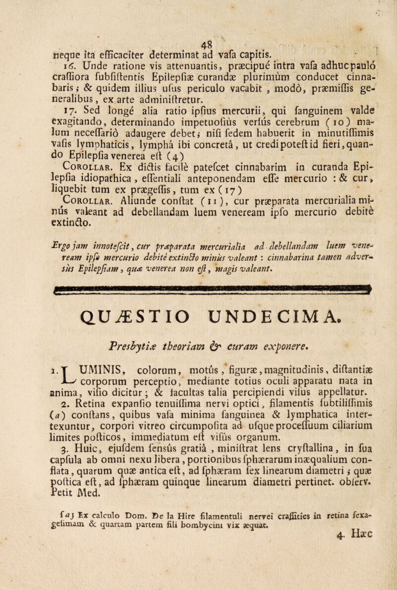 4-8 neque ita efficaciter determinat ad vafa capitis. 16. Unde ratione vis attenuantis, praecipue intra vafa adhuc paulo crafliora fubfifientis Epilepfiae curandae plurimum conducet cinna¬ baris ,• & quidem illius ufus periculo vacabit , modo, praemiffis ge¬ neralibus, ex arte adminiftretur. 17« Sed longe alia ratio ipfius mercurii, qui fanguinem valde exagitando, determinando impetuofius verius cerebrum (io) ma¬ lum necetTario adaugere debet, nifi fedem habuerit in minutiflimis vafis lymphaticis, lympha ibi concreta, ut credi poteftid fieri,quan¬ do Epilepfia venerea efi (4) Corollar. Ex didis facile patefcet cinnabarim in curanda Epi¬ lepfia idiopathica, efientiali anteponendam efie mercurio :& cur, liquebit tum ex praegeflis, tum ex (17) ^Corollar. Aliunde confiat (n), cur praeparata mercurialiami¬ mis valeant ad debellandam luem veneream ipfo mercurio debite extin&o. Ergo jam innotescit, cur praeparata mercurialia ad debellandam luem vene* ream ipfo mercurio debite extin&o minus valeant : cirmabarina tamen adver¬ sus Epilepfiam, aua venerea non ejl, magis valeant. QUESTIO UNDECIMA. Presbyti$ theoriam & curam exponere. i.Y UMINIS, colorum, motus/figurae,magnitudinis, diftantiae JL^ corporum perceptio / mediante totius oculi apparatu nata in anima, vifio dicitur; & iacultas talia percipiendi viius appellatur. 2. Retina expanfio tenuifiima nervi optici, filamentis fubtililfimis (a) confians, quibus vafa minima fanguinea & lymphatica inter¬ texuntur, corpori vitreo circumpofita ad ufqueproceffuum ciliarium limites pofticos, immediatum efi vifiis organum. 3. Huic, ejufdem fensus gratia , miniftrat lens cryftallina, in fua capfula ab omni nexu libera, portionibus fphaerarum inaequalium con¬ flata , quarum quae antica efi, ad fphaeram fex linearum diametri, quae poftica efi, ad fphaeram quinque linearum diametri pertinet, obierv. Petit Med. faj Ex calculo Dom. De Ia Hire filamentuli nervei craffides in retina fexa- gelimam 6c quartam partem fili bombycini vix sequat.