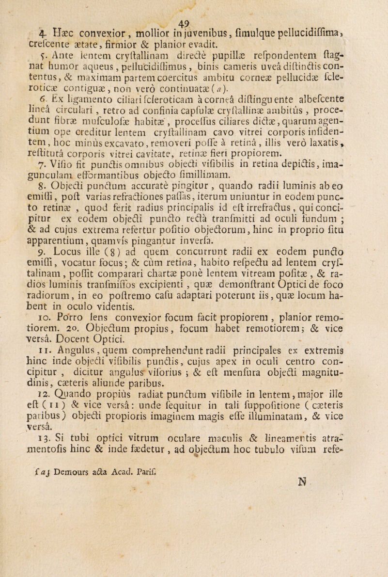 4- Haec convexior, mollior in juvenibus, fimulque pellucidiffima, crefcente aetate, firmior & planior evadit. y. Ante 'lentem cryftallinam direde pupillae refpondentem ftag- nat humor aqueus, pellucidiflimus, binis cameris uvea diftindis con¬ tentus, & maximam partem coercitus ambitu corneae pellucidae fele- roticae contiguae, non vero continuatae (a). 6. Ex ligamento ciliari fcieroticam a cornei diftinguente albefeente linea circulari , retro ad confinia capfulae cryftallinae ambitus, proce¬ dunt fibrae mufculofae habitae , procelfus ciliares didae, quarum agen¬ tium ope creditur lentem cryftallinam cavo vitrei corporis infiden- tem, hoc minus excavato, removeri pofle a retina, illis vero laxatis ^ reftituta corporis vitrei cavitate, retinae fieri propiorem. 7. Vilio fit pundis omnibus objedi vifibilis in retina depidis, ima¬ gunculam effbrmantibus objedo fimillimam. 8- Objedi pundum accurate pingitur , quando radii luminis abeo emifti, poft varias refradiones paflas, iterum uniuntur in eodem punc¬ to retinae , quod ferit radius principalis id eft irrefraftus, qui conci¬ pitur ex eodem objedi pundo reda tranfmitti ad oculi fundum ; & ad cujus extrema refertur politio objedoruni, hinc in proprio fi tu apparentium, quamvis pingantur inverfa. 9. Locus ille (8) ad quem concurrunt radii ex eodem pundo emiffi, vocatur focus; & cum retina, habito refpedu ad lentem cryfc talinam, pofiit comparari chartae pone lentem vitream pofitae, & ra¬ dios luminis tranfmiiibs excipienti , quae demonftrant Optici de foco radiorum, in eo poftremo cafu adaptari poterunt iis,quae locum ha¬ bent in oculo videntis. 10. Porro lens convexior focum facit propiorem , planior remo¬ tiorem. 20. Objedum propius, focum habet remotiorem5 & vice versa. Docent Optici. 11. Angulus, quem comprehendunt radii principales ex extremis hinc inde objedi vifibilis pundis, cujus apex in oculi centro con¬ cipitur , dicitur angulus viforius ; & eft menfura objedi magnitu¬ dinis, Cceteris aliunde paribus. 12. Quando propius radiat pundum vifibile in lentem,major ille eft ( r 1) & vice versa: unde (equitur in tali fuppofitione ( caeleris paribus) objedi propioris imaginem magis e fle illuminatam, Sc vice versa. 13. Si tubi optici vitrum oculare maculis Sc lineamentis atra- mentofis hinc & inde faedetur , ad objedum hoc tubulo vifum refe* faj Demours afta Acacl. Pari£ N