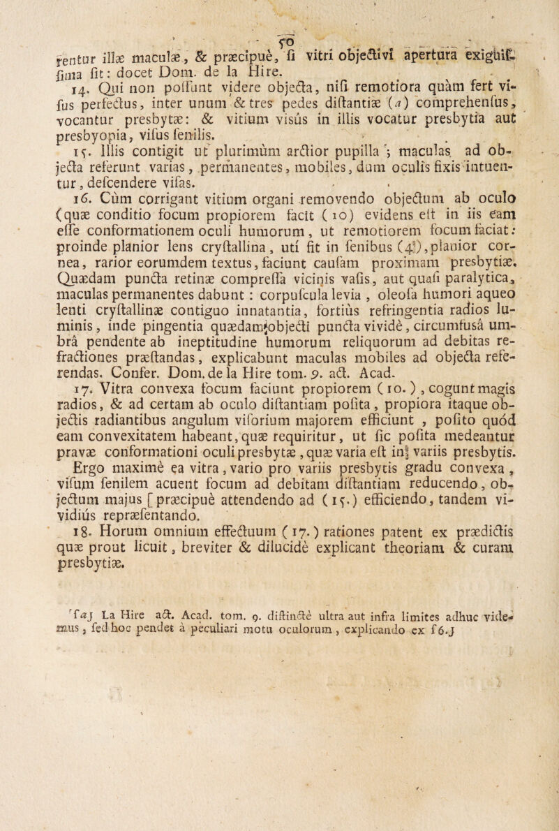 * fo ' jentor illae maculae , & praecipue, fi vitri objedivi apertum cxigUifi lima fit: docet Doni, de la Hire. 14. Qui non poffunt videre objeda, nifi remotiora quam fert vi- fus perfedus, inter unum & tres pedes diftantiae (a) comprehenfus» vocantur presbytae: Sc vitium visus in illis vocatur presbytia aut presbyopia, vifus fenilis. ' * 1^. Illis contigit ut plurimum ardior pupilla > maculas, ad ob- jeda referunt varias, permanentes, mobiles, dum oculis fixis intuea¬ tur, defcendere vifas. 16. Cum corrigant vitium organi removendo objedum ab oculo (quae conditio focum propiorem facit (10) evidens elt in iis eam e fle conformationem oculi humorum, ut remotiorem focum faciat: proinde planior lens cryftallina, uti fit in fenibus (4!),planior cor¬ nea, rarior eorumdem textus, faciunt caufarn proximam presbytia?. Quaedam punda retinae comprefla vicinis vafis, aut quafi paralytica, maculas permanentes dabunt : corpufcula levia , oleofa humori aqueo lenti cryftallinae contiguo innatantia, fortius refringentia radios lu¬ minis, inde pingentia quaedamjobjedi punda vivide, circumfusa um¬ bra pendente ab ineptitudine humorum reliquorum ad debitas re- fradiones praeftandas, explicabunt maculas mobiles ad objeda refe¬ rendas. Confer. Dom.de la Hire tom. 9. ad. Acad. 17. Vitra convexa focum faciunt propiorem ( 10. ), cogunt magis radios, & ad certam ab oculo diftantiam potita, propiora itaque ob- jedis radiantibus angulum viforium majorem efficiunt , pofito quod eam convexitatem habeant,quae requiritur, ut fic pofita medeantur pravae conformationi oculi presbytae, quae varia eft in| variis presbytis. Ergo maxime ea vitra,vario pro variis presbytis gradu convexa, vifum fenilem acuent focum ad debitam diftantiam reducendo, ob- feduoi majus [praecipue attendendo ad (if.) efficiendo, tandem vi¬ vidius repraefentando. 18» Horum omnium efFeduum (17.) rationes patent ex praedidis quae prout licuit 5 breviter & dilucide explicant theoriam & curam presbytiae. r£aj La Hire a£t. Acad. tom. 9. diftin&e ultra aut infra limites adhuc vide¬ mus , feci hoc pendet a peculiari motu oculorum , explicando ex f6.j