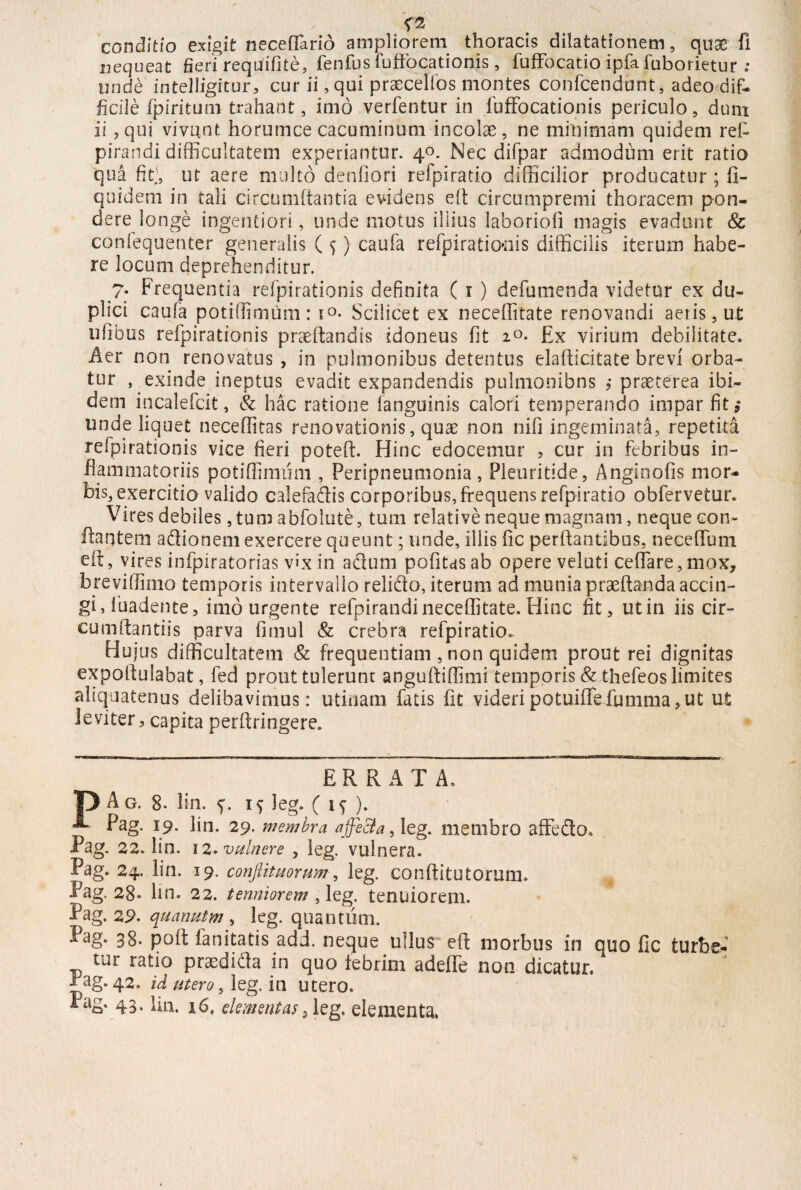 conditio exigit neceffario ampliorem thoracis dilatationem, quas fi nequeat fieri requfiOte, fenfus fuffocationis, fufFocatio ipfa fuborietur : unde intelligicur, cur ii, qui praeceifos montes confcendunt, adeo dif¬ ficile fpiritum trahant, imo verfentur in fuffocationis periculo, dum ii, qui vivunt horumce cacuminum incolae , ne minimam quidem ref- pirandi difficultatem experiantur. 40. Nec difpar admodum erit ratio qua fit;, ut aere multo denfiori refpiratio difficilior producatur ; fi- quidem in tali circumflantia evidens eft circumpremi thoracem pon¬ dere longe ingentiori, unde motus illius laboriofi magis evadunt <& confequenter generalis (f) caufa refpirationis difficilis iterum habe¬ re locum deprehenditur. 7. Frequentia refpirationis definita (1 ) defumenda videtor ex du¬ plici caufa potiffimum: i°- Scilicet ex neceffitate renovandi aeris, ut ufibus refpirationis praeftandis idoneus fit i°- Ex virium debilitate. Aer non renovatus , in pulmonibus detentus elafticitate brevi orba¬ tur , exinde ineptus evadit expandendis pulmonibns ,* praeterea ibi¬ dem incalefcit, & hac ratione fanguinis calori temperando impar fit; unde liquet neceffitas renovationis, quae non nifi ingeminata, repetita refpirationis vice fieri poteft. Hinc edocemur , cur in febribus in¬ flammatoriis potiffimum , Peripneumonia , Pleuritide, Anginofis mor¬ bis, exercitio valido calefadis corporibus, frequens refpiratio obfervetur. Vires debiles, tum abfolute, tum relative neque magnam, neque con¬ flantem adionem exercere queunt; unde, illis iic perflantibus, neceffum eft 5 vires infpiratorias vix in adum pofitas ab opere veluti ceffare, mox, breviffimo temporis intervallo relido, iterum ad munia prseftanda accin¬ gi, luadente, imo urgente refpirandi neceffitate. Hinc fit, ut in iis cir¬ cumflandis parva fimul & crebra refpiratio. Hujus difficultatem & frequentiam , non quidem prout rei dignitas expoflulabat, fed prout tulerunt anguftiffimi temporis & thefeos limites aliquatenus delibavimus: uti nam fatis fit videri potuiflefumma, ut ut leviter, capita perftringere. ERRATA. |) Ag. 8- lin. 5*. 15 leg. ( i<; ). Pag. 19. lin. 29. membra a feci a, leg. membro affedo. Pag. 22. lin. 12. vulnere , ieg. vulnera. Pag. 24. lin. 19. conflit u orum, leg. conftitutorum. Pag. 28- lin. 22. terniorem , leg. tenuiorem. Pag. 29. quanutm , leg. quantum. Pag. 38. poft fanitatis add. neque ullus° eft morbus in quo fle turbe- tur ratio prasdida in quo febrim adeffe non dicatur. Pag. 42. id utero, leg. in utero. 43’ Un. 16. dementas 2 leg. elementa.
