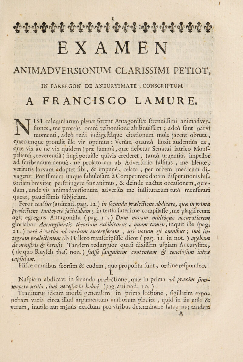 / t EXAMEN ANIMADVERSIONUM CLARISSIMI PETIOT, IN PARERGON DE ANEURYSMATE , CONSCRIPTUM A FR ANCISCO LAMURE. «*• ISI calumniarum plenas forent Antagoniftae ftrenuiilimi animadver- fiones, me prorsus omni refponlione abflinuiflem ; adeo funt parvi momenti, adeo rudi indigeftaque citationum mole jacent obruta, quascumque protulit ille vir optimus : Verum quanto finxit audentius ea 9 qme vix ac ne vix quidem (prae rumina, quae debetur Senatui iatrico Monf- pelienfi , reverentia) fingi potuifTe quivis crederet, tanto urgentius impellor ad fcribendum denub, ne prolatorum ab Adverfario falfitas , me filente^, veritatis larvam adaptet libi, & impune, celata , per orbem medicum di- vagetur. Potiflimum itaque fabulofam a Competitore datam difputationis hif- toriambreviter perftringere fert animus, Sc deinde nadtus occafionem, quas¬ dam , unde vis animadverfionum adverfus me inditurarum tuto menfurari queat, pauciflimis fubjiciam. v Feror coa&us (animad, pag. n.) in fecunda proele Bione abdicare, qua in prima proeleBione tantopere jaditabam j in tertia fateri me compila (Te ,me plagii reum agit egregius Antagonifla (pag. io.) Dum novam multoque accuratiorem gloriabar Ane ury[motis theoriam exhibiturus $ quam tamen, inquit ille (pag, ii.) vere a verbo ad verbum excerpferam , uti notum ejl omnibus ; imo in- tegram prale&ionem ab Hallero tranfcripfifle dicor ( pag. n, in not. ) agebam de monjlris & herniis Tandem redarguor quafi dixiilem ufpiam Aneuryfina, ( de quo Ruyfch tlief. non.) fuijfe fanguinem contentum conclufum intra capfulam. Hifce omnibus feorfim & eodem , quo propoflta funt 3 ordine refpondeo. I. Nufpiam abdicavi in fecunda prastedtione, quas in prima ad praxim fum- Wopere utilia Amo necejjaria habui. (pag.animad. io. ) Traditurus ideam morbi generalem in prima le&ione , fgiITtim expo¬ nebam varia circa illud argumentum and orum placita , quid in iis utile & verum 3 inutile aut mfnus exadtuni pro viribus determinare fatagxnsj tandem A ib df it* di $ *i!f ^ ^ d 'fM f