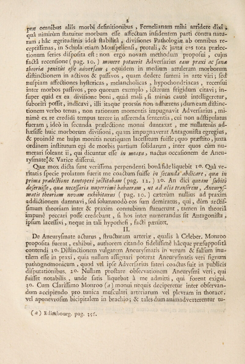 pne omnibus aliis morbi definitionibus , Fernelianam mihi arridere dixi 5 qua nimirum datuitur morbum effe affectum infidentem parti contra natu¬ ram j h4c asgritudinis ided dabilita , divifiones Pathologias ab omnibus re- ceptidimas, in Schola etiam Monfpelienfi, protuli, & juxta e^s tota praelec¬ tionum feries difpofita ed : non ergo novam methodum propofui , cujus fada recenfione ( pag. 1 o. ) monere potuerit Adverfarius eam praxi ac fana theoria penitus efie adverjam ; equidem in medium attuleram morborum didin£tionem in adtivos & pailivos , quam dedere fummi in arte viri; fed nufpiam affedtiones hydericas , melancholicas , hypochondriacas , recenfui inter morbos pailivos, pro quorum exemplo , icterum frigidum citavi; in- fup er quid ex ea divifione boni, quii mali ,fi miniis caute intelligeremr, fuboriri poilit, indicavi, illi itaque prorsus non adhaerens ; dum eam didinc- tionem verbo tenus, 11011 rationum momentis impugnavit Adverfarius , mi¬ nime ex re credidi tempus terere in afferenda lententia, cui non addipulatus fueram ; ideo in fecunda praeledtione monui duntaxat , me nullatenus ad- hasfide huic morborum divifioni, quam impugnaverat Antagonida egregius, 8c proinde me hujus monitis neutiquam laceifitum fu ille ; quo praedito, juxta ordinem inifitutum egi de morbis partium folidarum , inter quos cum nu¬ merari folea 111 ii, qui dicuntur elfe in meatu 3 nactus occafionem de Aneu- rylmate!& Varice differui. Quas mox didta funt verillima perpendenti bona fide liquebit io. Qua ve¬ ritatis fpecie prolatam fuerit me coadtum fuille in fecunda abdicare, qua in prima prale&ione tantopere jactitabam (pag. 12. ) 20. An dici queam fuhitb defer uijfe, qua necejfaria nuperrime habueram , ut ad alia tranfrem, Aneuryf- matis theoriam novam exhibiturus ( pag. 10.) caeterum nullius ad praxim addictionem damnavi,fedfolummodo eos fum demiratus, qui, dum ardtit limum theoriam inter Sc praxim connubium ftatuerunt , tamen in theoria impune peccari polle credebant , fi hos inter numerandus fit Antagonida , ipfum lacelllvi, neque in tali hypotnefi , facti pasnitet. II. De Aneuryfmate aftnrus , drudturam arterias , qualis a Celeber. Monroo propofita fuerat, exhibui, authorem citando fidelillime hacqueprasfuppofita contendi 10. Didindtionem vulgarem Aneuryfmatis in verum Sc falfiim inu¬ tilem elle in praxi, quia nullum adignari poterat Aneuryfmatis veri lignum pathognomonicum , quod vel ipfe Adverfarius fateri coactus fuit in publicis difputationibus. 20* Nullam prodare obfervanonem Aneuryfmi veri, qui fuiflet notabilis , unde fatis liquebat a me admitti, qui forent exigui. 30. Cum Claridlmo Monroo (a) monui nequis deciperetur inter obfervan- dum accipiendo pro tunica mufculari arteriarum vel plevram in thorace, vel apGnevrofim bicipitalem in brachio; & tales dum animadverterentur tu- C«) Eclimhourg. pag. 396.