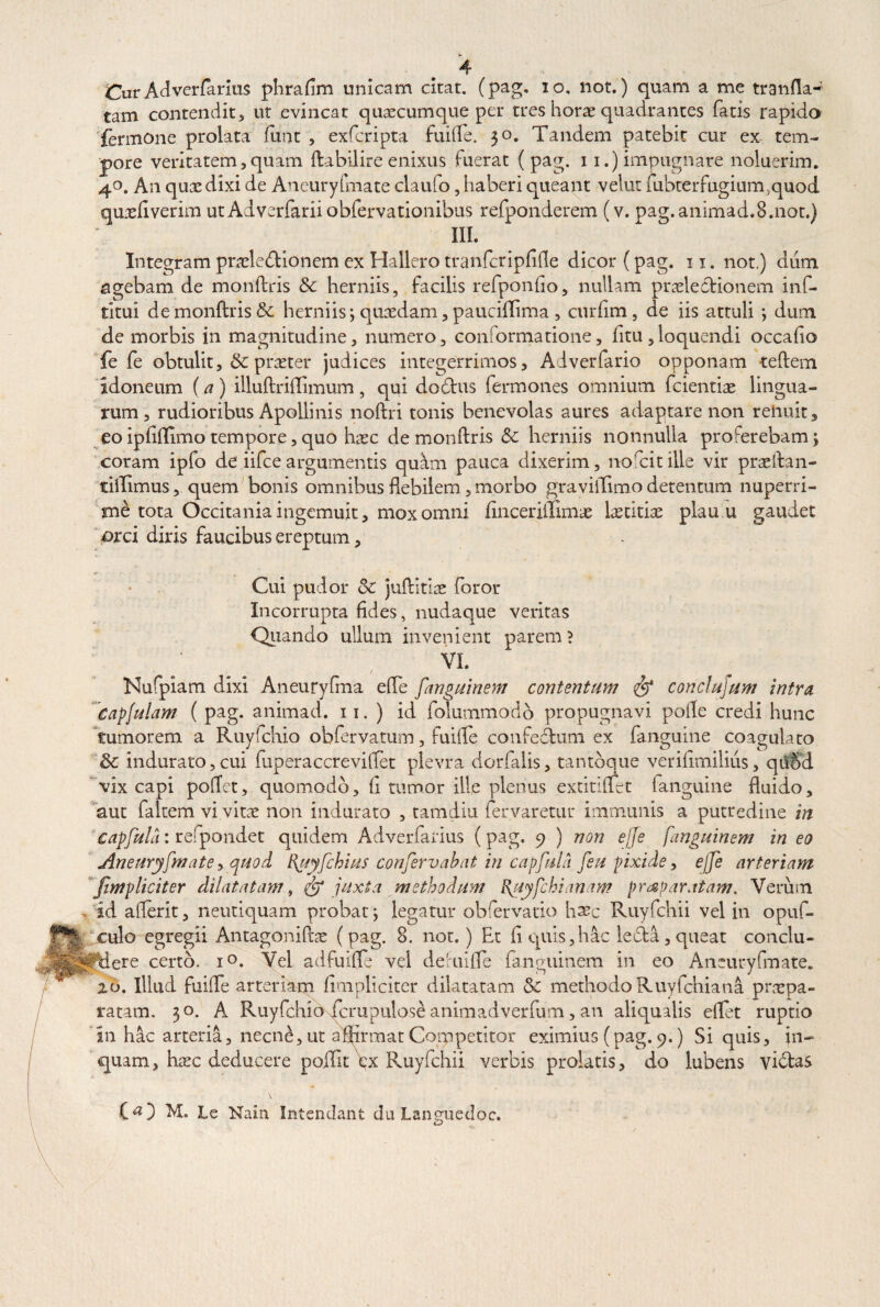 Cur Adverfarius phrafim unicam citat, (pag. io. not.) quam a me tranfla- tam contendit, ut evincat quaecumque per tres horae quadrantes fatis rapido fermone prolata funt , exfcripta fuiffe. 30. Tandem patebit cur ex tem¬ pore veritatem,quam ftabilire enixus fuerat ( pag. 11.) impugnare noluerim. 40. An quxdixi de Aneuryfmate claufo, haberi queant velut fubterfugium.quod quaefiverim ut Adverfarii obfervationibus refponderem (v. pag.animad.B.not.) III. Integram pracle&ionem ex Hallero tranfcripfifle dicor (pag. 11. not.) dum agebam de monftris &c herniis, facilis refponfio, nullam praelectionem inf- dtui de monftris & herniis; quaedam, paucidima , curfim, de iis attuli ; dum de morbis in magnitudine, numero, conformatione, fitu,loquendi occabo fe fe obtulit, & praeter judices integerrimos, Adverfario opponam teftem idoneum (a) illuftriftimum, qui dodtus fermones omnium fcientiae lingua¬ rum, rudioribus Apollinis noftri tonis benevolas aures adaptare non rehuit, eo ipbffimo tempore, quo haec de monftris 6c herniis nonnulla proferebam; coram ipfo de iifce argumentis quam pauca dixerim, norcit ille vir praeftan- tiftimus, quem bonis omnibus debilem, morbo graviiTimo detentum nuperri¬ me tota Occitania ingemuit, mox omni bnceriilimae \xtitix plau u gaudet orci diris faucibus ereptum, Cui pudor 5c juftitiae foror Incorrupta fides, nudaque veritas Quando ullum invenient parem? VI. / Nufpiam dixi Aneuryfma elfe fanguinem contentum & conclujum intra Capjulam ( pag. animad. 11. ) id folummodo propugnavi polle credi hunc tumorem a Ruyfchio obfervatum, fuifte confedtum ex fanguine coagulato & indurato,cui fuperaccreviffet plevra dorfalis, tantbque verifimilius, qtiSd vix capi poffet, quomodo, fi tumor ille plenus extitiffet fanguine fluido, aut falcem vi vitae non indurato , tamdiu fervaretur immunis a putredine in Capful/i: refpondet quidem Adverfarius (pag. 9 ) non ejje fanguinem in eo Aneuryfmate y quod Ifuyfchius confervabat in capful/i feu pixide, ejfe arteriam J.impliciter dilatatam, & juxta methodum uyfchianam prc¶tam. Verum id aflerit, neutiquam probat; legatur obfervatio hxc Ruyfchii vel in opuf- culo egregii Antagoniftae (pag. 8. not.) Et fi quis,hac ledta,queat conclu¬ dere certo. i°. Vel adfuifte vel deruifte fanguinem in eo Aneuryfmate. 20. Illud fuilTe arteriam fimpliciter dilatatam & methodoRuyfchiana praepa¬ ratam. 30. A Ruyfchio fcrupulose animadverfum, an aliqualis eftet ruptio in hac arteria, necn£, ut affirmat Competitor eximius (pag. 9.) Si quis, in¬ quam, haec deducere poffit\x Ruyfchii verbis prolatis, do lubens yidtas \ (O M. ie Nain. Intendant du Laneaiedoc.