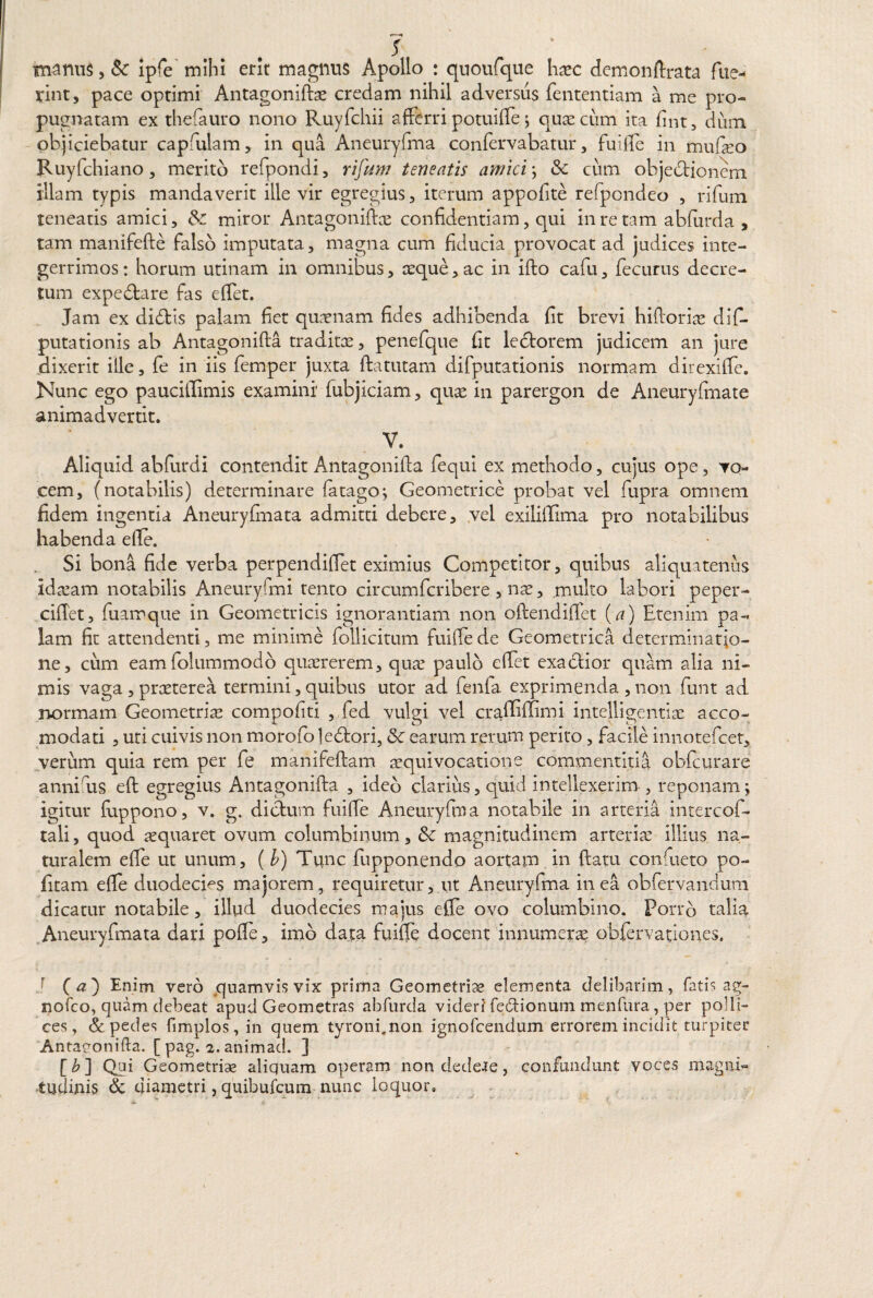s manus, Sc ipfe mihi erit magnus Apollo : quoufque haec demonftrata fue¬ rint, pace optimi Antagoniftae credam nihil adversus fententiam a me pro¬ pugnatam ex thefauro nono Ruyfchii afferri potuiffe ; quae cum ita fint, dum objiciebatur capfulam, in qua Aneuryfma confervabatur, fuiffe in mufeo Ruyfchiano, merito refpondi, rifum teneatis amici; Sc cum objectionem illam typis mandaverit ille vir egregius, iterum appofite refpondeo , rifum teneatis amici, miror Antagoniftae confidentiam, qui in re tam abfurda , tam manifefte falso imputata, magna cum fiducia provocat ad judices inte¬ gerrimos : horum utinam in omnibus, aeque, ac in ifto cafu, fecurus decre¬ tum expedtare fas effet. Jam ex didtis palam fiet quaenam fides adhibenda fit brevi hiftoriae dif- putationis ab Antagonifta traditae, penefque fit ledtorem judicem an jure dixerit ille, fe in iis femper juxta ftatutam difputationis normam direxiffe. Nunc ego paucillimis examini fubjiciam, qua; in parergon de Aneuryfrnate animadvertit. V. Aliquid abfurdi contendit Antagoniffa fequi ex methodo, cujus ope, vo¬ cem, (notabilis) determinare fatago; Geometrice probat vel fupra omnem fidem ingentia Aneuryfinata admitti debere, vel exiliffima pro notabilibus habenda effe. Si bona fide verba perpendiffet eximius Competitor, quibus aliquatenus ida;am notabilis Aneuryfmi tento circumfcribere , nas, multo labori peper- ciffet, fuamque in Geometricis ignorantiam non oftendiffet (a) Etenim pa¬ lam fit attendenti, me minime follicitum fuiffe de Geometrica determinatio¬ ne, cum eamfolummodb quaererem, qua; paulo effet exactior quam alia ni¬ mis vaga , praeterea termini, quibus utor ad fenfa exprimenda , non funt ad normam Geometria compofiti , fed vulgi vel craffiffimi intelligentiae acco- •C c.i i ' modati , uti cuivis non morofo ledtori, & earum rerum perito, facile innotefeet, verum quia rem per fe manifeftam aequi vocatione commentitia obfcurare anni us eft egregius Antagonifta , ideb clarius, quid intellexerim , reponam; igitur fiappono, v. g. dictum fuiffe Aneuryfma notabile in arteria intercof- tali, quod aequaret ovum columbinum, & magnitudinem atterite illius na¬ turalem effe ut unum, ( b) Tunc fupponendo aortam in ftatu conftieto po¬ litam effe duodecies majorem, requiretur, ut Aneuryfma in ea obfervandum dicatur notabile, illud duodecies majus effe ovo columbino. Porro talia Aneuryfinata dari pofle, imo data fuiffe docent innumerae obfervationes. r (#) Enim vero quamvis vix prima Geometriae elementa delibarim, fatis ag- nofco, quam debeat apud Geometras abfurda videri fe&ionum menfura, per polli¬ ces, & pedes fimplos, in quem tyroni.non ignofeendum errorem incidit turpiter Antagonifta. [ pag. 2. animad. ] [£] Qjfi Geometriae aliquam operam non dedere, confundunt voces magni« tudinis dc diametri, quibufeum nunc loquor.