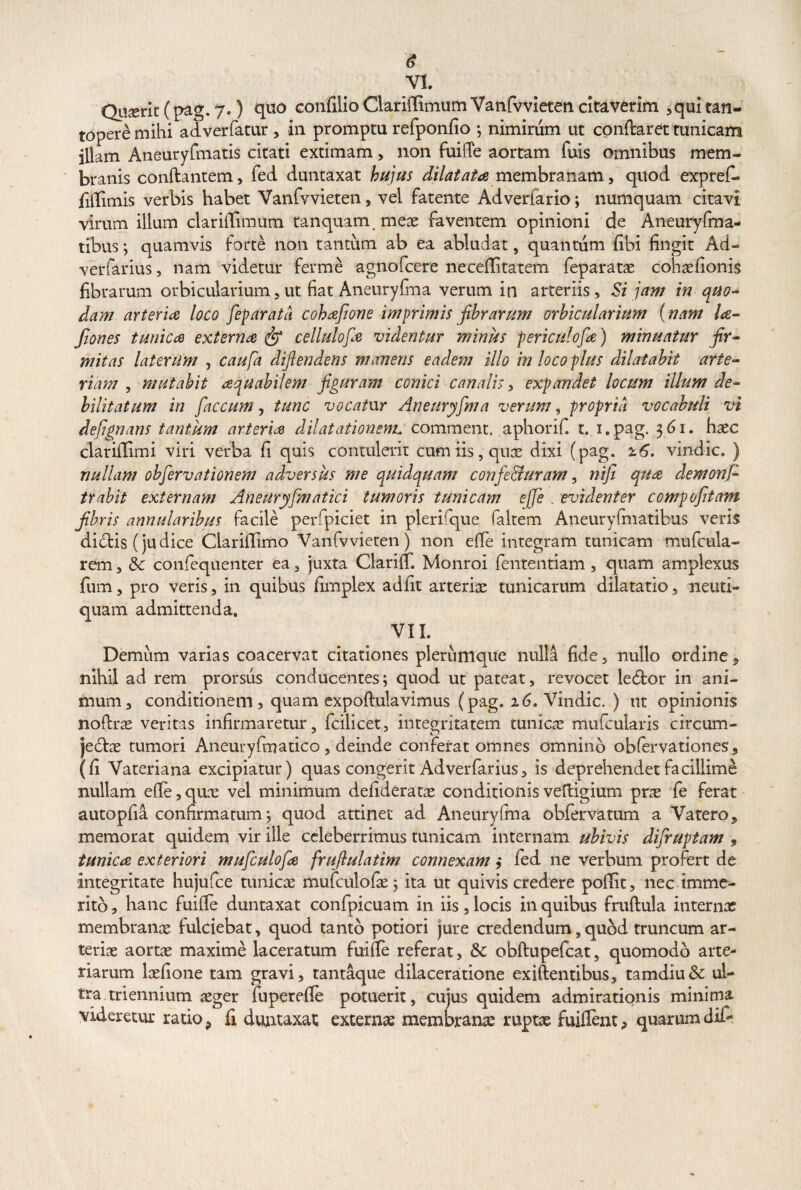 Quserit (pag. 7.) quo confilio Clariflfimum Vanfvvieten citaverim ,qui tan¬ topere mihi adverfatur, in promptu refponfio ; nimirum ut conftaret tunicam illam Aneuryfmatis citati extimam, non fuifie aortam fuis omnibus mem¬ branis conftantem, fed duntaxat hujus dilatata membranam, quod exprefi. fillimis verbis habet Vanfvvieten, vel fatente Adverlario; numquam citavi virum illum clariflimum tanquam meae faventem opinioni de Aneuryfma- tibus; quamvis forte non tantum ab ea abludat, quantum fibi fingit Ad- verfarius, nam videtur ferme agnofcere neceffitatem feparatae cohaefionis fibrarum orbicularium,ut fiat Aneuryfma verum in arteriis. Si jam in quo¬ dam arteria loco feparatd cohafwie imprimis fibrarum orbicularium (nam la- fiones tunica externa fip cellulofa videntur minus periculofa) minuatur fir¬ mitas laterum , caufa difiendens manens eadem illo in loco plus dilatabit arte¬ riam , mutabit aquabilem figuram conici canalis, expandet locum illum de¬ bilitatum in faecum, tunc vocatur Aneuryfma verum, propria vocabuli vi defignans tantum arteria dilatationem, comment, aphorif. t. i.pag. 361. haec clariilimi viri verba fi quis contulerit cum iis, quae dixi (pag. 16. vindic, ) nullam obfervationem adversus me quidquam confe&uram, nifi qua demonfc trahit externam Aneuryfmatici tumoris tunicam ejfe . evidenter compofitam fibris annularibus facile perfpiciet in plerifipie faltem Aneuryfmatibus veris dicfbis (judice Clarifiimo Vanfvvieten) non efie integram tunicam mufcula- rem, & confequenter ea, juxta Clarilf. Monroi fententiam, quam amplexus fum, pro veris, in quibus fimplex adfit arteriae tunicarum dilatatio, neuti- quam admittenda. VII. Demum varias coacervat citationes plerumque nulla fide, nullo ordine * nihil ad rem prorsus conducentes; quod ut pateat, revocet ledfcor in ani¬ mum, conditionem, quam expoftulavimus (pag. 26. Vindic. ) ut opinionis noftrae veritas infirmaretur, fcilicet, integritatem tunicae mufcularis circum¬ jectae tumori Aneuryfmatico, deinde conferat omnes omnino obfervationes, (fi Vateriana excipiatur) quas congerit Adverfarius, is deprehendet facillime nullam efie,qune vel minimum defideratae conditionisveftigium prae fe ferat autopfia confirmatum; quod attinet ad Aneuryfma obfervatum a Vatero, memorat quidem vir ille celeberrimus tunicam internam ubivis difruptam s tunica exteriori mufculofa fruflulatim connexam ; fed ne verbum profert de integritate hujufce tunicae mufculoiae; ita ut quivis credere poffit, nec imme¬ rito, hanc fuiffe duntaxat confpicuam in iis, locis in quibus fruftula internas membranae fulciebat, quod tanto potiori jure credendum,quod truncum ar¬ teriae aortae maxime laceratum fuifle referat, Sc obftupefcat, quomodo arte¬ riarum laefione tam gravi, tantaque dilaceratione exiftentibus, tamdiu& ul¬ tra triennium aeger fuperefle potuerit, cujus quidem admirationis minima, videretur ratio., fi duntaxat externae membranae raptae fuiflent? quarumdif-