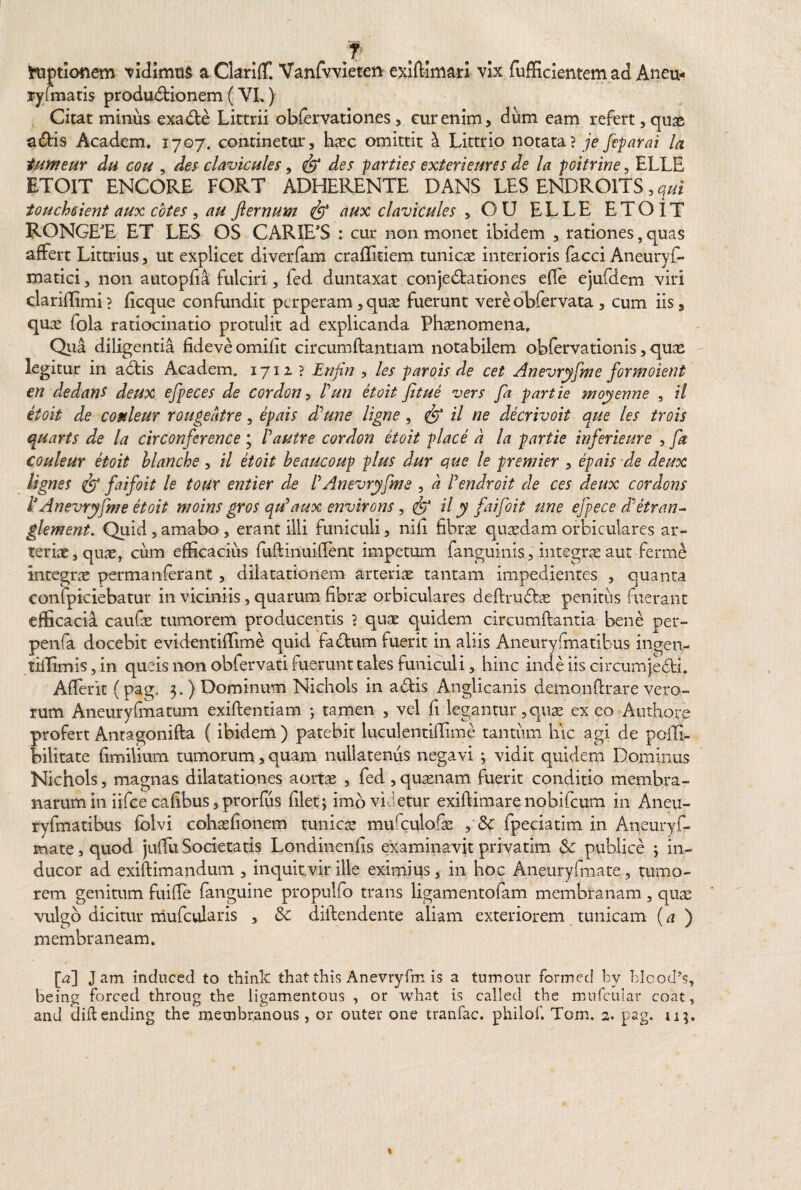 hiptionem 'vidimus aClarifE Vanfvvieten exiftim&n vix fufficientem ad Aneu- rylmatis produbtionem (VI.) Citat minus exable Littrii obfervationes, cur enim, dum eam refert , quas abtis Academ. 1707. continetur, hasc omittit ^ Littrio notata? je feparai la tumeur du cou , des clavicules, des parties exteri eure s de la poitrine, ELLE ETOIT ENCORE FORT ADHERENTE DANS LES ENDROITS, qui touchsient aux cotes , au fterrmm aux clavicules , OU ELLE ETOIT RONGET ET LES OS CARIE’S : cur non monet ibidem , rationes, quas affert Littrius, ut explicet diverfam craflitiem tunicae interioris facci Aneuryf- matici, non autopfia fulciri, fed duntaxat conjeblationes efle ejufdem viri clariilimi? ficque confundit perperam,quae fuerunt vereobfervata , cum iis, c\nx fola ratiocinatio protulit ad explicanda Phaenomena. Qua diligentia fideve omifit circumflantiam notabilem obfervationis, quae legitur in ablis Academ. 1712? Erijin , les parois de cet Anevryfme formoient en de dans deux efpeces de cordon, Pun etoit fitue vers fa partie moyenne , il etoit de conleur rougedtre, epais dPune ligne , il ne decrivoit que les trois quarts de la circonference ; Pautre cordon etoit place d la partie inferieure , fa couleur etoit blanche, il etoit beaucoup plus dur que le premier , epais de deux lignes & faifoit le toux entier de PAnevryfme , d Pendroit de ces deux cordons P Anevryfme etoit moins gros qu'aux environs, <& il y faifoit une efpece dPetran- glement. Quid , amabo, erant illi funiculi, nifi fibras quaedam orbiculares ar¬ teriae, quae, cum efficacius fufHnuifTent impetum fanguinis, integrae aut ferrne integrae permanferant , dilatationem arteriae tantam impedientes , quanta confpiciebatur in viciniis, quarum fibrae orbiculares deflrubbs penitiis fuerant efficacia caufae tumorem producentis ? quae quidem circumflantia bene per- penfa docebit evidentiflime quid fabtum fuerit in aliis Aneurysmatibus ingen- tiflimis, in queis non obfervati fuerunt tales funiculi, hinc inde iis circumjecti. AfTerit (pag. 3. ) Dominum Nichols in abtis Anglicanis demonftrare vero¬ rum Aneuryfmatum exiflentiam ; tamen , vel fi legantur,quae ex eo Authore profert Antagonifla ( ibidem) patebit luculentiffime tantum hic agi de pofli- bilitate fimilium tumorum, quam nullatenus negavi ; vidit quidem Dominus Nichols, magnas dilatationes aortas , fed, quasnam fuerit conditio membra¬ narum in iifce cafibus,prorfus filet; imo videtur exiflimare nobifeum in Aneu- ryfmatibus folvi cohasfionem tunicae mufculofas , fpeciatim in Aneuryf- mate, quod juffu Societatis Londinenfis examinavit privatim Sc publice ; in¬ ducor ad exiflimandum , inquitvir ille eximius, in hoc Aneuryfmate, tumo¬ rem genitum fuiffe fanguine propulfo trans ligamentofam membranam, quae vulgo dicitur mufcularis , & dillendente aliam exteriorem tunicam (a ) membraneam. [a] Jam induced to think thatthis Anevryfm is a tnmour formed by blcod’s, being forced throug the ligamentous , or what is called the mnfcular coat, and diflending the membraneus, or outer one tranfac. philof. Tom. 2. pag. u}.