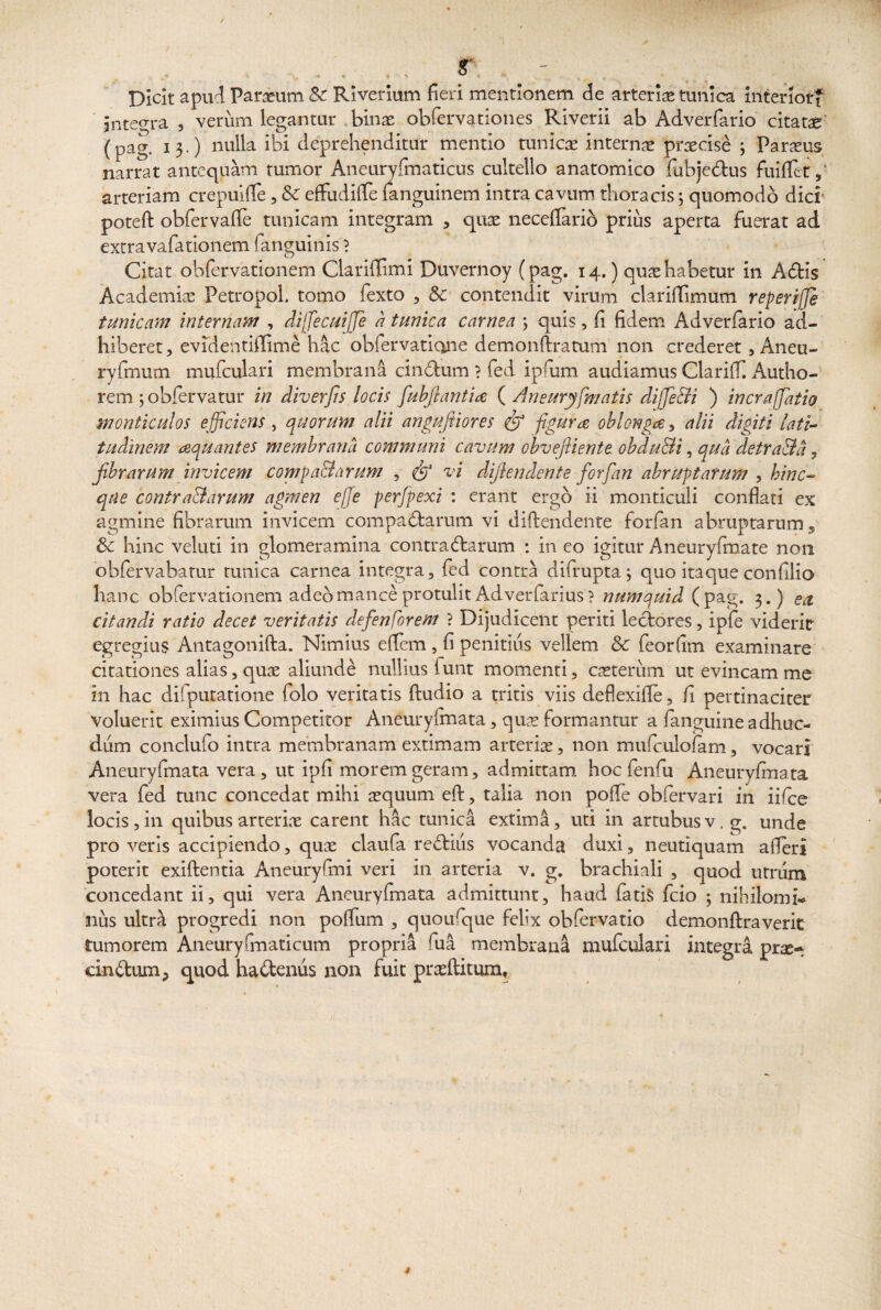 Dicit apud Paraeum & Rlvenum fieri mentionem de arteria» tunica interiorf integra , verum legantur binas obfervationes Riverii ab Adverfario citatas (pag. 13.) nulla ibi deprehenditur mentio tunicas internas praecise ; Parasus narrat antequam tumor Aneuryfmaticus cultello anatomico fubjedtus fuiflet, arteriam crepuifle , effudiffe fanguinem intra cavum thoracis; quomodo dici poteft obfervafTe tunicam integram , quas neceflarib prius aperta fuerat ad extra vafationem fanguinis ? Citat obfervationem Clariffimi Duvernoy (pag. 14.) quas habetur in Adtis Academia: PetropoL tomo fexto , & contendit virum clariffimum reperijje tunicam internam , dijfecaijje a tunica carnea \ quis, fi fidem Adverfario ad¬ hiberet, evidentiflime hac obfervatione demonftratum non crederet, Aneu- ryfmum mufculari membrana cindlum ? fed ipfum audiamus ClarifT. Autho- rem ; obfervatur in diverfis locis fubfiantia ( Aneurysmatis dijfe&i ) incraffatio monticulos efficiens , quorum alii angujiiores & figura oblonga, alii digiti lati¬ tudinem aquantes membrana communi cavum obvefiiente obduBi, qua detraBd , fibrarum invicem compa&arum , vi diflendente forfan abruptarum , hinc« que contraBarum agmen efie perfpexi : erant ergo ii monticuli conflati ex agmine fibrarum invicem compadlarum vi diflendente forfan abruptarum, & hinc veluti in glomeramina contra fla rum : in eo igitur Aneuryfmate non obfervabatur tunica carnea integra, fed contra difrupta; quo itaque confilio hanc obfervauonem adebmance protulit Adverfarius ? numquid (pag. 3.) ea citandi ratio decet veritatis defenforem ? Dijudicent periti lectores, ipfe videritr egregius Antagonifta. Nimius eflem , fi penitius vellem & feorfim examinare citationes alias, quae aliunde nullius funt momenti, casterum ut evincam me i 11 hac disputatione folo veritatis Audio a tritis viis deflexifle, fi pertinaciter voluerit eximius Competitor Aneuryfmata, quas formantur a fanguine adhuc- dum conclufo intra membranam extimam arterias, non mufculofam, vocari Aneuryfmata vera , ut ipfi morem geram, admittam hoc fenfu Aneuryfmata vera fed tunc concedat mihi aequum eft, talia non pofle obfervari in iifce locis,in quibus arterias carent hac tunica extima, uti in artubusv.g. unde pro veris accipiendo, quae claufa re6hus vocanda duxi, neutiquam afleri poterit exiftentia Aneuryfmi veri in arteria v. g. brachiali , quod utrum concedant ii, qui vera Aneuryfmata admittunt, haud fatis fcio ; nihilomi* nus ultra progredi non poflum , quourque felix obfervatio demonftraverit rumorem Aneuryfmaticum propria fu a membrana mufculari integra prae- cinctum ^ quod ha&eniis non fuit prasflitum.