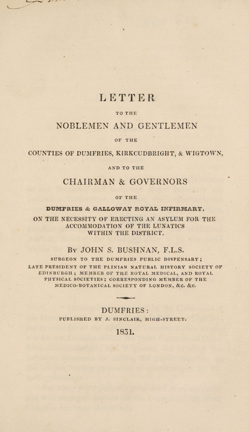 L E T T E R TO THE NOBLEMEN AND GENTLEMEN OF THE COUNTIES OF DUMFRIES, KIRKCUDBRIGHT, & WIGTOWN, AND TO THE CHAIRMAN & GOVERNORS OF THE DUMFRIES & GALLOWAY ROYAL INFIRMARY, ON THE NECESSITY OF ERECTING AN ASYLUM FOR THE ACCOMMODATION OF THE LUNATICS WITHIN THE DISTRICT. By JOHN S. BUSH NAN, F.L.S. SURGEON TO THE DUMFRIES PUBLIC DISPENSARY; LATE PRESIDENT OF THE PLINIAN NATURAL HISTORY SOCIETY OF EDINBURGH; ME31BER OF THE ROYAL MEDICAL, AND ROYAL PHYSICAL SOCIETIES ; CORRESPONDING MEMBER OF THE MEDICO-BOTANICAL SOCIETY OF LONDON, &C. &C. DUMFRIES : PUBLISHED BY J. SINCLAIR, HIGH-STREET 1831.